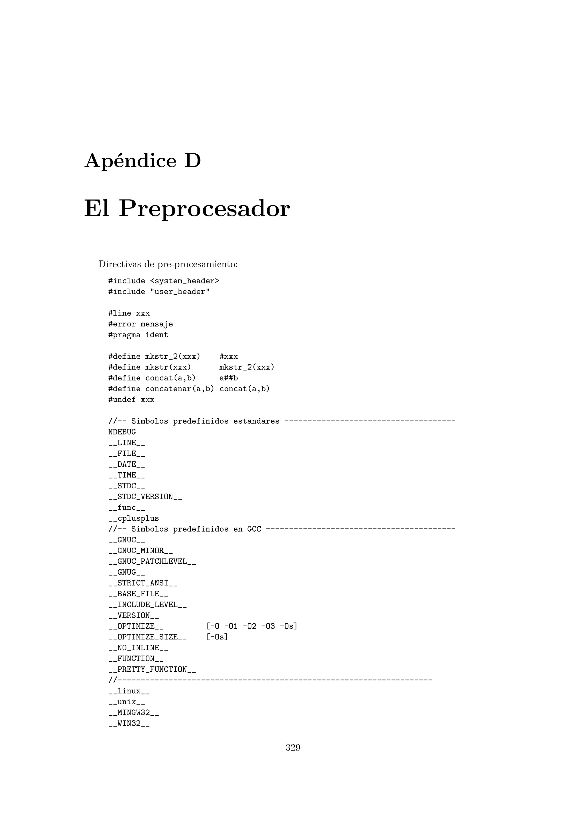 Ap´endice D
El Preprocesador
Directivas de pre-procesamiento:
#include system_header
#include user_header
#line xxx
#error mensaje
#pragma ident
#define mkstr_2(xxx) #xxx
#define mkstr(xxx) mkstr_2(xxx)
#define concat(a,b) a##b
#define concatenar(a,b) concat(a,b)
#undef xxx
//-- Simbolos predefinidos estandares -------------------------------------
NDEBUG
__LINE__
__FILE__
__DATE__
__TIME__
__STDC__
__STDC_VERSION__
__func__
__cplusplus
//-- Simbolos predefinidos en GCC -----------------------------------------
__GNUC__
__GNUC_MINOR__
__GNUC_PATCHLEVEL__
__GNUG__
__STRICT_ANSI__
__BASE_FILE__
__INCLUDE_LEVEL__
__VERSION__
__OPTIMIZE__ [-O -O1 -O2 -O3 -Os]
__OPTIMIZE_SIZE__ [-Os]
__NO_INLINE__
__FUNCTION__
__PRETTY_FUNCTION__
//--------------------------------------------------------------------
__linux__
__unix__
__MINGW32__
__WIN32__
329
 