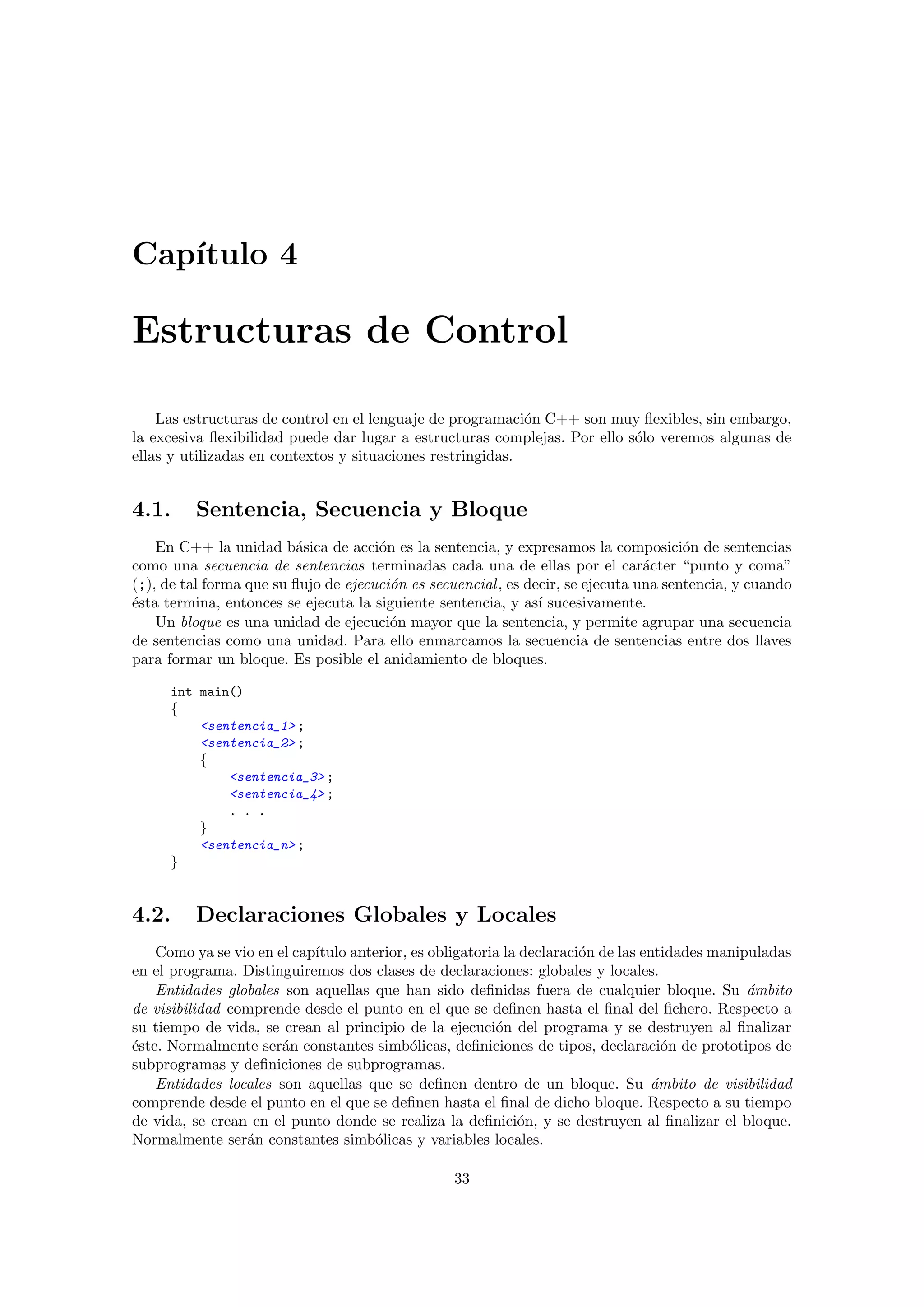 Cap´ıtulo 4
Estructuras de Control
Las estructuras de control en el lenguaje de programaci´on C++ son muy ﬂexibles, sin embargo,
la excesiva ﬂexibilidad puede dar lugar a estructuras complejas. Por ello s´olo veremos algunas de
ellas y utilizadas en contextos y situaciones restringidas.
4.1. Sentencia, Secuencia y Bloque
En C++ la unidad b´asica de acci´on es la sentencia, y expresamos la composici´on de sentencias
como una secuencia de sentencias terminadas cada una de ellas por el car´acter “punto y coma”
(;), de tal forma que su ﬂujo de ejecuci´on es secuencial, es decir, se ejecuta una sentencia, y cuando
´esta termina, entonces se ejecuta la siguiente sentencia, y as´ı sucesivamente.
Un bloque es una unidad de ejecuci´on mayor que la sentencia, y permite agrupar una secuencia
de sentencias como una unidad. Para ello enmarcamos la secuencia de sentencias entre dos llaves
para formar un bloque. Es posible el anidamiento de bloques.
int main()
{
<sentencia_1> ;
<sentencia_2> ;
{
<sentencia_3> ;
<sentencia_4> ;
. . .
}
<sentencia_n> ;
}
4.2. Declaraciones Globales y Locales
Como ya se vio en el cap´ıtulo anterior, es obligatoria la declaraci´on de las entidades manipuladas
en el programa. Distinguiremos dos clases de declaraciones: globales y locales.
Entidades globales son aquellas que han sido deﬁnidas fuera de cualquier bloque. Su ´ambito
de visibilidad comprende desde el punto en el que se deﬁnen hasta el ﬁnal del ﬁchero. Respecto a
su tiempo de vida, se crean al principio de la ejecuci´on del programa y se destruyen al ﬁnalizar
´este. Normalmente ser´an constantes simb´olicas, deﬁniciones de tipos, declaraci´on de prototipos de
subprogramas y deﬁniciones de subprogramas.
Entidades locales son aquellas que se deﬁnen dentro de un bloque. Su ´ambito de visibilidad
comprende desde el punto en el que se deﬁnen hasta el ﬁnal de dicho bloque. Respecto a su tiempo
de vida, se crean en el punto donde se realiza la deﬁnici´on, y se destruyen al ﬁnalizar el bloque.
Normalmente ser´an constantes simb´olicas y variables locales.
33
 