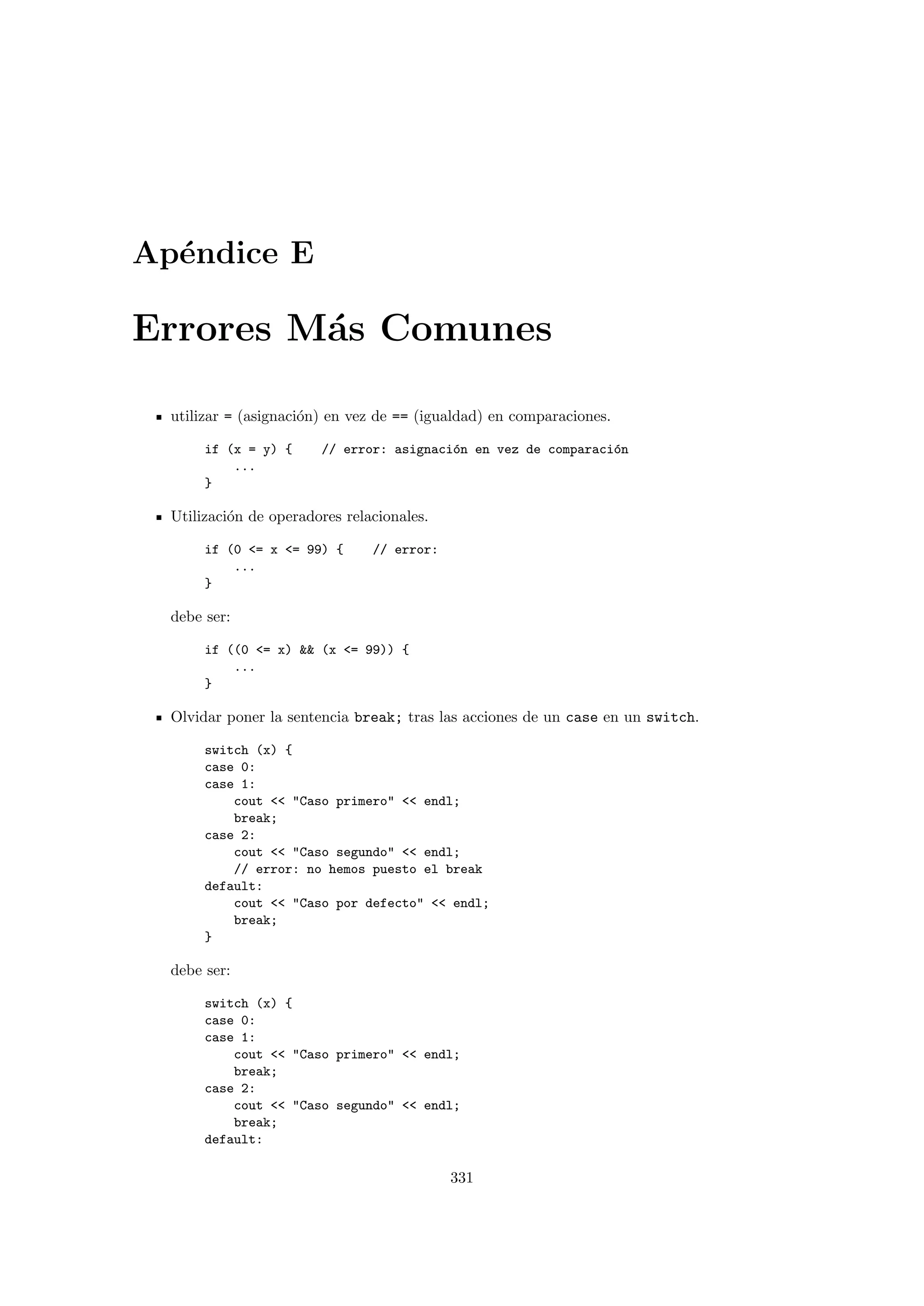 Ap´endice E
Errores M´as Comunes
utilizar = (asignaci´on) en vez de == (igualdad) en comparaciones.
if (x = y) { // error: asignaci´on en vez de comparaci´on
...
}
Utilizaci´on de operadores relacionales.
if (0 = x = 99) { // error:
...
}
debe ser:
if ((0 = x)  (x = 99)) {
...
}
Olvidar poner la sentencia break; tras las acciones de un case en un switch.
switch (x) {
case 0:
case 1:
cout  Caso primero  endl;
break;
case 2:
cout  Caso segundo  endl;
// error: no hemos puesto el break
default:
cout  Caso por defecto  endl;
break;
}
debe ser:
switch (x) {
case 0:
case 1:
cout  Caso primero  endl;
break;
case 2:
cout  Caso segundo  endl;
break;
default:
331
 