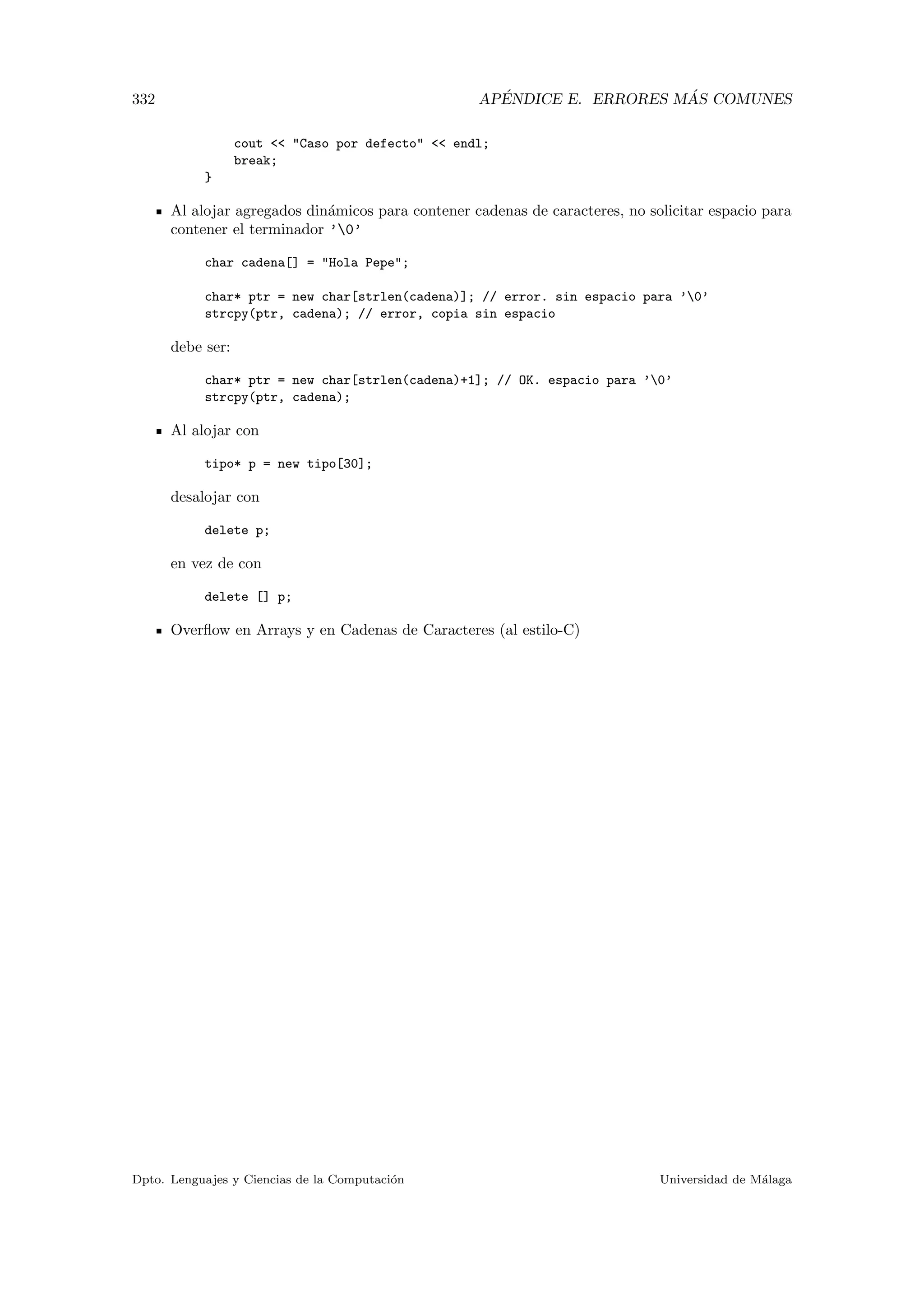 332 AP´ENDICE E. ERRORES M ´AS COMUNES
cout  Caso por defecto  endl;
break;
}
Al alojar agregados din´amicos para contener cadenas de caracteres, no solicitar espacio para
contener el terminador ’0’
char cadena[] = Hola Pepe;
char* ptr = new char[strlen(cadena)]; // error. sin espacio para ’0’
strcpy(ptr, cadena); // error, copia sin espacio
debe ser:
char* ptr = new char[strlen(cadena)+1]; // OK. espacio para ’0’
strcpy(ptr, cadena);
Al alojar con
tipo* p = new tipo[30];
desalojar con
delete p;
en vez de con
delete [] p;
Overﬂow en Arrays y en Cadenas de Caracteres (al estilo-C)
Dpto. Lenguajes y Ciencias de la Computaci´on Universidad de M´alaga
 