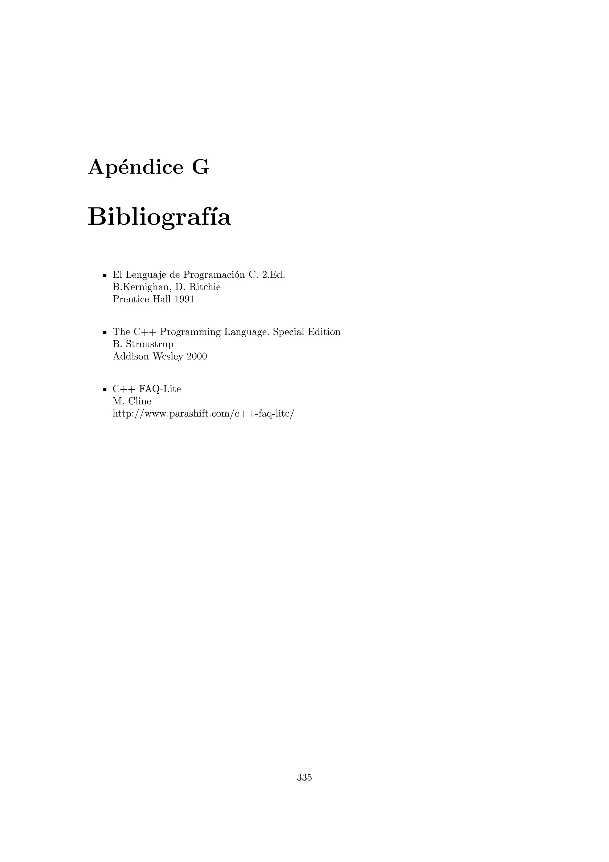 Ap´endice G
Bibliograf´ıa
El Lenguaje de Programaci´on C. 2.Ed.
B.Kernighan, D. Ritchie
Prentice Hall 1991
The C++ Programming Language. Special Edition
B. Stroustrup
Addison Wesley 2000
C++ FAQ-Lite
M. Cline
http://www.parashift.com/c++-faq-lite/
335
 