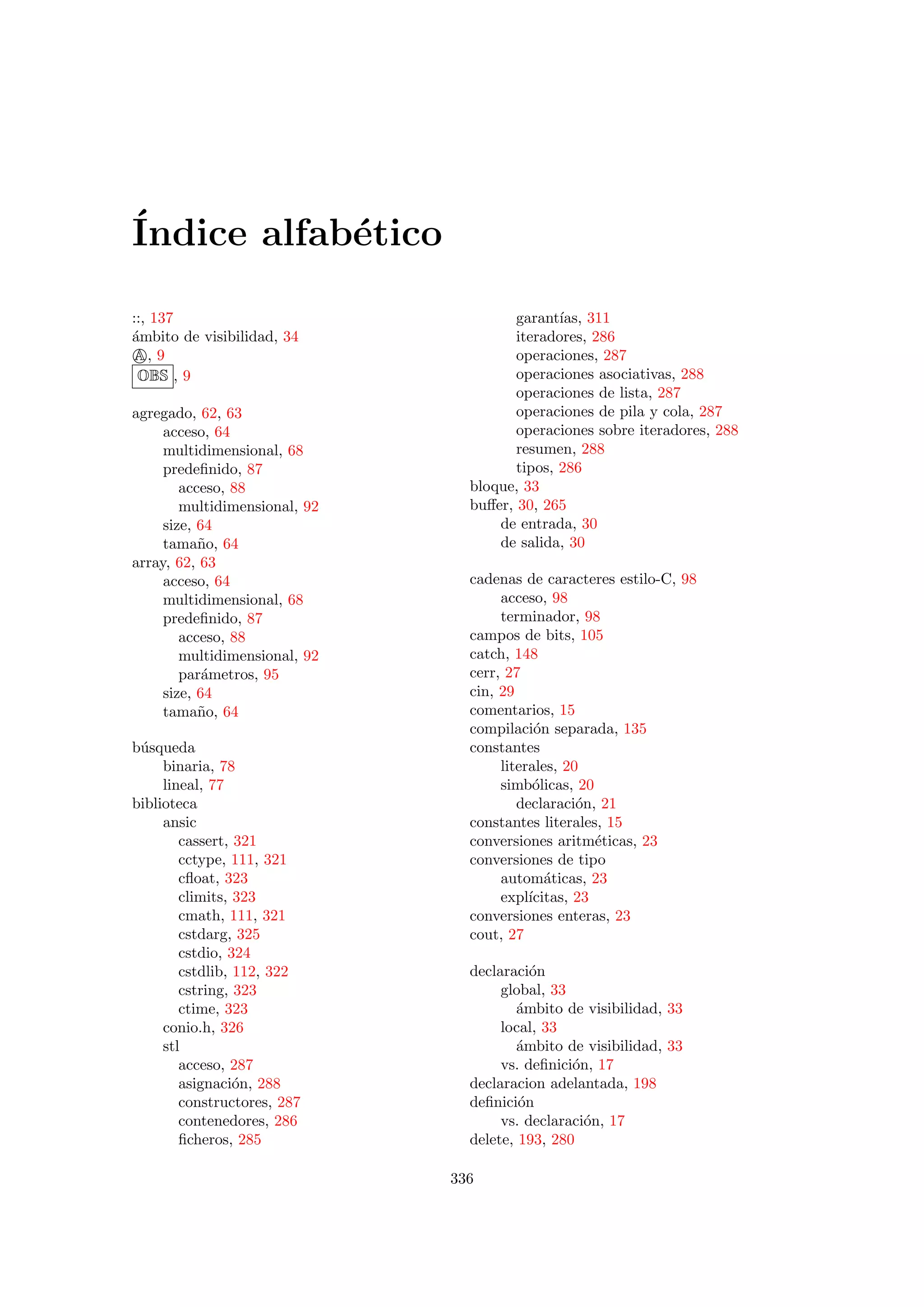 ´Indice alfab´etico
::, 137
´ambito de visibilidad, 34
A, 9
OBS , 9
agregado, 62, 63
acceso, 64
multidimensional, 68
predeﬁnido, 87
acceso, 88
multidimensional, 92
size, 64
tama˜no, 64
array, 62, 63
acceso, 64
multidimensional, 68
predeﬁnido, 87
acceso, 88
multidimensional, 92
par´ametros, 95
size, 64
tama˜no, 64
b´usqueda
binaria, 78
lineal, 77
biblioteca
ansic
cassert, 321
cctype, 111, 321
cﬂoat, 323
climits, 323
cmath, 111, 321
cstdarg, 325
cstdio, 324
cstdlib, 112, 322
cstring, 323
ctime, 323
conio.h, 326
stl
acceso, 287
asignaci´on, 288
constructores, 287
contenedores, 286
ﬁcheros, 285
garant´ıas, 311
iteradores, 286
operaciones, 287
operaciones asociativas, 288
operaciones de lista, 287
operaciones de pila y cola, 287
operaciones sobre iteradores, 288
resumen, 288
tipos, 286
bloque, 33
buﬀer, 30, 265
de entrada, 30
de salida, 30
cadenas de caracteres estilo-C, 98
acceso, 98
terminador, 98
campos de bits, 105
catch, 148
cerr, 27
cin, 29
comentarios, 15
compilaci´on separada, 135
constantes
literales, 20
simb´olicas, 20
declaraci´on, 21
constantes literales, 15
conversiones aritm´eticas, 23
conversiones de tipo
autom´aticas, 23
expl´ıcitas, 23
conversiones enteras, 23
cout, 27
declaraci´on
global, 33
´ambito de visibilidad, 33
local, 33
´ambito de visibilidad, 33
vs. deﬁnici´on, 17
declaracion adelantada, 198
deﬁnici´on
vs. declaraci´on, 17
delete, 193, 280
336
 