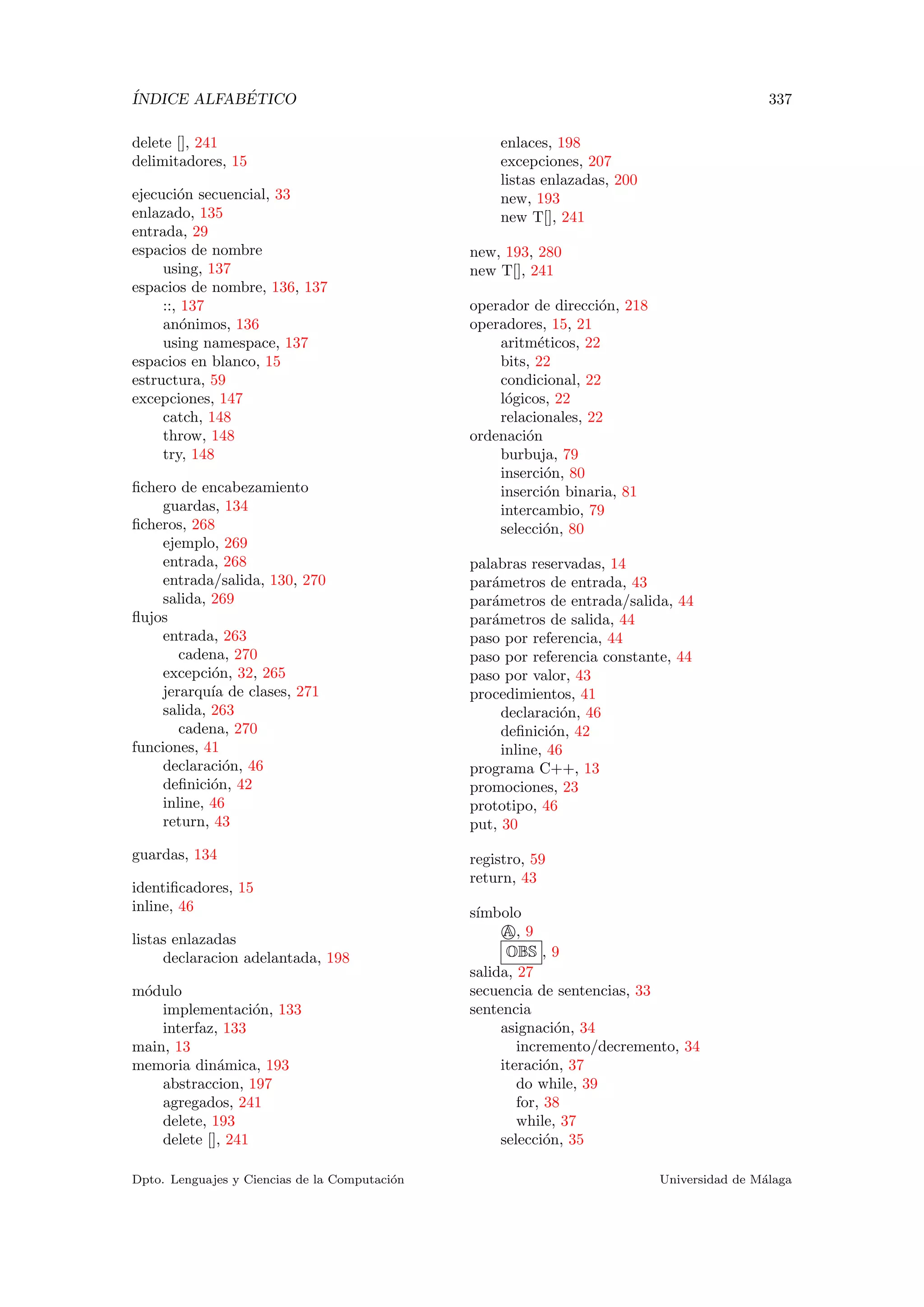 ´INDICE ALFAB´ETICO 337
delete [], 241
delimitadores, 15
ejecuci´on secuencial, 33
enlazado, 135
entrada, 29
espacios de nombre
using, 137
espacios de nombre, 136, 137
::, 137
an´onimos, 136
using namespace, 137
espacios en blanco, 15
estructura, 59
excepciones, 147
catch, 148
throw, 148
try, 148
ﬁchero de encabezamiento
guardas, 134
ﬁcheros, 268
ejemplo, 269
entrada, 268
entrada/salida, 130, 270
salida, 269
ﬂujos
entrada, 263
cadena, 270
excepci´on, 32, 265
jerarqu´ıa de clases, 271
salida, 263
cadena, 270
funciones, 41
declaraci´on, 46
deﬁnici´on, 42
inline, 46
return, 43
guardas, 134
identiﬁcadores, 15
inline, 46
listas enlazadas
declaracion adelantada, 198
m´odulo
implementaci´on, 133
interfaz, 133
main, 13
memoria din´amica, 193
abstraccion, 197
agregados, 241
delete, 193
delete [], 241
enlaces, 198
excepciones, 207
listas enlazadas, 200
new, 193
new T[], 241
new, 193, 280
new T[], 241
operador de direcci´on, 218
operadores, 15, 21
aritm´eticos, 22
bits, 22
condicional, 22
l´ogicos, 22
relacionales, 22
ordenaci´on
burbuja, 79
inserci´on, 80
inserci´on binaria, 81
intercambio, 79
selecci´on, 80
palabras reservadas, 14
par´ametros de entrada, 43
par´ametros de entrada/salida, 44
par´ametros de salida, 44
paso por referencia, 44
paso por referencia constante, 44
paso por valor, 43
procedimientos, 41
declaraci´on, 46
deﬁnici´on, 42
inline, 46
programa C++, 13
promociones, 23
prototipo, 46
put, 30
registro, 59
return, 43
s´ımbolo
A, 9
OBS , 9
salida, 27
secuencia de sentencias, 33
sentencia
asignaci´on, 34
incremento/decremento, 34
iteraci´on, 37
do while, 39
for, 38
while, 37
selecci´on, 35
Dpto. Lenguajes y Ciencias de la Computaci´on Universidad de M´alaga
 