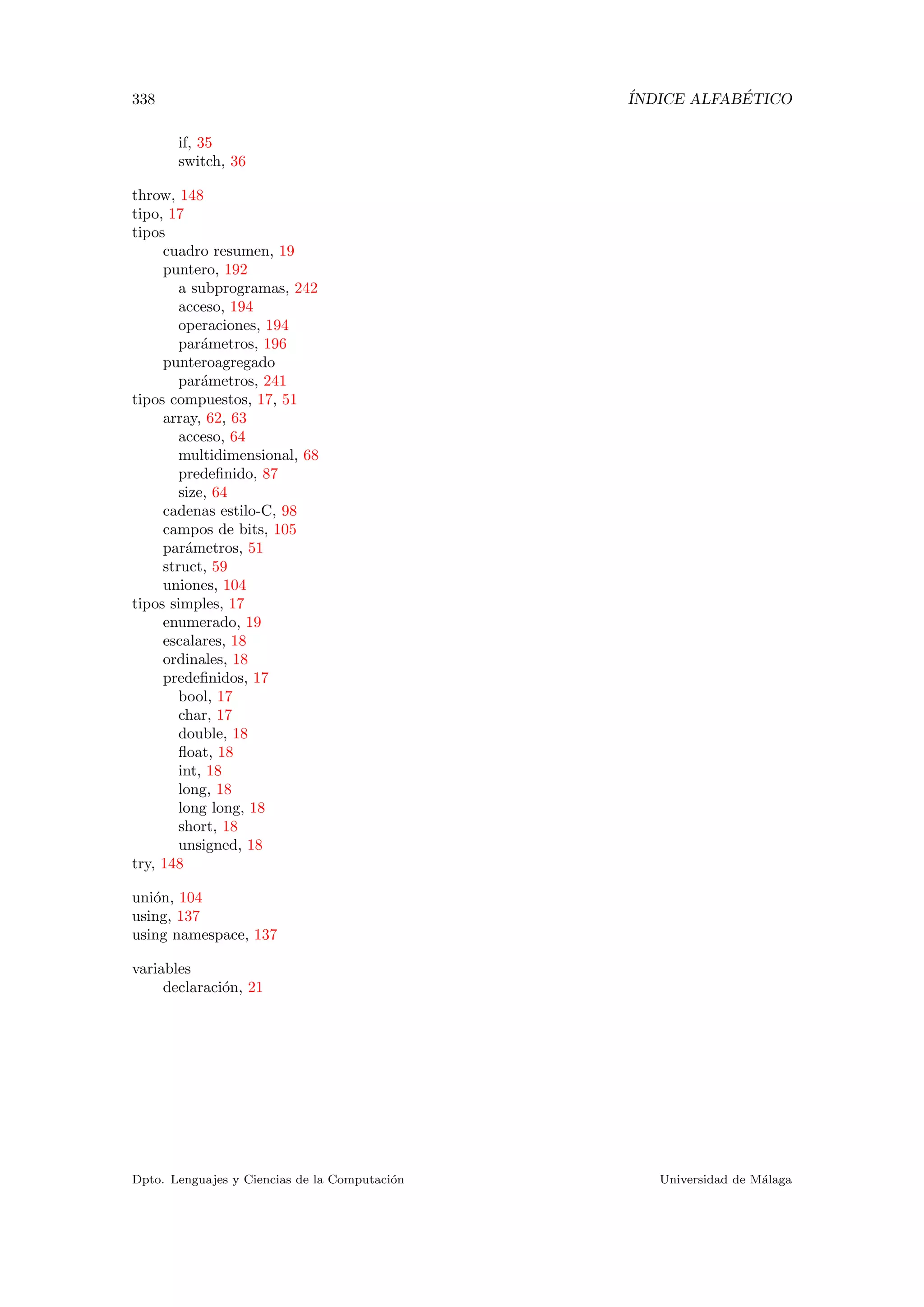 338 ´INDICE ALFAB´ETICO
if, 35
switch, 36
throw, 148
tipo, 17
tipos
cuadro resumen, 19
puntero, 192
a subprogramas, 242
acceso, 194
operaciones, 194
par´ametros, 196
punteroagregado
par´ametros, 241
tipos compuestos, 17, 51
array, 62, 63
acceso, 64
multidimensional, 68
predeﬁnido, 87
size, 64
cadenas estilo-C, 98
campos de bits, 105
par´ametros, 51
struct, 59
uniones, 104
tipos simples, 17
enumerado, 19
escalares, 18
ordinales, 18
predeﬁnidos, 17
bool, 17
char, 17
double, 18
ﬂoat, 18
int, 18
long, 18
long long, 18
short, 18
unsigned, 18
try, 148
uni´on, 104
using, 137
using namespace, 137
variables
declaraci´on, 21
Dpto. Lenguajes y Ciencias de la Computaci´on Universidad de M´alaga
 