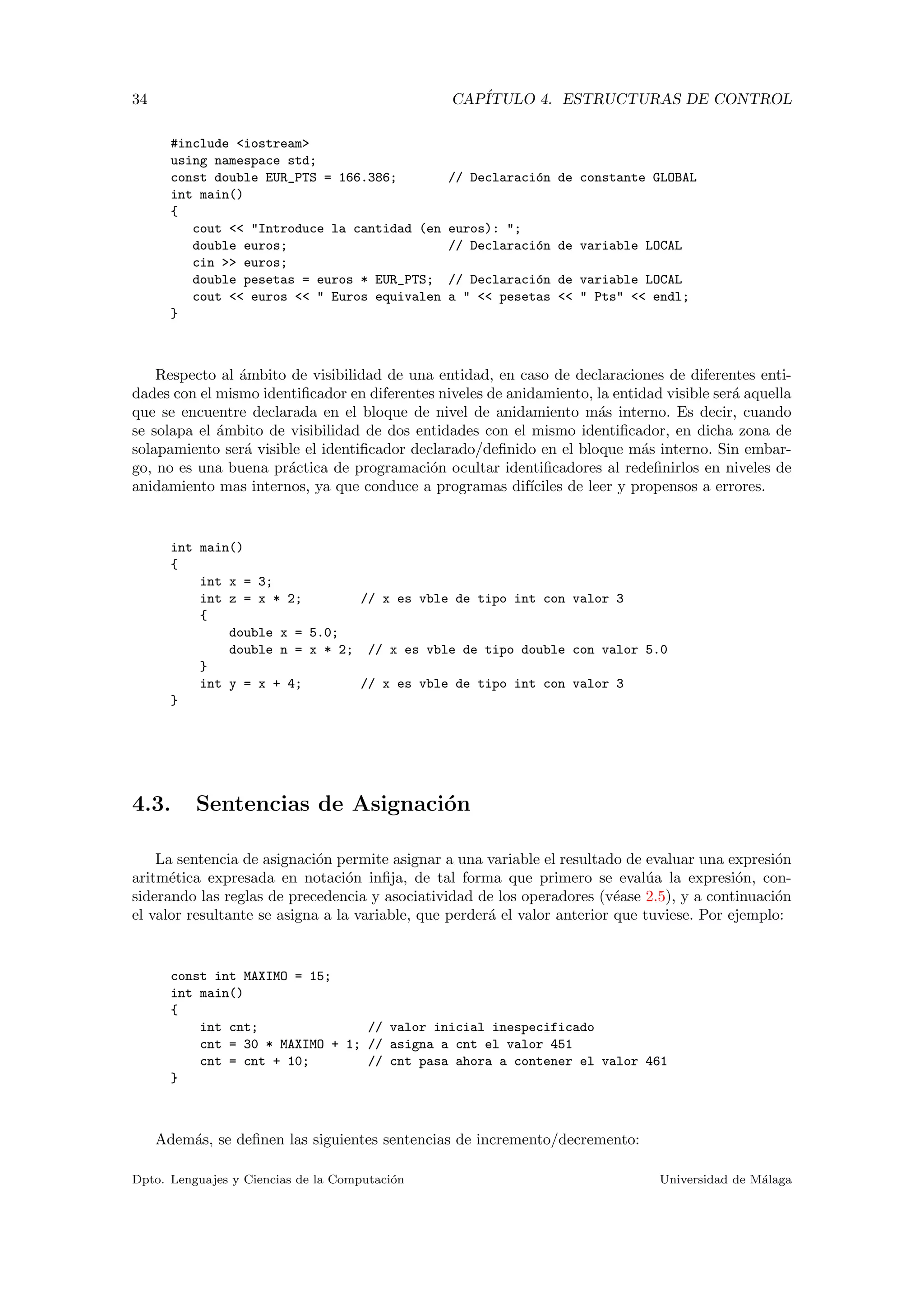 34 CAP´ITULO 4. ESTRUCTURAS DE CONTROL
#include <iostream>
using namespace std;
const double EUR_PTS = 166.386; // Declaraci´on de constante GLOBAL
int main()
{
cout << "Introduce la cantidad (en euros): ";
double euros; // Declaraci´on de variable LOCAL
cin >> euros;
double pesetas = euros * EUR_PTS; // Declaraci´on de variable LOCAL
cout << euros << " Euros equivalen a " << pesetas << " Pts" << endl;
}
Respecto al ´ambito de visibilidad de una entidad, en caso de declaraciones de diferentes enti-
dades con el mismo identiﬁcador en diferentes niveles de anidamiento, la entidad visible ser´a aquella
que se encuentre declarada en el bloque de nivel de anidamiento m´as interno. Es decir, cuando
se solapa el ´ambito de visibilidad de dos entidades con el mismo identiﬁcador, en dicha zona de
solapamiento ser´a visible el identiﬁcador declarado/deﬁnido en el bloque m´as interno. Sin embar-
go, no es una buena pr´actica de programaci´on ocultar identiﬁcadores al redeﬁnirlos en niveles de
anidamiento mas internos, ya que conduce a programas dif´ıciles de leer y propensos a errores.
int main()
{
int x = 3;
int z = x * 2; // x es vble de tipo int con valor 3
{
double x = 5.0;
double n = x * 2; // x es vble de tipo double con valor 5.0
}
int y = x + 4; // x es vble de tipo int con valor 3
}
4.3. Sentencias de Asignaci´on
La sentencia de asignaci´on permite asignar a una variable el resultado de evaluar una expresi´on
aritm´etica expresada en notaci´on inﬁja, de tal forma que primero se eval´ua la expresi´on, con-
siderando las reglas de precedencia y asociatividad de los operadores (v´ease 2.5), y a continuaci´on
el valor resultante se asigna a la variable, que perder´a el valor anterior que tuviese. Por ejemplo:
const int MAXIMO = 15;
int main()
{
int cnt; // valor inicial inespecificado
cnt = 30 * MAXIMO + 1; // asigna a cnt el valor 451
cnt = cnt + 10; // cnt pasa ahora a contener el valor 461
}
Adem´as, se deﬁnen las siguientes sentencias de incremento/decremento:
Dpto. Lenguajes y Ciencias de la Computaci´on Universidad de M´alaga
 