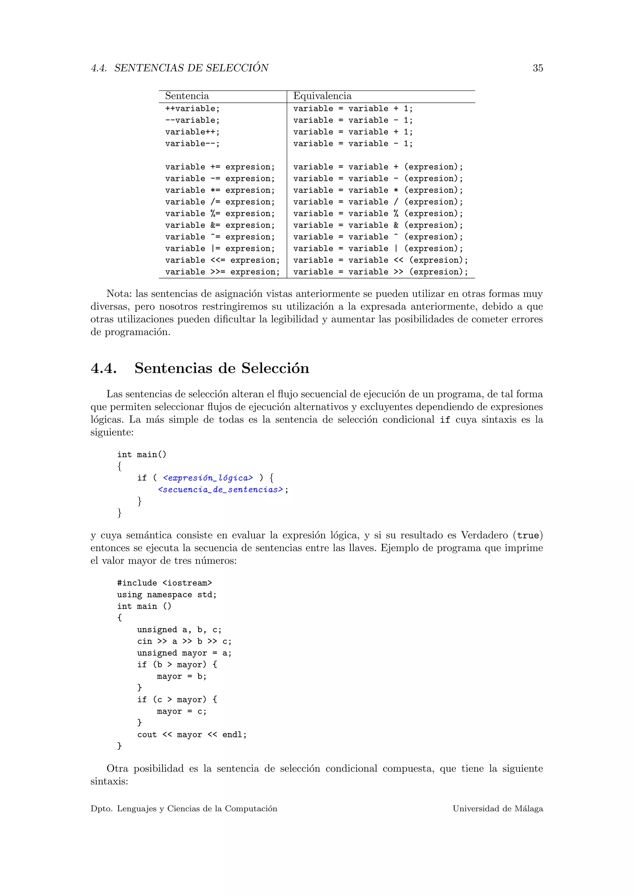4.4. SENTENCIAS DE SELECCI ´ON 35
Sentencia Equivalencia
++variable; variable = variable + 1;
--variable; variable = variable - 1;
variable++; variable = variable + 1;
variable--; variable = variable - 1;
variable += expresion; variable = variable + (expresion);
variable -= expresion; variable = variable - (expresion);
variable *= expresion; variable = variable * (expresion);
variable /= expresion; variable = variable / (expresion);
variable %= expresion; variable = variable % (expresion);
variable &= expresion; variable = variable & (expresion);
variable ^= expresion; variable = variable ^ (expresion);
variable |= expresion; variable = variable | (expresion);
variable <<= expresion; variable = variable << (expresion);
variable >>= expresion; variable = variable >> (expresion);
Nota: las sentencias de asignaci´on vistas anteriormente se pueden utilizar en otras formas muy
diversas, pero nosotros restringiremos su utilizaci´on a la expresada anteriormente, debido a que
otras utilizaciones pueden diﬁcultar la legibilidad y aumentar las posibilidades de cometer errores
de programaci´on.
4.4. Sentencias de Selecci´on
Las sentencias de selecci´on alteran el ﬂujo secuencial de ejecuci´on de un programa, de tal forma
que permiten seleccionar ﬂujos de ejecuci´on alternativos y excluyentes dependiendo de expresiones
l´ogicas. La m´as simple de todas es la sentencia de selecci´on condicional if cuya sintaxis es la
siguiente:
int main()
{
if ( <expresi´on_l´ogica> ) {
<secuencia_de_sentencias> ;
}
}
y cuya sem´antica consiste en evaluar la expresi´on l´ogica, y si su resultado es Verdadero (true)
entonces se ejecuta la secuencia de sentencias entre las llaves. Ejemplo de programa que imprime
el valor mayor de tres n´umeros:
#include <iostream>
using namespace std;
int main ()
{
unsigned a, b, c;
cin >> a >> b >> c;
unsigned mayor = a;
if (b > mayor) {
mayor = b;
}
if (c > mayor) {
mayor = c;
}
cout << mayor << endl;
}
Otra posibilidad es la sentencia de selecci´on condicional compuesta, que tiene la siguiente
sintaxis:
Dpto. Lenguajes y Ciencias de la Computaci´on Universidad de M´alaga
 