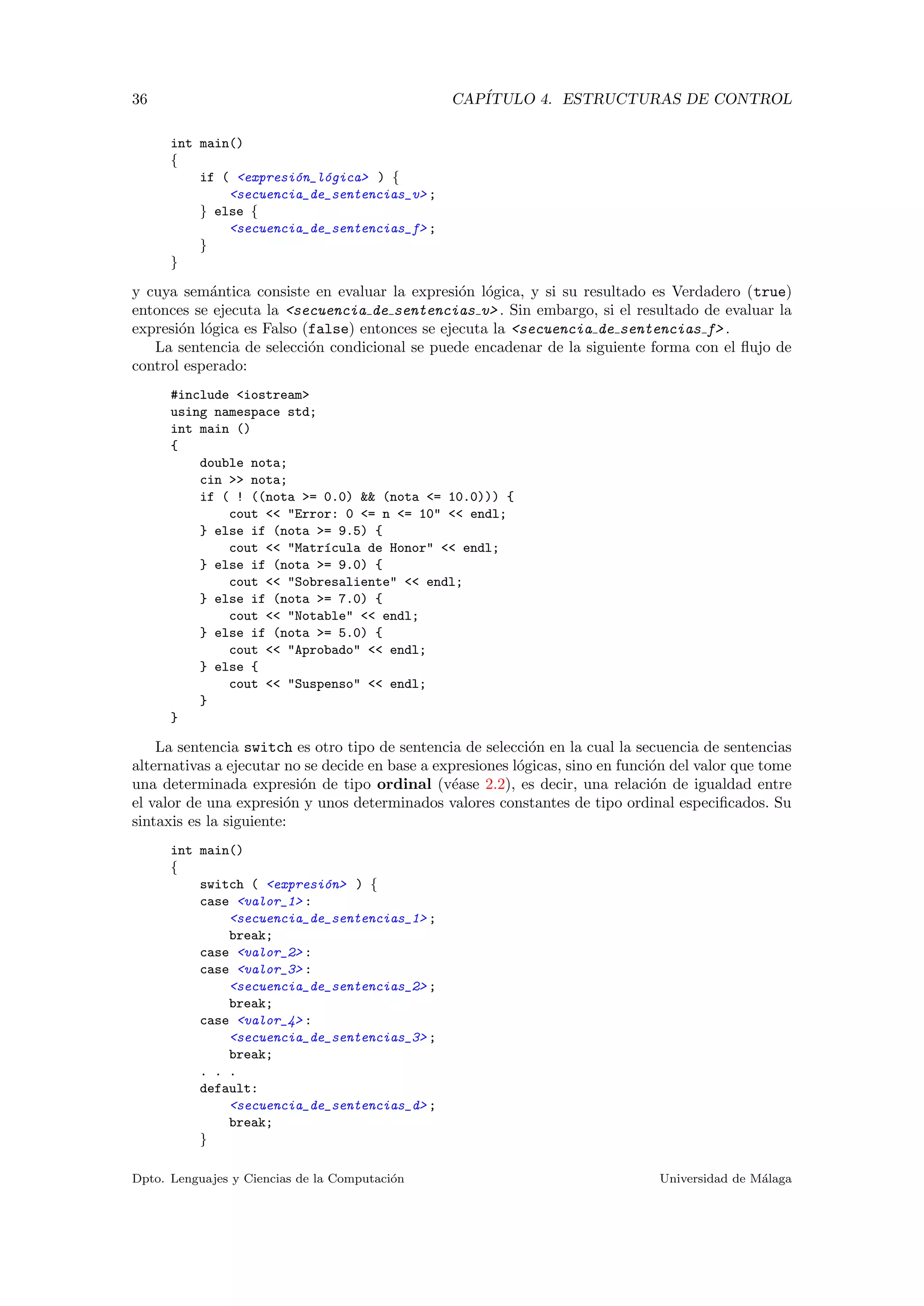 36 CAP´ITULO 4. ESTRUCTURAS DE CONTROL
int main()
{
if ( <expresi´on_l´ogica> ) {
<secuencia_de_sentencias_v> ;
} else {
<secuencia_de_sentencias_f> ;
}
}
y cuya sem´antica consiste en evaluar la expresi´on l´ogica, y si su resultado es Verdadero (true)
entonces se ejecuta la <secuencia de sentencias v> . Sin embargo, si el resultado de evaluar la
expresi´on l´ogica es Falso (false) entonces se ejecuta la <secuencia de sentencias f> .
La sentencia de selecci´on condicional se puede encadenar de la siguiente forma con el ﬂujo de
control esperado:
#include <iostream>
using namespace std;
int main ()
{
double nota;
cin >> nota;
if ( ! ((nota >= 0.0) && (nota <= 10.0))) {
cout << "Error: 0 <= n <= 10" << endl;
} else if (nota >= 9.5) {
cout << "Matr´ıcula de Honor" << endl;
} else if (nota >= 9.0) {
cout << "Sobresaliente" << endl;
} else if (nota >= 7.0) {
cout << "Notable" << endl;
} else if (nota >= 5.0) {
cout << "Aprobado" << endl;
} else {
cout << "Suspenso" << endl;
}
}
La sentencia switch es otro tipo de sentencia de selecci´on en la cual la secuencia de sentencias
alternativas a ejecutar no se decide en base a expresiones l´ogicas, sino en funci´on del valor que tome
una determinada expresi´on de tipo ordinal (v´ease 2.2), es decir, una relaci´on de igualdad entre
el valor de una expresi´on y unos determinados valores constantes de tipo ordinal especiﬁcados. Su
sintaxis es la siguiente:
int main()
{
switch ( <expresi´on> ) {
case <valor_1> :
<secuencia_de_sentencias_1> ;
break;
case <valor_2> :
case <valor_3> :
<secuencia_de_sentencias_2> ;
break;
case <valor_4> :
<secuencia_de_sentencias_3> ;
break;
. . .
default:
<secuencia_de_sentencias_d> ;
break;
}
Dpto. Lenguajes y Ciencias de la Computaci´on Universidad de M´alaga
 