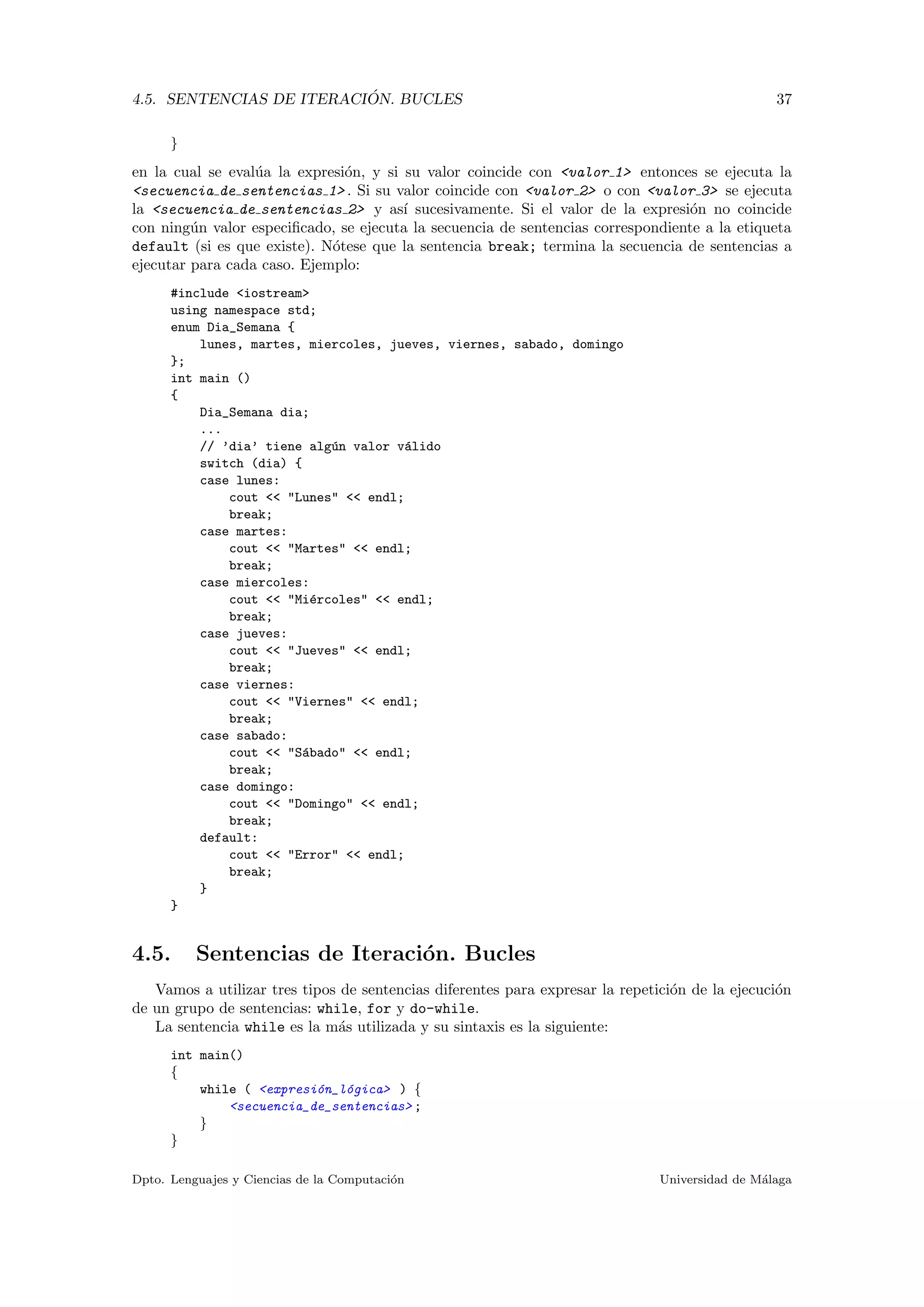 4.5. SENTENCIAS DE ITERACI ´ON. BUCLES 37
}
en la cual se eval´ua la expresi´on, y si su valor coincide con <valor 1> entonces se ejecuta la
<secuencia de sentencias 1> . Si su valor coincide con <valor 2> o con <valor 3> se ejecuta
la <secuencia de sentencias 2> y as´ı sucesivamente. Si el valor de la expresi´on no coincide
con ning´un valor especiﬁcado, se ejecuta la secuencia de sentencias correspondiente a la etiqueta
default (si es que existe). N´otese que la sentencia break; termina la secuencia de sentencias a
ejecutar para cada caso. Ejemplo:
#include <iostream>
using namespace std;
enum Dia_Semana {
lunes, martes, miercoles, jueves, viernes, sabado, domingo
};
int main ()
{
Dia_Semana dia;
...
// ’dia’ tiene alg´un valor v´alido
switch (dia) {
case lunes:
cout << "Lunes" << endl;
break;
case martes:
cout << "Martes" << endl;
break;
case miercoles:
cout << "Mi´ercoles" << endl;
break;
case jueves:
cout << "Jueves" << endl;
break;
case viernes:
cout << "Viernes" << endl;
break;
case sabado:
cout << "S´abado" << endl;
break;
case domingo:
cout << "Domingo" << endl;
break;
default:
cout << "Error" << endl;
break;
}
}
4.5. Sentencias de Iteraci´on. Bucles
Vamos a utilizar tres tipos de sentencias diferentes para expresar la repetici´on de la ejecuci´on
de un grupo de sentencias: while, for y do-while.
La sentencia while es la m´as utilizada y su sintaxis es la siguiente:
int main()
{
while ( <expresi´on_l´ogica> ) {
<secuencia_de_sentencias> ;
}
}
Dpto. Lenguajes y Ciencias de la Computaci´on Universidad de M´alaga
 