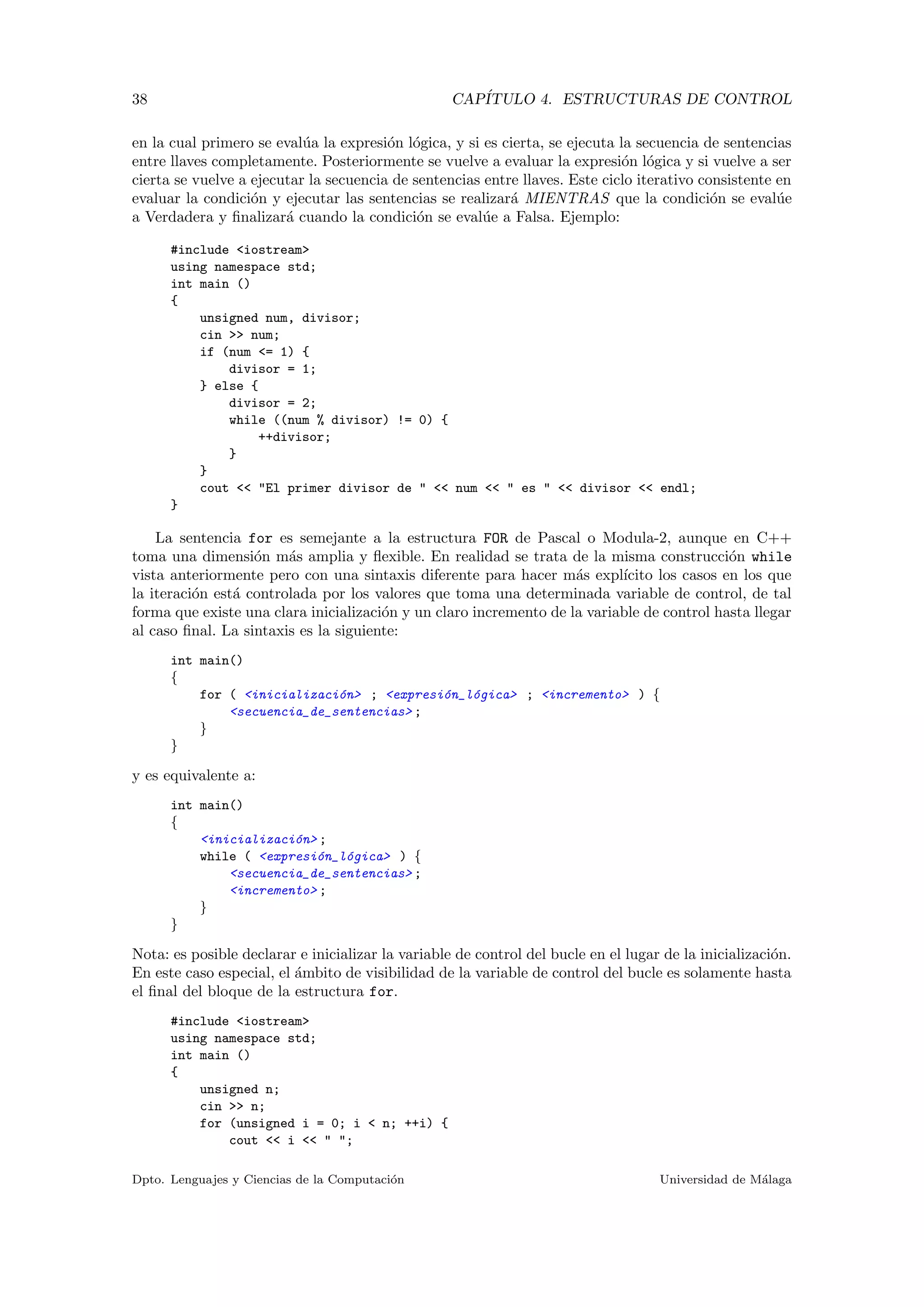 38 CAP´ITULO 4. ESTRUCTURAS DE CONTROL
en la cual primero se eval´ua la expresi´on l´ogica, y si es cierta, se ejecuta la secuencia de sentencias
entre llaves completamente. Posteriormente se vuelve a evaluar la expresi´on l´ogica y si vuelve a ser
cierta se vuelve a ejecutar la secuencia de sentencias entre llaves. Este ciclo iterativo consistente en
evaluar la condici´on y ejecutar las sentencias se realizar´a MIENTRAS que la condici´on se eval´ue
a Verdadera y ﬁnalizar´a cuando la condici´on se eval´ue a Falsa. Ejemplo:
#include <iostream>
using namespace std;
int main ()
{
unsigned num, divisor;
cin >> num;
if (num <= 1) {
divisor = 1;
} else {
divisor = 2;
while ((num % divisor) != 0) {
++divisor;
}
}
cout << "El primer divisor de " << num << " es " << divisor << endl;
}
La sentencia for es semejante a la estructura FOR de Pascal o Modula-2, aunque en C++
toma una dimensi´on m´as amplia y ﬂexible. En realidad se trata de la misma construcci´on while
vista anteriormente pero con una sintaxis diferente para hacer m´as expl´ıcito los casos en los que
la iteraci´on est´a controlada por los valores que toma una determinada variable de control, de tal
forma que existe una clara inicializaci´on y un claro incremento de la variable de control hasta llegar
al caso ﬁnal. La sintaxis es la siguiente:
int main()
{
for ( <inicializaci´on> ; <expresi´on_l´ogica> ; <incremento> ) {
<secuencia_de_sentencias> ;
}
}
y es equivalente a:
int main()
{
<inicializaci´on> ;
while ( <expresi´on_l´ogica> ) {
<secuencia_de_sentencias> ;
<incremento> ;
}
}
Nota: es posible declarar e inicializar la variable de control del bucle en el lugar de la inicializaci´on.
En este caso especial, el ´ambito de visibilidad de la variable de control del bucle es solamente hasta
el ﬁnal del bloque de la estructura for.
#include <iostream>
using namespace std;
int main ()
{
unsigned n;
cin >> n;
for (unsigned i = 0; i < n; ++i) {
cout << i << " ";
Dpto. Lenguajes y Ciencias de la Computaci´on Universidad de M´alaga
 