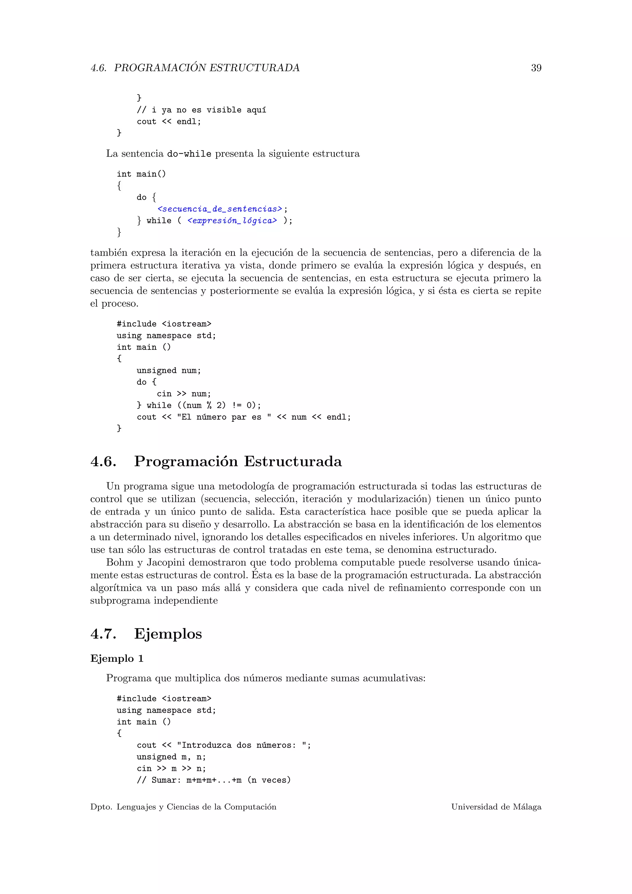 4.6. PROGRAMACI ´ON ESTRUCTURADA 39
}
// i ya no es visible aqu´ı
cout << endl;
}
La sentencia do-while presenta la siguiente estructura
int main()
{
do {
<secuencia_de_sentencias> ;
} while ( <expresi´on_l´ogica> );
}
tambi´en expresa la iteraci´on en la ejecuci´on de la secuencia de sentencias, pero a diferencia de la
primera estructura iterativa ya vista, donde primero se eval´ua la expresi´on l´ogica y despu´es, en
caso de ser cierta, se ejecuta la secuencia de sentencias, en esta estructura se ejecuta primero la
secuencia de sentencias y posteriormente se eval´ua la expresi´on l´ogica, y si ´esta es cierta se repite
el proceso.
#include <iostream>
using namespace std;
int main ()
{
unsigned num;
do {
cin >> num;
} while ((num % 2) != 0);
cout << "El n´umero par es " << num << endl;
}
4.6. Programaci´on Estructurada
Un programa sigue una metodolog´ıa de programaci´on estructurada si todas las estructuras de
control que se utilizan (secuencia, selecci´on, iteraci´on y modularizaci´on) tienen un ´unico punto
de entrada y un ´unico punto de salida. Esta caracter´ıstica hace posible que se pueda aplicar la
abstracci´on para su dise˜no y desarrollo. La abstracci´on se basa en la identiﬁcaci´on de los elementos
a un determinado nivel, ignorando los detalles especiﬁcados en niveles inferiores. Un algoritmo que
use tan s´olo las estructuras de control tratadas en este tema, se denomina estructurado.
Bohm y Jacopini demostraron que todo problema computable puede resolverse usando ´unica-
mente estas estructuras de control. ´Esta es la base de la programaci´on estructurada. La abstracci´on
algor´ıtmica va un paso m´as all´a y considera que cada nivel de reﬁnamiento corresponde con un
subprograma independiente
4.7. Ejemplos
Ejemplo 1
Programa que multiplica dos n´umeros mediante sumas acumulativas:
#include <iostream>
using namespace std;
int main ()
{
cout << "Introduzca dos n´umeros: ";
unsigned m, n;
cin >> m >> n;
// Sumar: m+m+m+...+m (n veces)
Dpto. Lenguajes y Ciencias de la Computaci´on Universidad de M´alaga
 