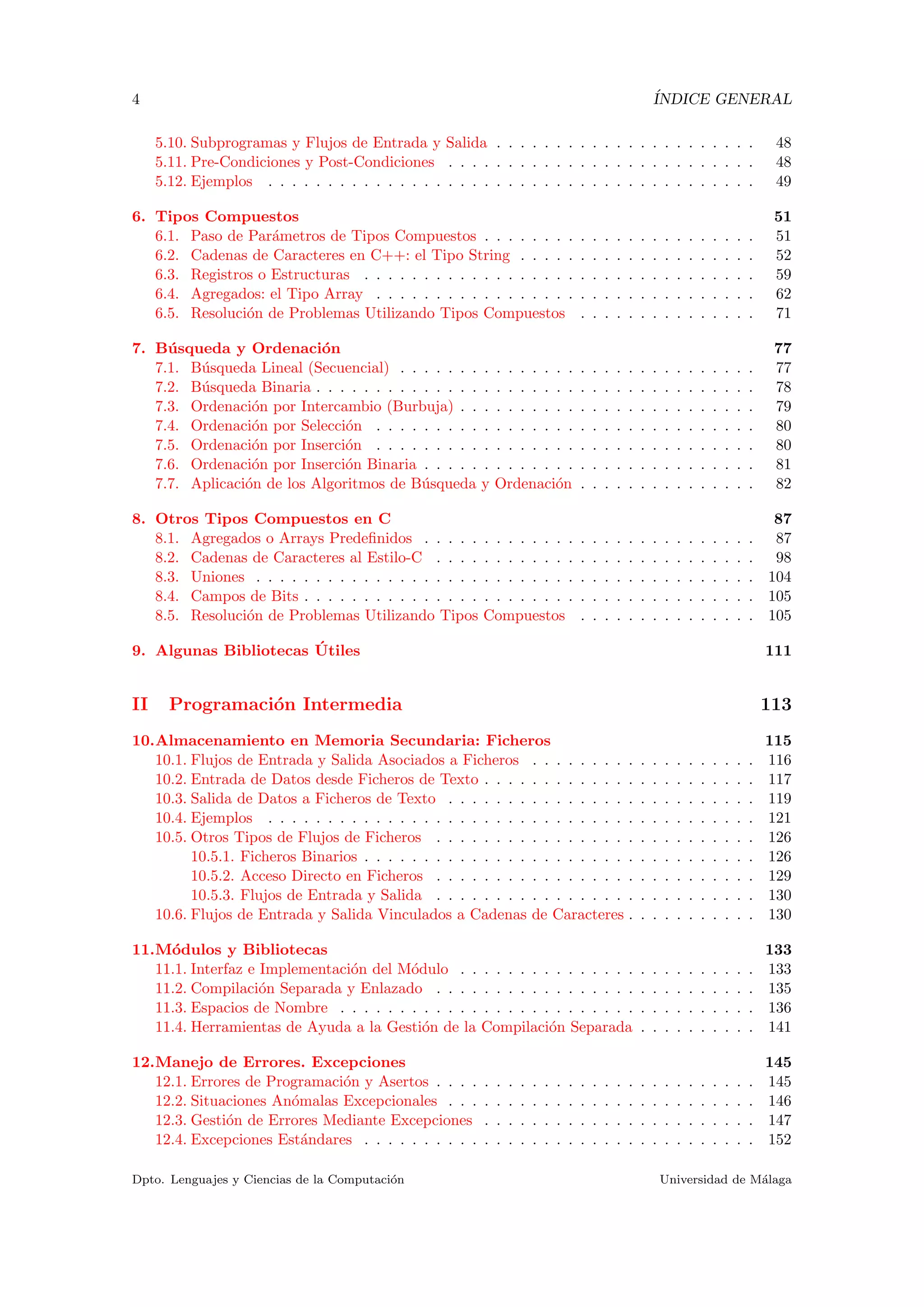 4 ´INDICE GENERAL
5.10. Subprogramas y Flujos de Entrada y Salida . . . . . . . . . . . . . . . . . . . . . . 48
5.11. Pre-Condiciones y Post-Condiciones . . . . . . . . . . . . . . . . . . . . . . . . . . 48
5.12. Ejemplos . . . . . . . . . . . . . . . . . . . . . . . . . . . . . . . . . . . . . . . . . 49
6. Tipos Compuestos 51
6.1. Paso de Par´ametros de Tipos Compuestos . . . . . . . . . . . . . . . . . . . . . . . 51
6.2. Cadenas de Caracteres en C++: el Tipo String . . . . . . . . . . . . . . . . . . . . 52
6.3. Registros o Estructuras . . . . . . . . . . . . . . . . . . . . . . . . . . . . . . . . . 59
6.4. Agregados: el Tipo Array . . . . . . . . . . . . . . . . . . . . . . . . . . . . . . . . 62
6.5. Resoluci´on de Problemas Utilizando Tipos Compuestos . . . . . . . . . . . . . . . 71
7. B´usqueda y Ordenaci´on 77
7.1. B´usqueda Lineal (Secuencial) . . . . . . . . . . . . . . . . . . . . . . . . . . . . . . 77
7.2. B´usqueda Binaria . . . . . . . . . . . . . . . . . . . . . . . . . . . . . . . . . . . . . 78
7.3. Ordenaci´on por Intercambio (Burbuja) . . . . . . . . . . . . . . . . . . . . . . . . . 79
7.4. Ordenaci´on por Selecci´on . . . . . . . . . . . . . . . . . . . . . . . . . . . . . . . . 80
7.5. Ordenaci´on por Inserci´on . . . . . . . . . . . . . . . . . . . . . . . . . . . . . . . . 80
7.6. Ordenaci´on por Inserci´on Binaria . . . . . . . . . . . . . . . . . . . . . . . . . . . . 81
7.7. Aplicaci´on de los Algoritmos de B´usqueda y Ordenaci´on . . . . . . . . . . . . . . . 82
8. Otros Tipos Compuestos en C 87
8.1. Agregados o Arrays Predeﬁnidos . . . . . . . . . . . . . . . . . . . . . . . . . . . . 87
8.2. Cadenas de Caracteres al Estilo-C . . . . . . . . . . . . . . . . . . . . . . . . . . . 98
8.3. Uniones . . . . . . . . . . . . . . . . . . . . . . . . . . . . . . . . . . . . . . . . . . 104
8.4. Campos de Bits . . . . . . . . . . . . . . . . . . . . . . . . . . . . . . . . . . . . . . 105
8.5. Resoluci´on de Problemas Utilizando Tipos Compuestos . . . . . . . . . . . . . . . 105
9. Algunas Bibliotecas ´Utiles 111
II Programaci´on Intermedia 113
10.Almacenamiento en Memoria Secundaria: Ficheros 115
10.1. Flujos de Entrada y Salida Asociados a Ficheros . . . . . . . . . . . . . . . . . . . 116
10.2. Entrada de Datos desde Ficheros de Texto . . . . . . . . . . . . . . . . . . . . . . . 117
10.3. Salida de Datos a Ficheros de Texto . . . . . . . . . . . . . . . . . . . . . . . . . . 119
10.4. Ejemplos . . . . . . . . . . . . . . . . . . . . . . . . . . . . . . . . . . . . . . . . . 121
10.5. Otros Tipos de Flujos de Ficheros . . . . . . . . . . . . . . . . . . . . . . . . . . . 126
10.5.1. Ficheros Binarios . . . . . . . . . . . . . . . . . . . . . . . . . . . . . . . . . 126
10.5.2. Acceso Directo en Ficheros . . . . . . . . . . . . . . . . . . . . . . . . . . . 129
10.5.3. Flujos de Entrada y Salida . . . . . . . . . . . . . . . . . . . . . . . . . . . 130
10.6. Flujos de Entrada y Salida Vinculados a Cadenas de Caracteres . . . . . . . . . . . 130
11.M´odulos y Bibliotecas 133
11.1. Interfaz e Implementaci´on del M´odulo . . . . . . . . . . . . . . . . . . . . . . . . . 133
11.2. Compilaci´on Separada y Enlazado . . . . . . . . . . . . . . . . . . . . . . . . . . . 135
11.3. Espacios de Nombre . . . . . . . . . . . . . . . . . . . . . . . . . . . . . . . . . . . 136
11.4. Herramientas de Ayuda a la Gesti´on de la Compilaci´on Separada . . . . . . . . . . 141
12.Manejo de Errores. Excepciones 145
12.1. Errores de Programaci´on y Asertos . . . . . . . . . . . . . . . . . . . . . . . . . . . 145
12.2. Situaciones An´omalas Excepcionales . . . . . . . . . . . . . . . . . . . . . . . . . . 146
12.3. Gesti´on de Errores Mediante Excepciones . . . . . . . . . . . . . . . . . . . . . . . 147
12.4. Excepciones Est´andares . . . . . . . . . . . . . . . . . . . . . . . . . . . . . . . . . 152
Dpto. Lenguajes y Ciencias de la Computaci´on Universidad de M´alaga
 