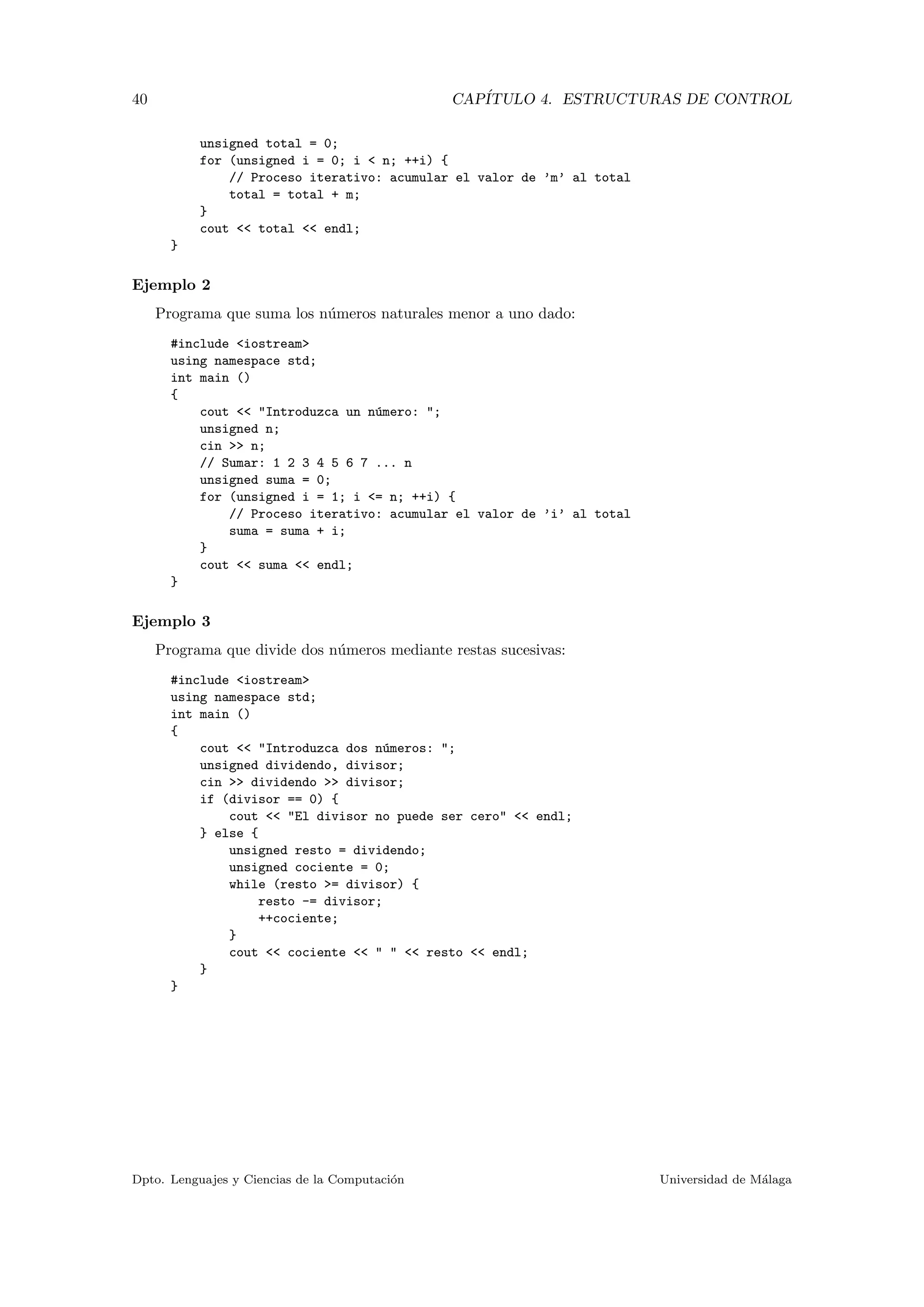 40 CAP´ITULO 4. ESTRUCTURAS DE CONTROL
unsigned total = 0;
for (unsigned i = 0; i < n; ++i) {
// Proceso iterativo: acumular el valor de ’m’ al total
total = total + m;
}
cout << total << endl;
}
Ejemplo 2
Programa que suma los n´umeros naturales menor a uno dado:
#include <iostream>
using namespace std;
int main ()
{
cout << "Introduzca un n´umero: ";
unsigned n;
cin >> n;
// Sumar: 1 2 3 4 5 6 7 ... n
unsigned suma = 0;
for (unsigned i = 1; i <= n; ++i) {
// Proceso iterativo: acumular el valor de ’i’ al total
suma = suma + i;
}
cout << suma << endl;
}
Ejemplo 3
Programa que divide dos n´umeros mediante restas sucesivas:
#include <iostream>
using namespace std;
int main ()
{
cout << "Introduzca dos n´umeros: ";
unsigned dividendo, divisor;
cin >> dividendo >> divisor;
if (divisor == 0) {
cout << "El divisor no puede ser cero" << endl;
} else {
unsigned resto = dividendo;
unsigned cociente = 0;
while (resto >= divisor) {
resto -= divisor;
++cociente;
}
cout << cociente << " " << resto << endl;
}
}
Dpto. Lenguajes y Ciencias de la Computaci´on Universidad de M´alaga
 