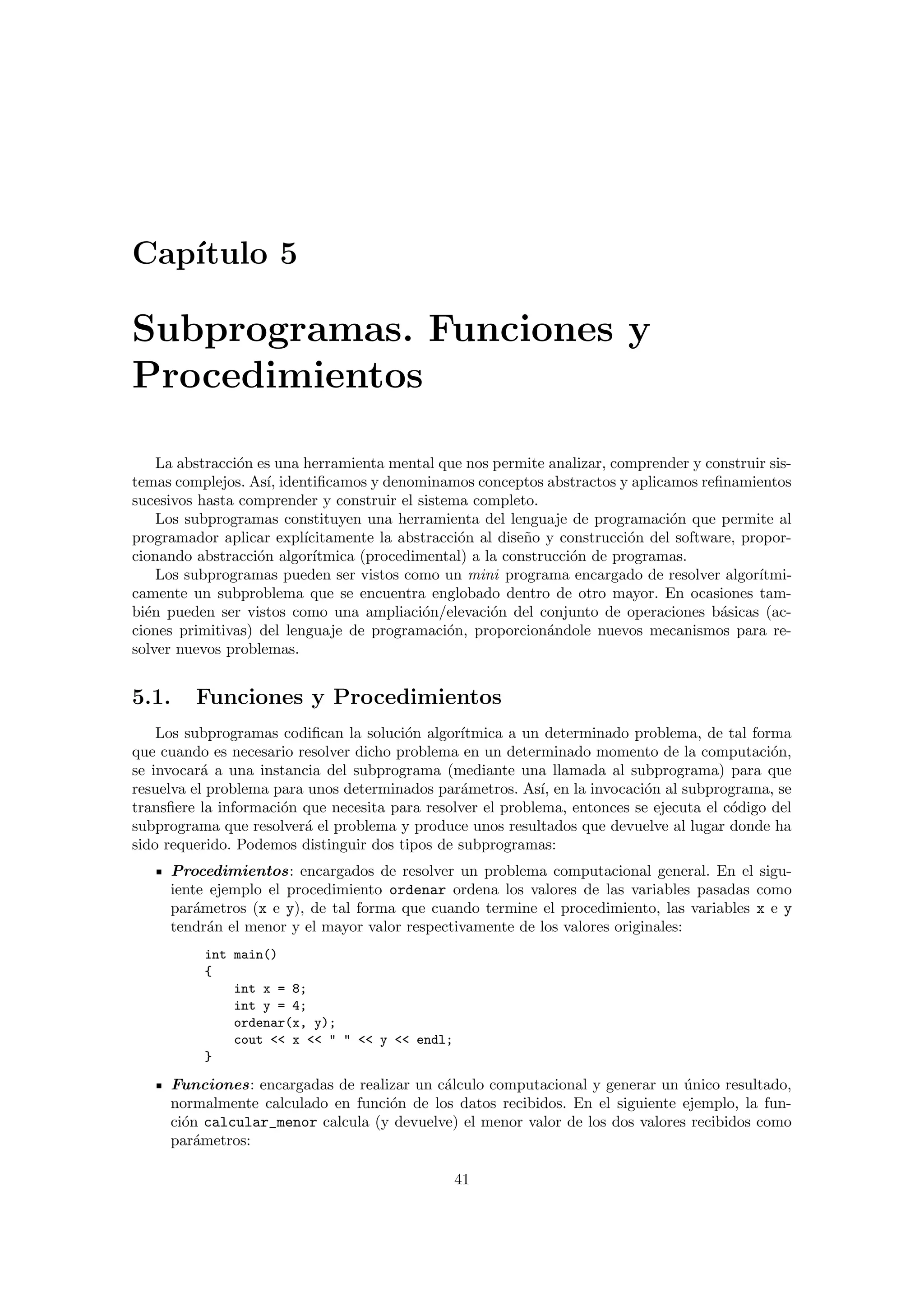 Cap´ıtulo 5
Subprogramas. Funciones y
Procedimientos
La abstracci´on es una herramienta mental que nos permite analizar, comprender y construir sis-
temas complejos. As´ı, identiﬁcamos y denominamos conceptos abstractos y aplicamos reﬁnamientos
sucesivos hasta comprender y construir el sistema completo.
Los subprogramas constituyen una herramienta del lenguaje de programaci´on que permite al
programador aplicar expl´ıcitamente la abstracci´on al dise˜no y construcci´on del software, propor-
cionando abstracci´on algor´ıtmica (procedimental) a la construcci´on de programas.
Los subprogramas pueden ser vistos como un mini programa encargado de resolver algor´ıtmi-
camente un subproblema que se encuentra englobado dentro de otro mayor. En ocasiones tam-
bi´en pueden ser vistos como una ampliaci´on/elevaci´on del conjunto de operaciones b´asicas (ac-
ciones primitivas) del lenguaje de programaci´on, proporcion´andole nuevos mecanismos para re-
solver nuevos problemas.
5.1. Funciones y Procedimientos
Los subprogramas codiﬁcan la soluci´on algor´ıtmica a un determinado problema, de tal forma
que cuando es necesario resolver dicho problema en un determinado momento de la computaci´on,
se invocar´a a una instancia del subprograma (mediante una llamada al subprograma) para que
resuelva el problema para unos determinados par´ametros. As´ı, en la invocaci´on al subprograma, se
transﬁere la informaci´on que necesita para resolver el problema, entonces se ejecuta el c´odigo del
subprograma que resolver´a el problema y produce unos resultados que devuelve al lugar donde ha
sido requerido. Podemos distinguir dos tipos de subprogramas:
Procedimientos: encargados de resolver un problema computacional general. En el sigu-
iente ejemplo el procedimiento ordenar ordena los valores de las variables pasadas como
par´ametros (x e y), de tal forma que cuando termine el procedimiento, las variables x e y
tendr´an el menor y el mayor valor respectivamente de los valores originales:
int main()
{
int x = 8;
int y = 4;
ordenar(x, y);
cout << x << " " << y << endl;
}
Funciones: encargadas de realizar un c´alculo computacional y generar un ´unico resultado,
normalmente calculado en funci´on de los datos recibidos. En el siguiente ejemplo, la fun-
ci´on calcular_menor calcula (y devuelve) el menor valor de los dos valores recibidos como
par´ametros:
41
 