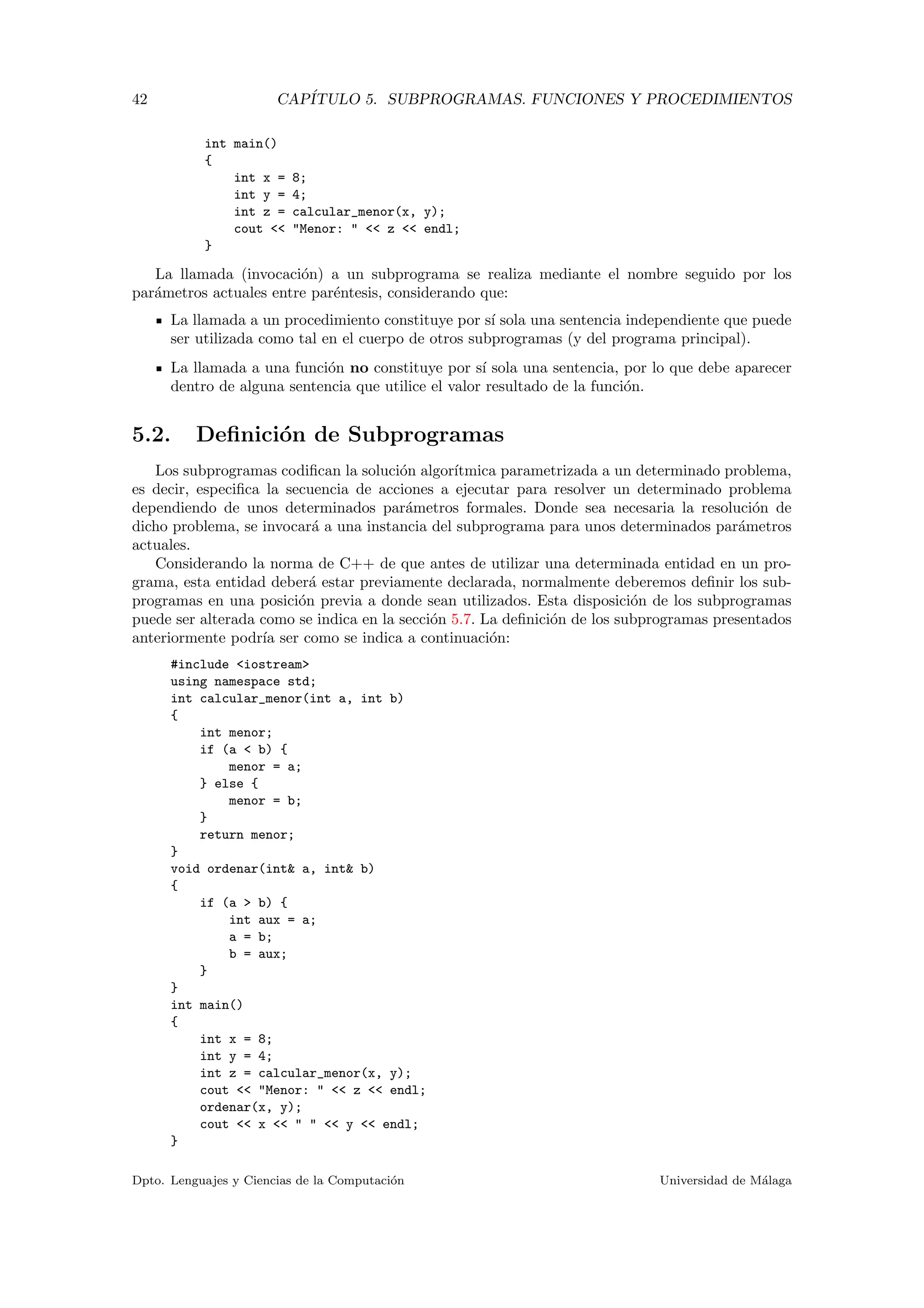 42 CAP´ITULO 5. SUBPROGRAMAS. FUNCIONES Y PROCEDIMIENTOS
int main()
{
int x = 8;
int y = 4;
int z = calcular_menor(x, y);
cout << "Menor: " << z << endl;
}
La llamada (invocaci´on) a un subprograma se realiza mediante el nombre seguido por los
par´ametros actuales entre par´entesis, considerando que:
La llamada a un procedimiento constituye por s´ı sola una sentencia independiente que puede
ser utilizada como tal en el cuerpo de otros subprogramas (y del programa principal).
La llamada a una funci´on no constituye por s´ı sola una sentencia, por lo que debe aparecer
dentro de alguna sentencia que utilice el valor resultado de la funci´on.
5.2. Deﬁnici´on de Subprogramas
Los subprogramas codiﬁcan la soluci´on algor´ıtmica parametrizada a un determinado problema,
es decir, especiﬁca la secuencia de acciones a ejecutar para resolver un determinado problema
dependiendo de unos determinados par´ametros formales. Donde sea necesaria la resoluci´on de
dicho problema, se invocar´a a una instancia del subprograma para unos determinados par´ametros
actuales.
Considerando la norma de C++ de que antes de utilizar una determinada entidad en un pro-
grama, esta entidad deber´a estar previamente declarada, normalmente deberemos deﬁnir los sub-
programas en una posici´on previa a donde sean utilizados. Esta disposici´on de los subprogramas
puede ser alterada como se indica en la secci´on 5.7. La deﬁnici´on de los subprogramas presentados
anteriormente podr´ıa ser como se indica a continuaci´on:
#include <iostream>
using namespace std;
int calcular_menor(int a, int b)
{
int menor;
if (a < b) {
menor = a;
} else {
menor = b;
}
return menor;
}
void ordenar(int& a, int& b)
{
if (a > b) {
int aux = a;
a = b;
b = aux;
}
}
int main()
{
int x = 8;
int y = 4;
int z = calcular_menor(x, y);
cout << "Menor: " << z << endl;
ordenar(x, y);
cout << x << " " << y << endl;
}
Dpto. Lenguajes y Ciencias de la Computaci´on Universidad de M´alaga
 
