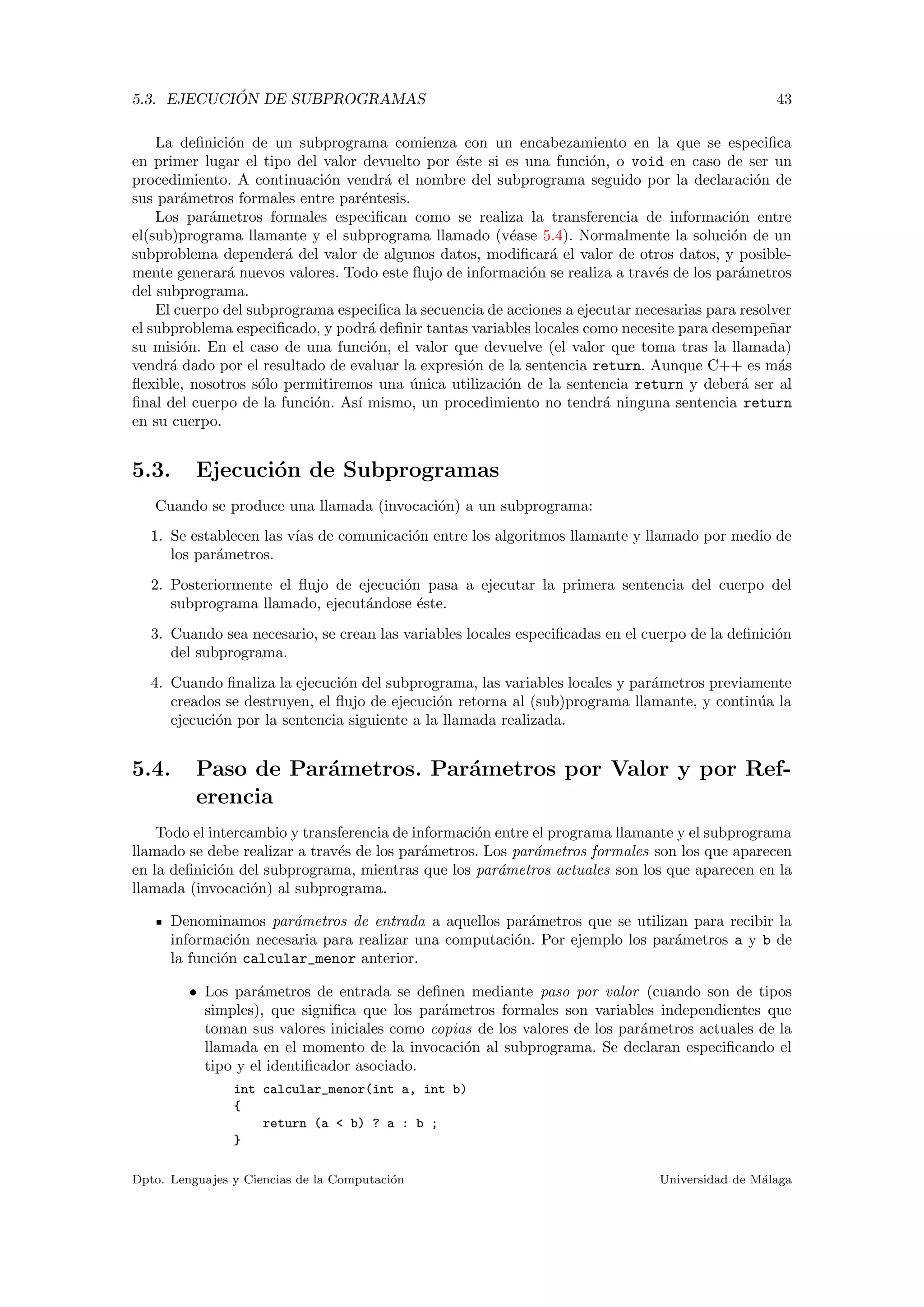 5.3. EJECUCI ´ON DE SUBPROGRAMAS 43
La deﬁnici´on de un subprograma comienza con un encabezamiento en la que se especiﬁca
en primer lugar el tipo del valor devuelto por ´este si es una funci´on, o void en caso de ser un
procedimiento. A continuaci´on vendr´a el nombre del subprograma seguido por la declaraci´on de
sus par´ametros formales entre par´entesis.
Los par´ametros formales especiﬁcan como se realiza la transferencia de informaci´on entre
el(sub)programa llamante y el subprograma llamado (v´ease 5.4). Normalmente la soluci´on de un
subproblema depender´a del valor de algunos datos, modiﬁcar´a el valor de otros datos, y posible-
mente generar´a nuevos valores. Todo este ﬂujo de informaci´on se realiza a trav´es de los par´ametros
del subprograma.
El cuerpo del subprograma especiﬁca la secuencia de acciones a ejecutar necesarias para resolver
el subproblema especiﬁcado, y podr´a deﬁnir tantas variables locales como necesite para desempe˜nar
su misi´on. En el caso de una funci´on, el valor que devuelve (el valor que toma tras la llamada)
vendr´a dado por el resultado de evaluar la expresi´on de la sentencia return. Aunque C++ es m´as
ﬂexible, nosotros s´olo permitiremos una ´unica utilizaci´on de la sentencia return y deber´a ser al
ﬁnal del cuerpo de la funci´on. As´ı mismo, un procedimiento no tendr´a ninguna sentencia return
en su cuerpo.
5.3. Ejecuci´on de Subprogramas
Cuando se produce una llamada (invocaci´on) a un subprograma:
1. Se establecen las v´ıas de comunicaci´on entre los algoritmos llamante y llamado por medio de
los par´ametros.
2. Posteriormente el ﬂujo de ejecuci´on pasa a ejecutar la primera sentencia del cuerpo del
subprograma llamado, ejecut´andose ´este.
3. Cuando sea necesario, se crean las variables locales especiﬁcadas en el cuerpo de la deﬁnici´on
del subprograma.
4. Cuando ﬁnaliza la ejecuci´on del subprograma, las variables locales y par´ametros previamente
creados se destruyen, el ﬂujo de ejecuci´on retorna al (sub)programa llamante, y contin´ua la
ejecuci´on por la sentencia siguiente a la llamada realizada.
5.4. Paso de Par´ametros. Par´ametros por Valor y por Ref-
erencia
Todo el intercambio y transferencia de informaci´on entre el programa llamante y el subprograma
llamado se debe realizar a trav´es de los par´ametros. Los par´ametros formales son los que aparecen
en la deﬁnici´on del subprograma, mientras que los par´ametros actuales son los que aparecen en la
llamada (invocaci´on) al subprograma.
Denominamos par´ametros de entrada a aquellos par´ametros que se utilizan para recibir la
informaci´on necesaria para realizar una computaci´on. Por ejemplo los par´ametros a y b de
la funci´on calcular_menor anterior.
• Los par´ametros de entrada se deﬁnen mediante paso por valor (cuando son de tipos
simples), que signiﬁca que los par´ametros formales son variables independientes que
toman sus valores iniciales como copias de los valores de los par´ametros actuales de la
llamada en el momento de la invocaci´on al subprograma. Se declaran especiﬁcando el
tipo y el identiﬁcador asociado.
int calcular_menor(int a, int b)
{
return (a < b) ? a : b ;
}
Dpto. Lenguajes y Ciencias de la Computaci´on Universidad de M´alaga
 