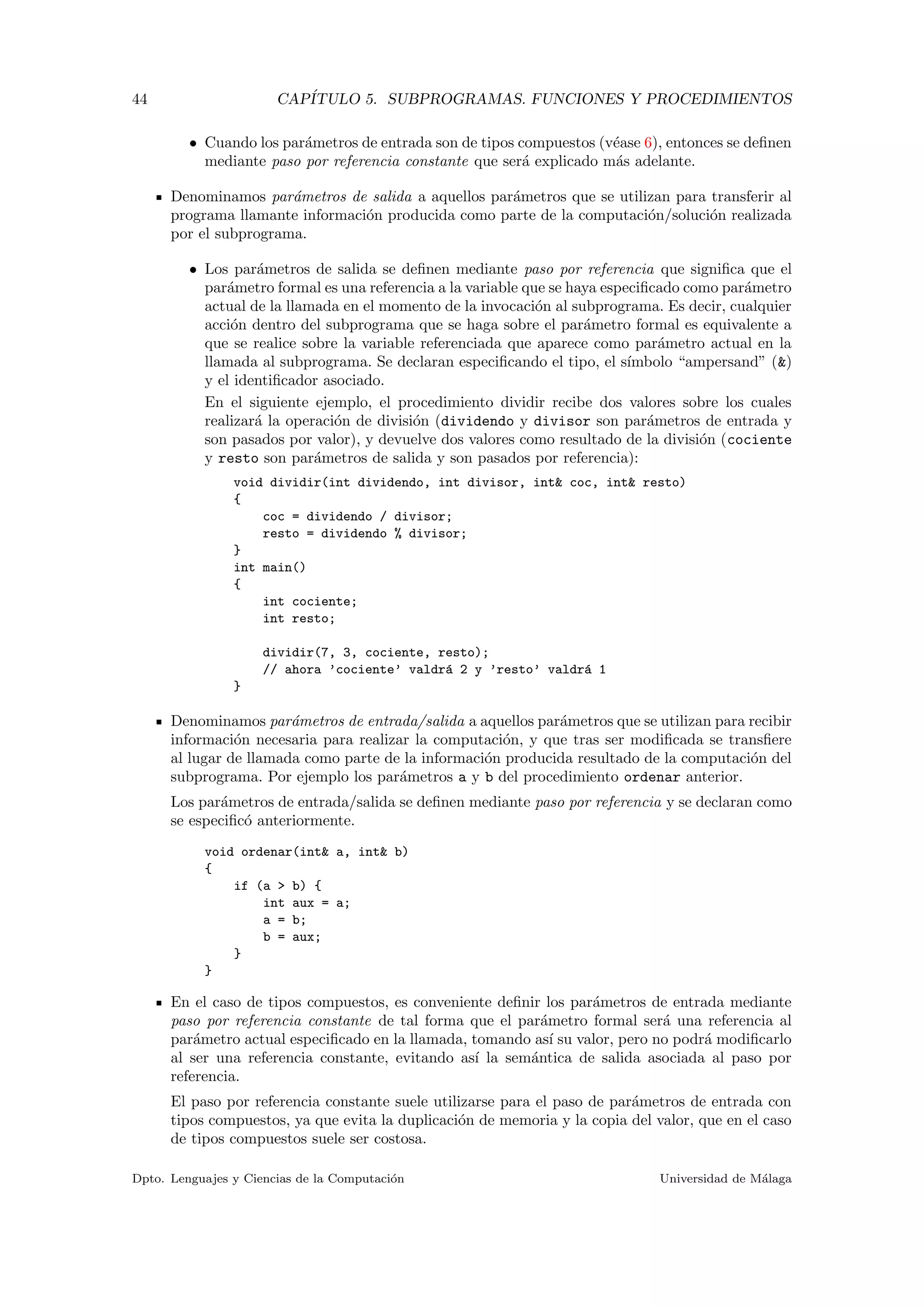 44 CAP´ITULO 5. SUBPROGRAMAS. FUNCIONES Y PROCEDIMIENTOS
• Cuando los par´ametros de entrada son de tipos compuestos (v´ease 6), entonces se deﬁnen
mediante paso por referencia constante que ser´a explicado m´as adelante.
Denominamos par´ametros de salida a aquellos par´ametros que se utilizan para transferir al
programa llamante informaci´on producida como parte de la computaci´on/soluci´on realizada
por el subprograma.
• Los par´ametros de salida se deﬁnen mediante paso por referencia que signiﬁca que el
par´ametro formal es una referencia a la variable que se haya especiﬁcado como par´ametro
actual de la llamada en el momento de la invocaci´on al subprograma. Es decir, cualquier
acci´on dentro del subprograma que se haga sobre el par´ametro formal es equivalente a
que se realice sobre la variable referenciada que aparece como par´ametro actual en la
llamada al subprograma. Se declaran especiﬁcando el tipo, el s´ımbolo “ampersand” (&)
y el identiﬁcador asociado.
En el siguiente ejemplo, el procedimiento dividir recibe dos valores sobre los cuales
realizar´a la operaci´on de divisi´on (dividendo y divisor son par´ametros de entrada y
son pasados por valor), y devuelve dos valores como resultado de la divisi´on (cociente
y resto son par´ametros de salida y son pasados por referencia):
void dividir(int dividendo, int divisor, int& coc, int& resto)
{
coc = dividendo / divisor;
resto = dividendo % divisor;
}
int main()
{
int cociente;
int resto;
dividir(7, 3, cociente, resto);
// ahora ’cociente’ valdr´a 2 y ’resto’ valdr´a 1
}
Denominamos par´ametros de entrada/salida a aquellos par´ametros que se utilizan para recibir
informaci´on necesaria para realizar la computaci´on, y que tras ser modiﬁcada se transﬁere
al lugar de llamada como parte de la informaci´on producida resultado de la computaci´on del
subprograma. Por ejemplo los par´ametros a y b del procedimiento ordenar anterior.
Los par´ametros de entrada/salida se deﬁnen mediante paso por referencia y se declaran como
se especiﬁc´o anteriormente.
void ordenar(int& a, int& b)
{
if (a > b) {
int aux = a;
a = b;
b = aux;
}
}
En el caso de tipos compuestos, es conveniente deﬁnir los par´ametros de entrada mediante
paso por referencia constante de tal forma que el par´ametro formal ser´a una referencia al
par´ametro actual especiﬁcado en la llamada, tomando as´ı su valor, pero no podr´a modiﬁcarlo
al ser una referencia constante, evitando as´ı la sem´antica de salida asociada al paso por
referencia.
El paso por referencia constante suele utilizarse para el paso de par´ametros de entrada con
tipos compuestos, ya que evita la duplicaci´on de memoria y la copia del valor, que en el caso
de tipos compuestos suele ser costosa.
Dpto. Lenguajes y Ciencias de la Computaci´on Universidad de M´alaga
 