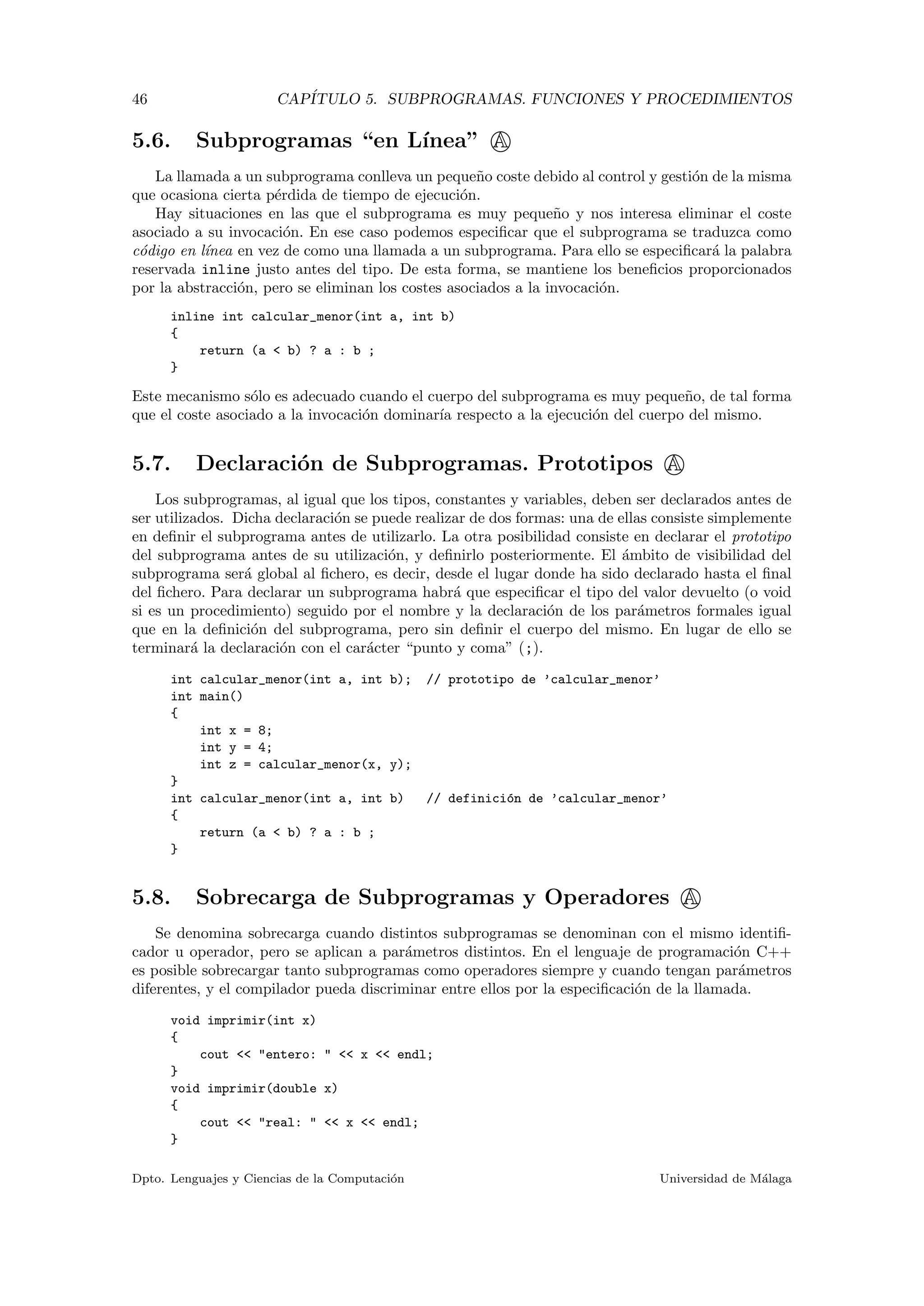 46 CAP´ITULO 5. SUBPROGRAMAS. FUNCIONES Y PROCEDIMIENTOS
5.6. Subprogramas “en L´ınea” A
La llamada a un subprograma conlleva un peque˜no coste debido al control y gesti´on de la misma
que ocasiona cierta p´erdida de tiempo de ejecuci´on.
Hay situaciones en las que el subprograma es muy peque˜no y nos interesa eliminar el coste
asociado a su invocaci´on. En ese caso podemos especiﬁcar que el subprograma se traduzca como
c´odigo en l´ınea en vez de como una llamada a un subprograma. Para ello se especiﬁcar´a la palabra
reservada inline justo antes del tipo. De esta forma, se mantiene los beneﬁcios proporcionados
por la abstracci´on, pero se eliminan los costes asociados a la invocaci´on.
inline int calcular_menor(int a, int b)
{
return (a < b) ? a : b ;
}
Este mecanismo s´olo es adecuado cuando el cuerpo del subprograma es muy peque˜no, de tal forma
que el coste asociado a la invocaci´on dominar´ıa respecto a la ejecuci´on del cuerpo del mismo.
5.7. Declaraci´on de Subprogramas. Prototipos A
Los subprogramas, al igual que los tipos, constantes y variables, deben ser declarados antes de
ser utilizados. Dicha declaraci´on se puede realizar de dos formas: una de ellas consiste simplemente
en deﬁnir el subprograma antes de utilizarlo. La otra posibilidad consiste en declarar el prototipo
del subprograma antes de su utilizaci´on, y deﬁnirlo posteriormente. El ´ambito de visibilidad del
subprograma ser´a global al ﬁchero, es decir, desde el lugar donde ha sido declarado hasta el ﬁnal
del ﬁchero. Para declarar un subprograma habr´a que especiﬁcar el tipo del valor devuelto (o void
si es un procedimiento) seguido por el nombre y la declaraci´on de los par´ametros formales igual
que en la deﬁnici´on del subprograma, pero sin deﬁnir el cuerpo del mismo. En lugar de ello se
terminar´a la declaraci´on con el car´acter “punto y coma” (;).
int calcular_menor(int a, int b); // prototipo de ’calcular_menor’
int main()
{
int x = 8;
int y = 4;
int z = calcular_menor(x, y);
}
int calcular_menor(int a, int b) // definici´on de ’calcular_menor’
{
return (a < b) ? a : b ;
}
5.8. Sobrecarga de Subprogramas y Operadores A
Se denomina sobrecarga cuando distintos subprogramas se denominan con el mismo identiﬁ-
cador u operador, pero se aplican a par´ametros distintos. En el lenguaje de programaci´on C++
es posible sobrecargar tanto subprogramas como operadores siempre y cuando tengan par´ametros
diferentes, y el compilador pueda discriminar entre ellos por la especiﬁcaci´on de la llamada.
void imprimir(int x)
{
cout << "entero: " << x << endl;
}
void imprimir(double x)
{
cout << "real: " << x << endl;
}
Dpto. Lenguajes y Ciencias de la Computaci´on Universidad de M´alaga
 