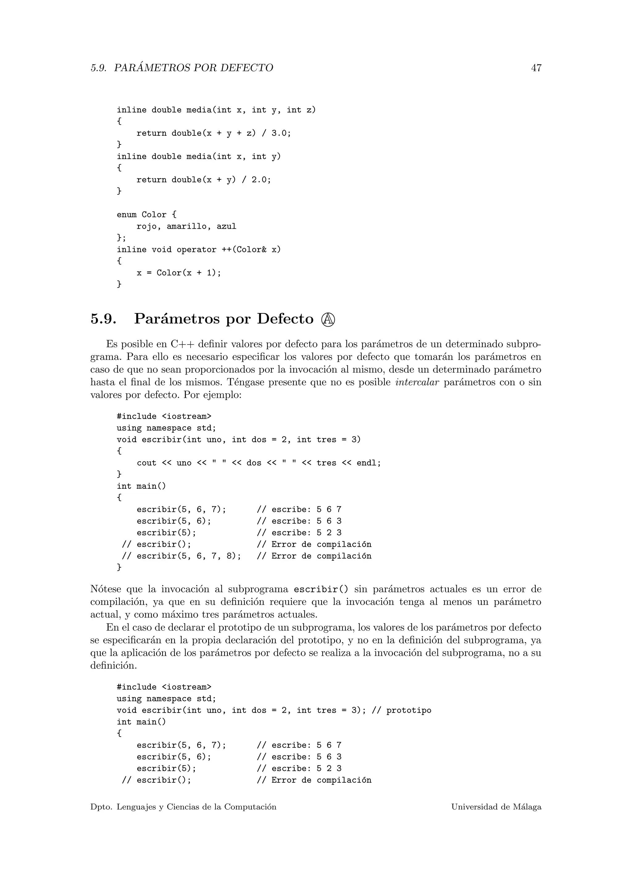 5.9. PAR ´AMETROS POR DEFECTO 47
inline double media(int x, int y, int z)
{
return double(x + y + z) / 3.0;
}
inline double media(int x, int y)
{
return double(x + y) / 2.0;
}
enum Color {
rojo, amarillo, azul
};
inline void operator ++(Color& x)
{
x = Color(x + 1);
}
5.9. Par´ametros por Defecto A
Es posible en C++ deﬁnir valores por defecto para los par´ametros de un determinado subpro-
grama. Para ello es necesario especiﬁcar los valores por defecto que tomar´an los par´ametros en
caso de que no sean proporcionados por la invocaci´on al mismo, desde un determinado par´ametro
hasta el ﬁnal de los mismos. T´engase presente que no es posible intercalar par´ametros con o sin
valores por defecto. Por ejemplo:
#include <iostream>
using namespace std;
void escribir(int uno, int dos = 2, int tres = 3)
{
cout << uno << " " << dos << " " << tres << endl;
}
int main()
{
escribir(5, 6, 7); // escribe: 5 6 7
escribir(5, 6); // escribe: 5 6 3
escribir(5); // escribe: 5 2 3
// escribir(); // Error de compilaci´on
// escribir(5, 6, 7, 8); // Error de compilaci´on
}
N´otese que la invocaci´on al subprograma escribir() sin par´ametros actuales es un error de
compilaci´on, ya que en su deﬁnici´on requiere que la invocaci´on tenga al menos un par´ametro
actual, y como m´aximo tres par´ametros actuales.
En el caso de declarar el prototipo de un subprograma, los valores de los par´ametros por defecto
se especiﬁcar´an en la propia declaraci´on del prototipo, y no en la deﬁnici´on del subprograma, ya
que la aplicaci´on de los par´ametros por defecto se realiza a la invocaci´on del subprograma, no a su
deﬁnici´on.
#include <iostream>
using namespace std;
void escribir(int uno, int dos = 2, int tres = 3); // prototipo
int main()
{
escribir(5, 6, 7); // escribe: 5 6 7
escribir(5, 6); // escribe: 5 6 3
escribir(5); // escribe: 5 2 3
// escribir(); // Error de compilaci´on
Dpto. Lenguajes y Ciencias de la Computaci´on Universidad de M´alaga
 