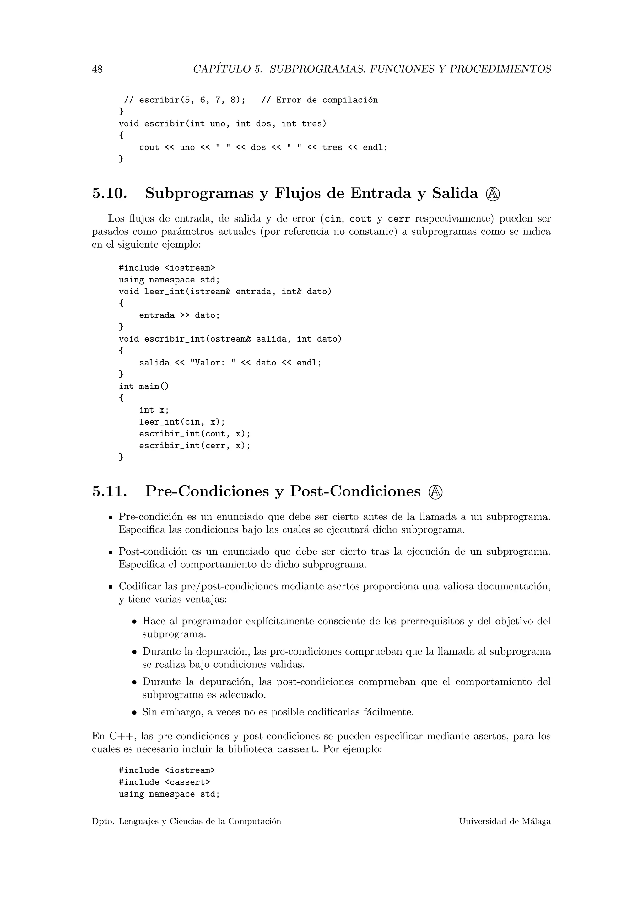 48 CAP´ITULO 5. SUBPROGRAMAS. FUNCIONES Y PROCEDIMIENTOS
// escribir(5, 6, 7, 8); // Error de compilaci´on
}
void escribir(int uno, int dos, int tres)
{
cout << uno << " " << dos << " " << tres << endl;
}
5.10. Subprogramas y Flujos de Entrada y Salida A
Los ﬂujos de entrada, de salida y de error (cin, cout y cerr respectivamente) pueden ser
pasados como par´ametros actuales (por referencia no constante) a subprogramas como se indica
en el siguiente ejemplo:
#include <iostream>
using namespace std;
void leer_int(istream& entrada, int& dato)
{
entrada >> dato;
}
void escribir_int(ostream& salida, int dato)
{
salida << "Valor: " << dato << endl;
}
int main()
{
int x;
leer_int(cin, x);
escribir_int(cout, x);
escribir_int(cerr, x);
}
5.11. Pre-Condiciones y Post-Condiciones A
Pre-condici´on es un enunciado que debe ser cierto antes de la llamada a un subprograma.
Especiﬁca las condiciones bajo las cuales se ejecutar´a dicho subprograma.
Post-condici´on es un enunciado que debe ser cierto tras la ejecuci´on de un subprograma.
Especiﬁca el comportamiento de dicho subprograma.
Codiﬁcar las pre/post-condiciones mediante asertos proporciona una valiosa documentaci´on,
y tiene varias ventajas:
• Hace al programador expl´ıcitamente consciente de los prerrequisitos y del objetivo del
subprograma.
• Durante la depuraci´on, las pre-condiciones comprueban que la llamada al subprograma
se realiza bajo condiciones validas.
• Durante la depuraci´on, las post-condiciones comprueban que el comportamiento del
subprograma es adecuado.
• Sin embargo, a veces no es posible codiﬁcarlas f´acilmente.
En C++, las pre-condiciones y post-condiciones se pueden especiﬁcar mediante asertos, para los
cuales es necesario incluir la biblioteca cassert. Por ejemplo:
#include <iostream>
#include <cassert>
using namespace std;
Dpto. Lenguajes y Ciencias de la Computaci´on Universidad de M´alaga
 
