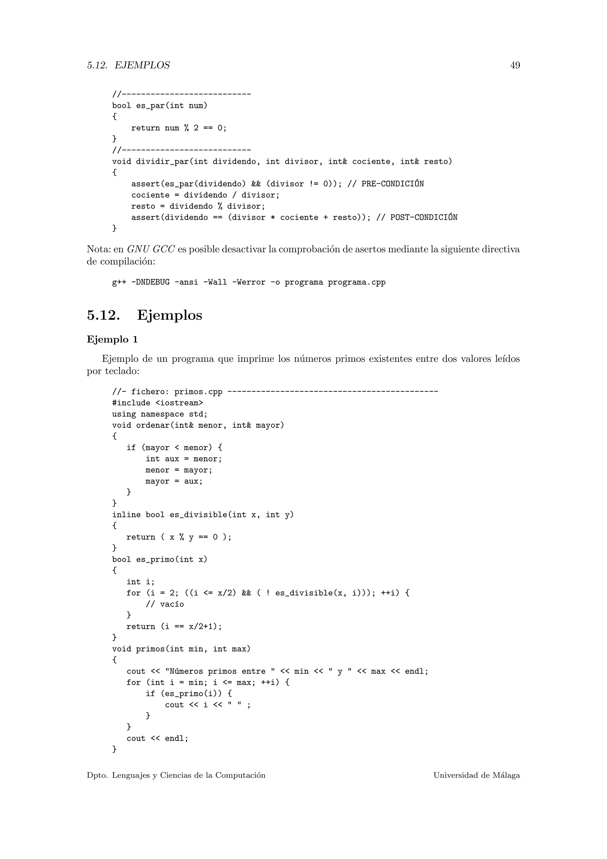 5.12. EJEMPLOS 49
//---------------------------
bool es_par(int num)
{
return num % 2 == 0;
}
//---------------------------
void dividir_par(int dividendo, int divisor, int& cociente, int& resto)
{
assert(es_par(dividendo) && (divisor != 0)); // PRE-CONDICI´ON
cociente = dividendo / divisor;
resto = dividendo % divisor;
assert(dividendo == (divisor * cociente + resto)); // POST-CONDICI´ON
}
Nota: en GNU GCC es posible desactivar la comprobaci´on de asertos mediante la siguiente directiva
de compilaci´on:
g++ -DNDEBUG -ansi -Wall -Werror -o programa programa.cpp
5.12. Ejemplos
Ejemplo 1
Ejemplo de un programa que imprime los n´umeros primos existentes entre dos valores le´ıdos
por teclado:
//- fichero: primos.cpp --------------------------------------------
#include <iostream>
using namespace std;
void ordenar(int& menor, int& mayor)
{
if (mayor < menor) {
int aux = menor;
menor = mayor;
mayor = aux;
}
}
inline bool es_divisible(int x, int y)
{
return ( x % y == 0 );
}
bool es_primo(int x)
{
int i;
for (i = 2; ((i <= x/2) && ( ! es_divisible(x, i))); ++i) {
// vac´ıo
}
return (i == x/2+1);
}
void primos(int min, int max)
{
cout << "N´umeros primos entre " << min << " y " << max << endl;
for (int i = min; i <= max; ++i) {
if (es_primo(i)) {
cout << i << " " ;
}
}
cout << endl;
}
Dpto. Lenguajes y Ciencias de la Computaci´on Universidad de M´alaga
 