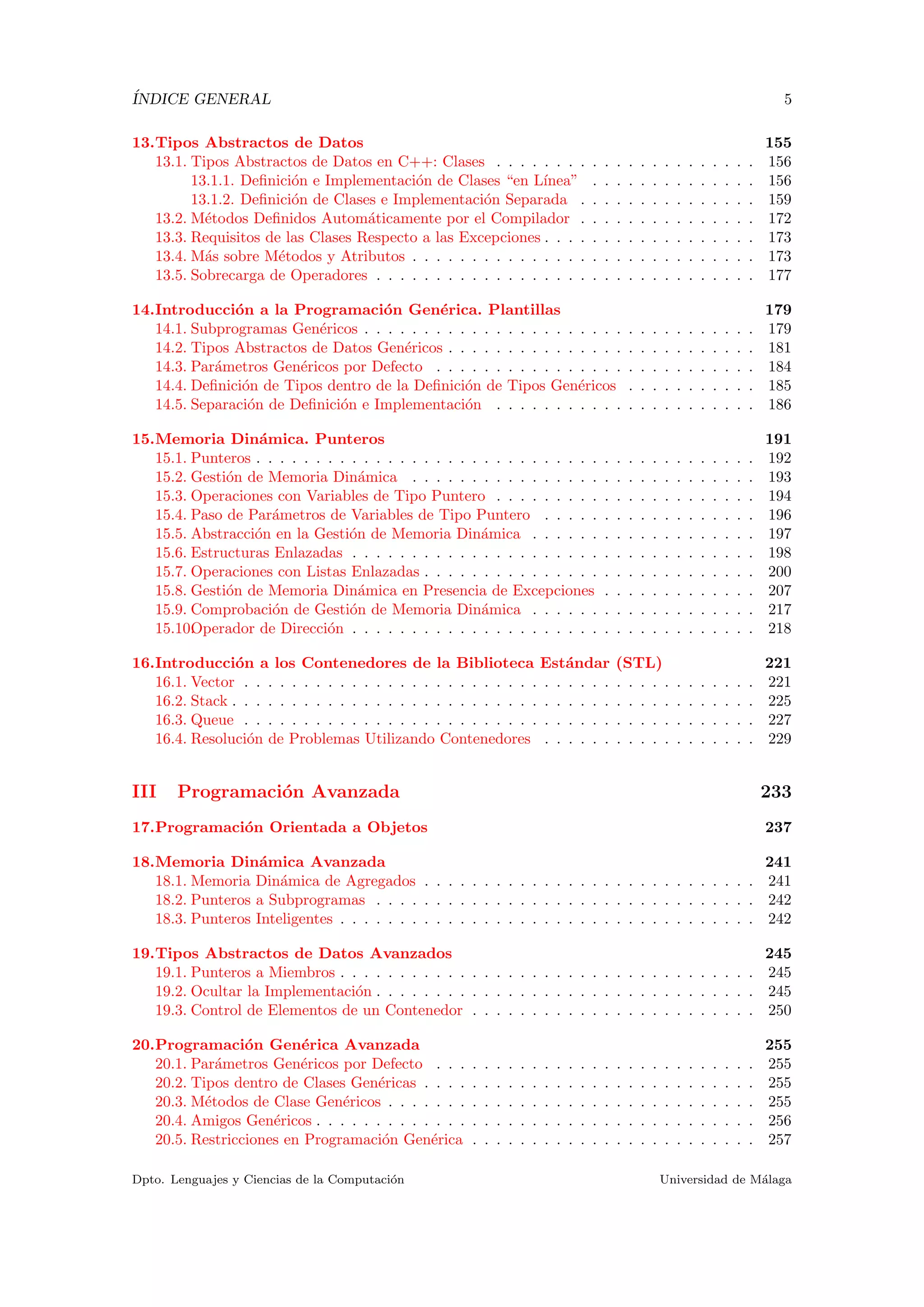´INDICE GENERAL 5
13.Tipos Abstractos de Datos 155
13.1. Tipos Abstractos de Datos en C++: Clases . . . . . . . . . . . . . . . . . . . . . . 156
13.1.1. Deﬁnici´on e Implementaci´on de Clases “en L´ınea” . . . . . . . . . . . . . . 156
13.1.2. Deﬁnici´on de Clases e Implementaci´on Separada . . . . . . . . . . . . . . . 159
13.2. M´etodos Deﬁnidos Autom´aticamente por el Compilador . . . . . . . . . . . . . . . 172
13.3. Requisitos de las Clases Respecto a las Excepciones . . . . . . . . . . . . . . . . . . 173
13.4. M´as sobre M´etodos y Atributos . . . . . . . . . . . . . . . . . . . . . . . . . . . . . 173
13.5. Sobrecarga de Operadores . . . . . . . . . . . . . . . . . . . . . . . . . . . . . . . . 177
14.Introducci´on a la Programaci´on Gen´erica. Plantillas 179
14.1. Subprogramas Gen´ericos . . . . . . . . . . . . . . . . . . . . . . . . . . . . . . . . . 179
14.2. Tipos Abstractos de Datos Gen´ericos . . . . . . . . . . . . . . . . . . . . . . . . . . 181
14.3. Par´ametros Gen´ericos por Defecto . . . . . . . . . . . . . . . . . . . . . . . . . . . 184
14.4. Deﬁnici´on de Tipos dentro de la Deﬁnici´on de Tipos Gen´ericos . . . . . . . . . . . 185
14.5. Separaci´on de Deﬁnici´on e Implementaci´on . . . . . . . . . . . . . . . . . . . . . . 186
15.Memoria Din´amica. Punteros 191
15.1. Punteros . . . . . . . . . . . . . . . . . . . . . . . . . . . . . . . . . . . . . . . . . . 192
15.2. Gesti´on de Memoria Din´amica . . . . . . . . . . . . . . . . . . . . . . . . . . . . . 193
15.3. Operaciones con Variables de Tipo Puntero . . . . . . . . . . . . . . . . . . . . . . 194
15.4. Paso de Par´ametros de Variables de Tipo Puntero . . . . . . . . . . . . . . . . . . 196
15.5. Abstracci´on en la Gesti´on de Memoria Din´amica . . . . . . . . . . . . . . . . . . . 197
15.6. Estructuras Enlazadas . . . . . . . . . . . . . . . . . . . . . . . . . . . . . . . . . . 198
15.7. Operaciones con Listas Enlazadas . . . . . . . . . . . . . . . . . . . . . . . . . . . . 200
15.8. Gesti´on de Memoria Din´amica en Presencia de Excepciones . . . . . . . . . . . . . 207
15.9. Comprobaci´on de Gesti´on de Memoria Din´amica . . . . . . . . . . . . . . . . . . . 217
15.10.Operador de Direcci´on . . . . . . . . . . . . . . . . . . . . . . . . . . . . . . . . . . 218
16.Introducci´on a los Contenedores de la Biblioteca Est´andar (STL) 221
16.1. Vector . . . . . . . . . . . . . . . . . . . . . . . . . . . . . . . . . . . . . . . . . . . 221
16.2. Stack . . . . . . . . . . . . . . . . . . . . . . . . . . . . . . . . . . . . . . . . . . . . 225
16.3. Queue . . . . . . . . . . . . . . . . . . . . . . . . . . . . . . . . . . . . . . . . . . . 227
16.4. Resoluci´on de Problemas Utilizando Contenedores . . . . . . . . . . . . . . . . . . 229
III Programaci´on Avanzada 233
17.Programaci´on Orientada a Objetos 237
18.Memoria Din´amica Avanzada 241
18.1. Memoria Din´amica de Agregados . . . . . . . . . . . . . . . . . . . . . . . . . . . . 241
18.2. Punteros a Subprogramas . . . . . . . . . . . . . . . . . . . . . . . . . . . . . . . . 242
18.3. Punteros Inteligentes . . . . . . . . . . . . . . . . . . . . . . . . . . . . . . . . . . . 242
19.Tipos Abstractos de Datos Avanzados 245
19.1. Punteros a Miembros . . . . . . . . . . . . . . . . . . . . . . . . . . . . . . . . . . . 245
19.2. Ocultar la Implementaci´on . . . . . . . . . . . . . . . . . . . . . . . . . . . . . . . . 245
19.3. Control de Elementos de un Contenedor . . . . . . . . . . . . . . . . . . . . . . . . 250
20.Programaci´on Gen´erica Avanzada 255
20.1. Par´ametros Gen´ericos por Defecto . . . . . . . . . . . . . . . . . . . . . . . . . . . 255
20.2. Tipos dentro de Clases Gen´ericas . . . . . . . . . . . . . . . . . . . . . . . . . . . . 255
20.3. M´etodos de Clase Gen´ericos . . . . . . . . . . . . . . . . . . . . . . . . . . . . . . . 255
20.4. Amigos Gen´ericos . . . . . . . . . . . . . . . . . . . . . . . . . . . . . . . . . . . . . 256
20.5. Restricciones en Programaci´on Gen´erica . . . . . . . . . . . . . . . . . . . . . . . . 257
Dpto. Lenguajes y Ciencias de la Computaci´on Universidad de M´alaga
 