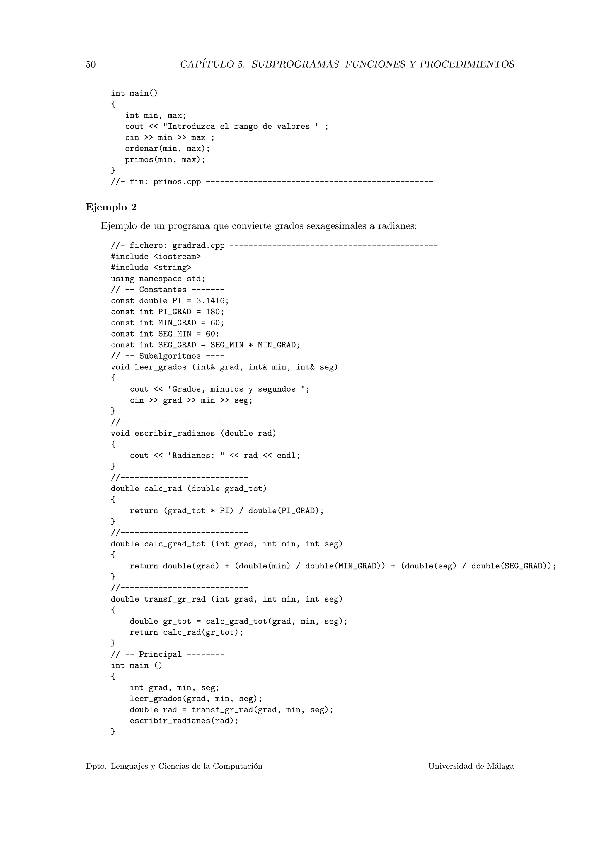 50 CAP´ITULO 5. SUBPROGRAMAS. FUNCIONES Y PROCEDIMIENTOS
int main()
{
int min, max;
cout << "Introduzca el rango de valores " ;
cin >> min >> max ;
ordenar(min, max);
primos(min, max);
}
//- fin: primos.cpp ------------------------------------------------
Ejemplo 2
Ejemplo de un programa que convierte grados sexagesimales a radianes:
//- fichero: gradrad.cpp --------------------------------------------
#include <iostream>
#include <string>
using namespace std;
// -- Constantes -------
const double PI = 3.1416;
const int PI_GRAD = 180;
const int MIN_GRAD = 60;
const int SEG_MIN = 60;
const int SEG_GRAD = SEG_MIN * MIN_GRAD;
// -- Subalgoritmos ----
void leer_grados (int& grad, int& min, int& seg)
{
cout << "Grados, minutos y segundos ";
cin >> grad >> min >> seg;
}
//---------------------------
void escribir_radianes (double rad)
{
cout << "Radianes: " << rad << endl;
}
//---------------------------
double calc_rad (double grad_tot)
{
return (grad_tot * PI) / double(PI_GRAD);
}
//---------------------------
double calc_grad_tot (int grad, int min, int seg)
{
return double(grad) + (double(min) / double(MIN_GRAD)) + (double(seg) / double(SEG_GRAD));
}
//---------------------------
double transf_gr_rad (int grad, int min, int seg)
{
double gr_tot = calc_grad_tot(grad, min, seg);
return calc_rad(gr_tot);
}
// -- Principal --------
int main ()
{
int grad, min, seg;
leer_grados(grad, min, seg);
double rad = transf_gr_rad(grad, min, seg);
escribir_radianes(rad);
}
Dpto. Lenguajes y Ciencias de la Computaci´on Universidad de M´alaga
 
