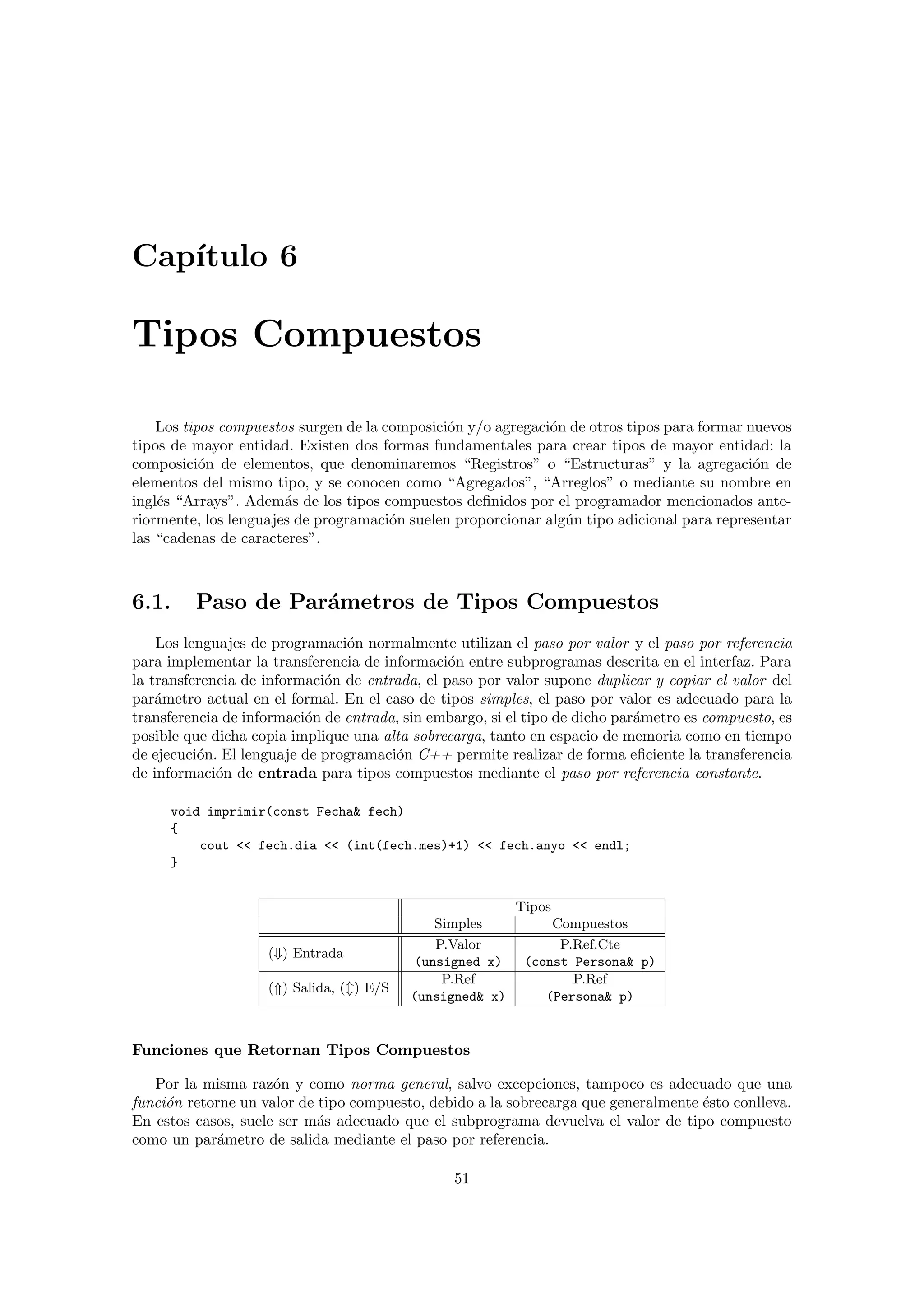 Cap´ıtulo 6
Tipos Compuestos
Los tipos compuestos surgen de la composici´on y/o agregaci´on de otros tipos para formar nuevos
tipos de mayor entidad. Existen dos formas fundamentales para crear tipos de mayor entidad: la
composici´on de elementos, que denominaremos “Registros” o “Estructuras” y la agregaci´on de
elementos del mismo tipo, y se conocen como “Agregados”, “Arreglos” o mediante su nombre en
ingl´es “Arrays”. Adem´as de los tipos compuestos deﬁnidos por el programador mencionados ante-
riormente, los lenguajes de programaci´on suelen proporcionar alg´un tipo adicional para representar
las “cadenas de caracteres”.
6.1. Paso de Par´ametros de Tipos Compuestos
Los lenguajes de programaci´on normalmente utilizan el paso por valor y el paso por referencia
para implementar la transferencia de informaci´on entre subprogramas descrita en el interfaz. Para
la transferencia de informaci´on de entrada, el paso por valor supone duplicar y copiar el valor del
par´ametro actual en el formal. En el caso de tipos simples, el paso por valor es adecuado para la
transferencia de informaci´on de entrada, sin embargo, si el tipo de dicho par´ametro es compuesto, es
posible que dicha copia implique una alta sobrecarga, tanto en espacio de memoria como en tiempo
de ejecuci´on. El lenguaje de programaci´on C++ permite realizar de forma eﬁciente la transferencia
de informaci´on de entrada para tipos compuestos mediante el paso por referencia constante.
void imprimir(const Fecha& fech)
{
cout << fech.dia << (int(fech.mes)+1) << fech.anyo << endl;
}
Tipos
Simples Compuestos
(⇓) Entrada
P.Valor
(unsigned x)
P.Ref.Cte
(const Persona& p)
(⇑) Salida, ( ) E/S
P.Ref
(unsigned& x)
P.Ref
(Persona& p)
Funciones que Retornan Tipos Compuestos
Por la misma raz´on y como norma general, salvo excepciones, tampoco es adecuado que una
funci´on retorne un valor de tipo compuesto, debido a la sobrecarga que generalmente ´esto conlleva.
En estos casos, suele ser m´as adecuado que el subprograma devuelva el valor de tipo compuesto
como un par´ametro de salida mediante el paso por referencia.
51
 