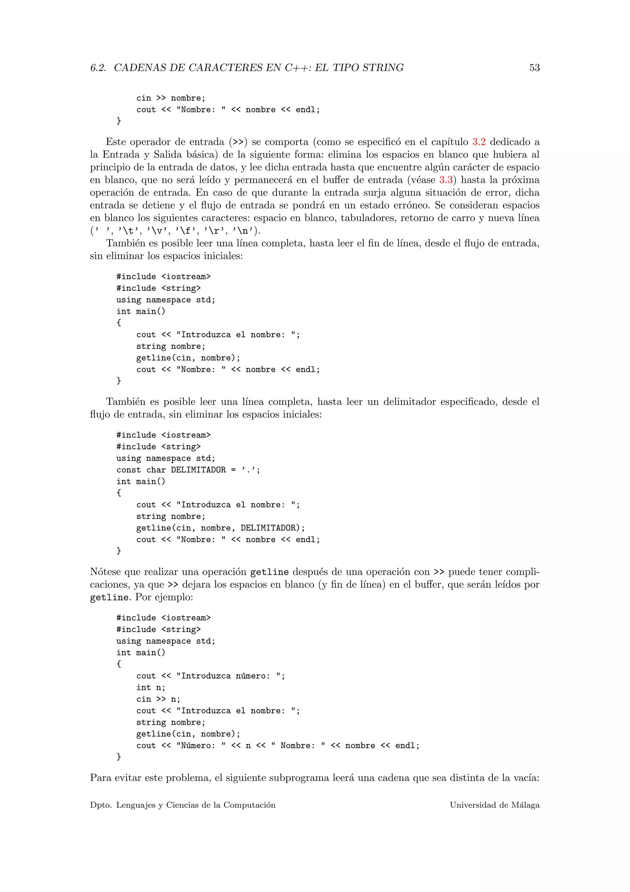 6.2. CADENAS DE CARACTERES EN C++: EL TIPO STRING 53
cin >> nombre;
cout << "Nombre: " << nombre << endl;
}
Este operador de entrada (>>) se comporta (como se especiﬁc´o en el cap´ıtulo 3.2 dedicado a
la Entrada y Salida b´asica) de la siguiente forma: elimina los espacios en blanco que hubiera al
principio de la entrada de datos, y lee dicha entrada hasta que encuentre alg´un car´acter de espacio
en blanco, que no ser´a le´ıdo y permanecer´a en el buﬀer de entrada (v´ease 3.3) hasta la pr´oxima
operaci´on de entrada. En caso de que durante la entrada surja alguna situaci´on de error, dicha
entrada se detiene y el ﬂujo de entrada se pondr´a en un estado err´oneo. Se consideran espacios
en blanco los siguientes caracteres: espacio en blanco, tabuladores, retorno de carro y nueva l´ınea
(’ ’, ’t’, ’v’, ’f’, ’r’, ’n’).
Tambi´en es posible leer una l´ınea completa, hasta leer el ﬁn de l´ınea, desde el ﬂujo de entrada,
sin eliminar los espacios iniciales:
#include <iostream>
#include <string>
using namespace std;
int main()
{
cout << "Introduzca el nombre: ";
string nombre;
getline(cin, nombre);
cout << "Nombre: " << nombre << endl;
}
Tambi´en es posible leer una l´ınea completa, hasta leer un delimitador especiﬁcado, desde el
ﬂujo de entrada, sin eliminar los espacios iniciales:
#include <iostream>
#include <string>
using namespace std;
const char DELIMITADOR = ’.’;
int main()
{
cout << "Introduzca el nombre: ";
string nombre;
getline(cin, nombre, DELIMITADOR);
cout << "Nombre: " << nombre << endl;
}
N´otese que realizar una operaci´on getline despu´es de una operaci´on con >> puede tener compli-
caciones, ya que >> dejara los espacios en blanco (y ﬁn de l´ınea) en el buﬀer, que ser´an le´ıdos por
getline. Por ejemplo:
#include <iostream>
#include <string>
using namespace std;
int main()
{
cout << "Introduzca n´umero: ";
int n;
cin >> n;
cout << "Introduzca el nombre: ";
string nombre;
getline(cin, nombre);
cout << "N´umero: " << n << " Nombre: " << nombre << endl;
}
Para evitar este problema, el siguiente subprograma leer´a una cadena que sea distinta de la vac´ıa:
Dpto. Lenguajes y Ciencias de la Computaci´on Universidad de M´alaga
 