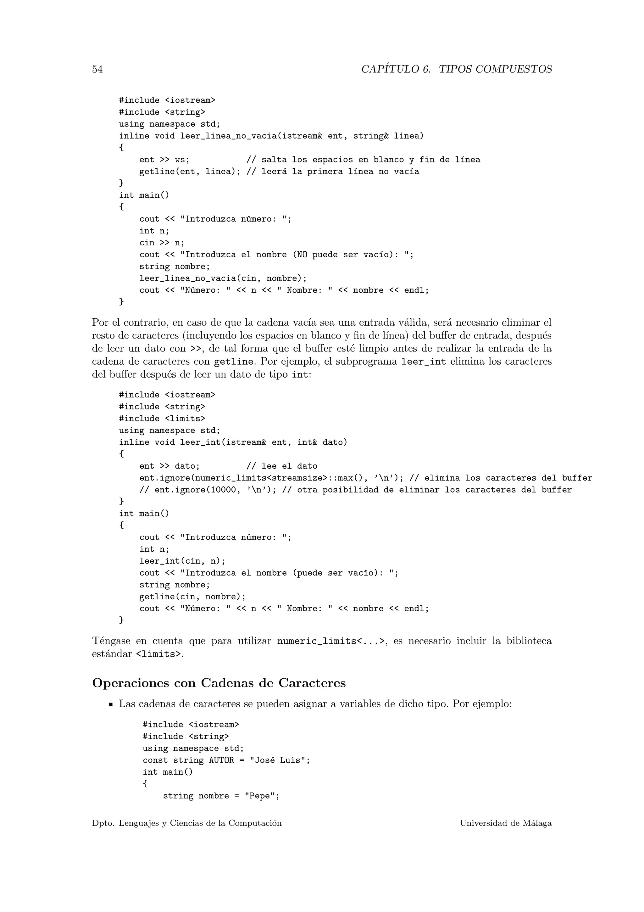 54 CAP´ITULO 6. TIPOS COMPUESTOS
#include <iostream>
#include <string>
using namespace std;
inline void leer_linea_no_vacia(istream& ent, string& linea)
{
ent >> ws; // salta los espacios en blanco y fin de l´ınea
getline(ent, linea); // leer´a la primera l´ınea no vac´ıa
}
int main()
{
cout << "Introduzca n´umero: ";
int n;
cin >> n;
cout << "Introduzca el nombre (NO puede ser vac´ıo): ";
string nombre;
leer_linea_no_vacia(cin, nombre);
cout << "N´umero: " << n << " Nombre: " << nombre << endl;
}
Por el contrario, en caso de que la cadena vac´ıa sea una entrada v´alida, ser´a necesario eliminar el
resto de caracteres (incluyendo los espacios en blanco y ﬁn de l´ınea) del buﬀer de entrada, despu´es
de leer un dato con >>, de tal forma que el buﬀer est´e limpio antes de realizar la entrada de la
cadena de caracteres con getline. Por ejemplo, el subprograma leer_int elimina los caracteres
del buﬀer despu´es de leer un dato de tipo int:
#include <iostream>
#include <string>
#include <limits>
using namespace std;
inline void leer_int(istream& ent, int& dato)
{
ent >> dato; // lee el dato
ent.ignore(numeric_limits<streamsize>::max(), ’n’); // elimina los caracteres del buffer
// ent.ignore(10000, ’n’); // otra posibilidad de eliminar los caracteres del buffer
}
int main()
{
cout << "Introduzca n´umero: ";
int n;
leer_int(cin, n);
cout << "Introduzca el nombre (puede ser vac´ıo): ";
string nombre;
getline(cin, nombre);
cout << "N´umero: " << n << " Nombre: " << nombre << endl;
}
T´engase en cuenta que para utilizar numeric_limits<...>, es necesario incluir la biblioteca
est´andar <limits>.
Operaciones con Cadenas de Caracteres
Las cadenas de caracteres se pueden asignar a variables de dicho tipo. Por ejemplo:
#include <iostream>
#include <string>
using namespace std;
const string AUTOR = "Jos´e Luis";
int main()
{
string nombre = "Pepe";
Dpto. Lenguajes y Ciencias de la Computaci´on Universidad de M´alaga
 
