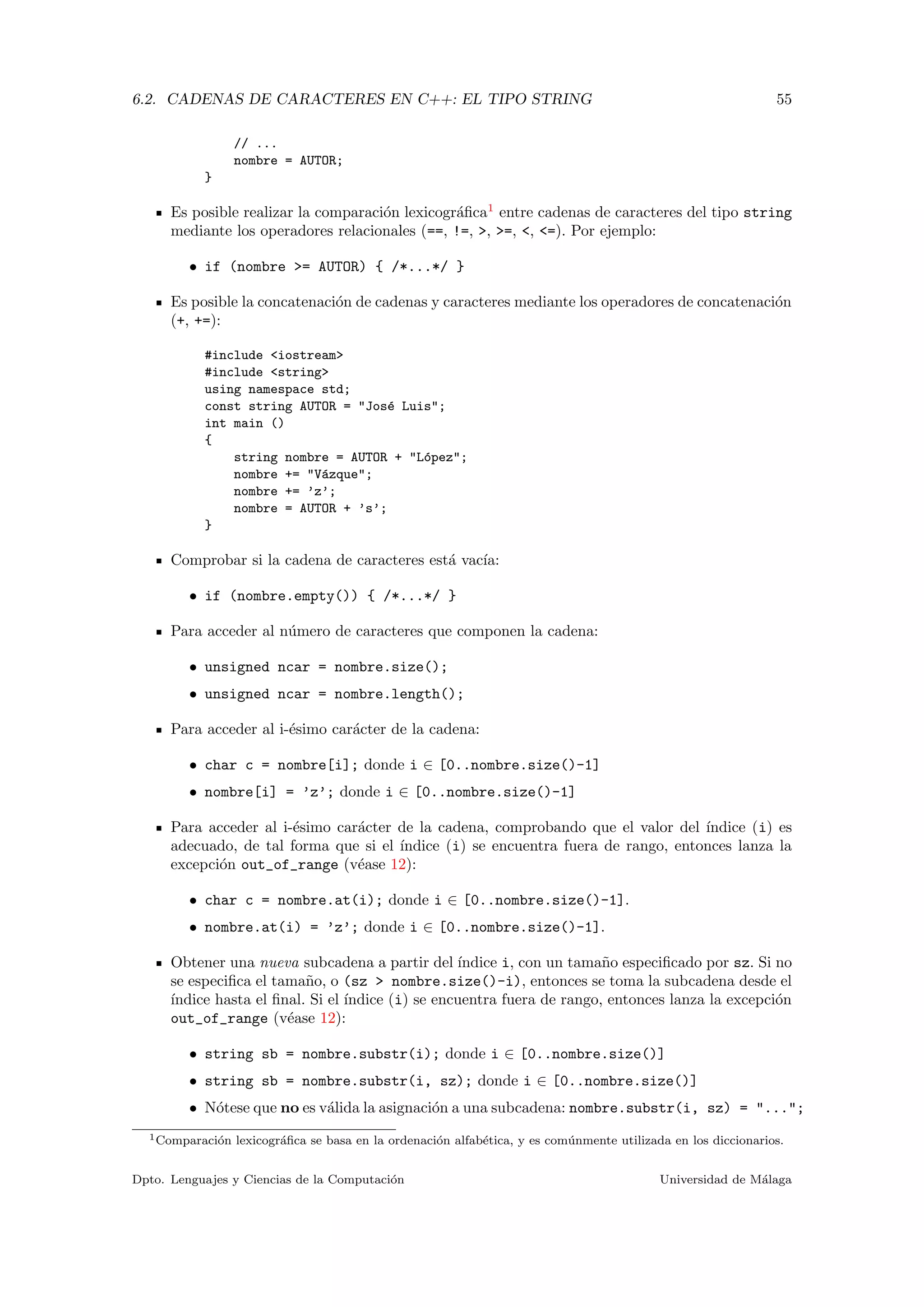 6.2. CADENAS DE CARACTERES EN C++: EL TIPO STRING 55
// ...
nombre = AUTOR;
}
Es posible realizar la comparaci´on lexicogr´aﬁca1
entre cadenas de caracteres del tipo string
mediante los operadores relacionales (==, !=, >, >=, <, <=). Por ejemplo:
• if (nombre >= AUTOR) { /*...*/ }
Es posible la concatenaci´on de cadenas y caracteres mediante los operadores de concatenaci´on
(+, +=):
#include <iostream>
#include <string>
using namespace std;
const string AUTOR = "Jos´e Luis";
int main ()
{
string nombre = AUTOR + "L´opez";
nombre += "V´azque";
nombre += ’z’;
nombre = AUTOR + ’s’;
}
Comprobar si la cadena de caracteres est´a vac´ıa:
• if (nombre.empty()) { /*...*/ }
Para acceder al n´umero de caracteres que componen la cadena:
• unsigned ncar = nombre.size();
• unsigned ncar = nombre.length();
Para acceder al i-´esimo car´acter de la cadena:
• char c = nombre[i]; donde i ∈ [0..nombre.size()-1]
• nombre[i] = ’z’; donde i ∈ [0..nombre.size()-1]
Para acceder al i-´esimo car´acter de la cadena, comprobando que el valor del ´ındice (i) es
adecuado, de tal forma que si el ´ındice (i) se encuentra fuera de rango, entonces lanza la
excepci´on out_of_range (v´ease 12):
• char c = nombre.at(i); donde i ∈ [0..nombre.size()-1].
• nombre.at(i) = ’z’; donde i ∈ [0..nombre.size()-1].
Obtener una nueva subcadena a partir del ´ındice i, con un tama˜no especiﬁcado por sz. Si no
se especiﬁca el tama˜no, o (sz > nombre.size()-i), entonces se toma la subcadena desde el
´ındice hasta el ﬁnal. Si el ´ındice (i) se encuentra fuera de rango, entonces lanza la excepci´on
out_of_range (v´ease 12):
• string sb = nombre.substr(i); donde i ∈ [0..nombre.size()]
• string sb = nombre.substr(i, sz); donde i ∈ [0..nombre.size()]
• N´otese que no es v´alida la asignaci´on a una subcadena: nombre.substr(i, sz) = "...";
1Comparaci´on lexicogr´aﬁca se basa en la ordenaci´on alfab´etica, y es com´unmente utilizada en los diccionarios.
Dpto. Lenguajes y Ciencias de la Computaci´on Universidad de M´alaga
 