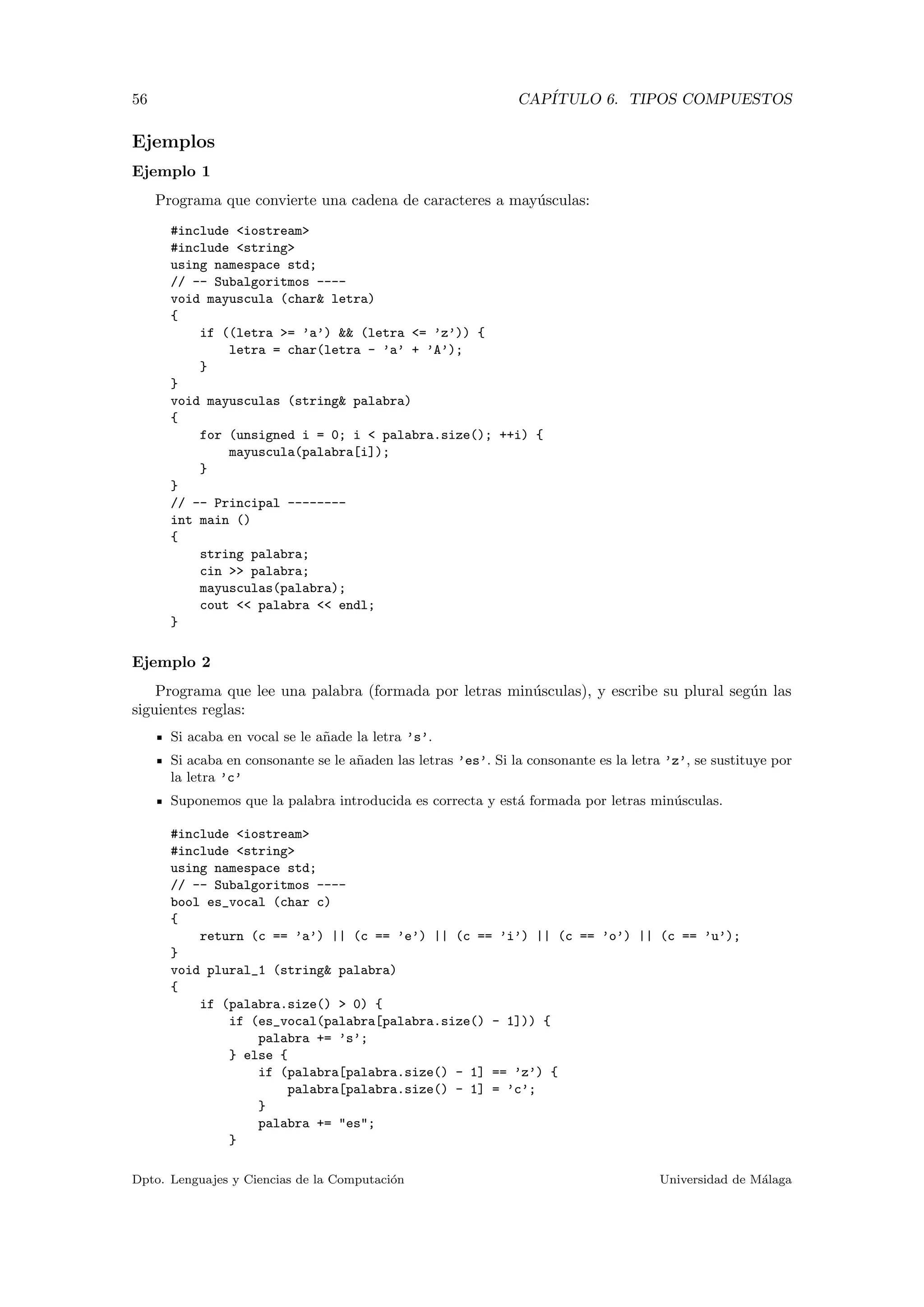56 CAP´ITULO 6. TIPOS COMPUESTOS
Ejemplos
Ejemplo 1
Programa que convierte una cadena de caracteres a may´usculas:
#include <iostream>
#include <string>
using namespace std;
// -- Subalgoritmos ----
void mayuscula (char& letra)
{
if ((letra >= ’a’) && (letra <= ’z’)) {
letra = char(letra - ’a’ + ’A’);
}
}
void mayusculas (string& palabra)
{
for (unsigned i = 0; i < palabra.size(); ++i) {
mayuscula(palabra[i]);
}
}
// -- Principal --------
int main ()
{
string palabra;
cin >> palabra;
mayusculas(palabra);
cout << palabra << endl;
}
Ejemplo 2
Programa que lee una palabra (formada por letras min´usculas), y escribe su plural seg´un las
siguientes reglas:
Si acaba en vocal se le a˜nade la letra ’s’.
Si acaba en consonante se le a˜naden las letras ’es’. Si la consonante es la letra ’z’, se sustituye por
la letra ’c’
Suponemos que la palabra introducida es correcta y est´a formada por letras min´usculas.
#include <iostream>
#include <string>
using namespace std;
// -- Subalgoritmos ----
bool es_vocal (char c)
{
return (c == ’a’) || (c == ’e’) || (c == ’i’) || (c == ’o’) || (c == ’u’);
}
void plural_1 (string& palabra)
{
if (palabra.size() > 0) {
if (es_vocal(palabra[palabra.size() - 1])) {
palabra += ’s’;
} else {
if (palabra[palabra.size() - 1] == ’z’) {
palabra[palabra.size() - 1] = ’c’;
}
palabra += "es";
}
Dpto. Lenguajes y Ciencias de la Computaci´on Universidad de M´alaga
 