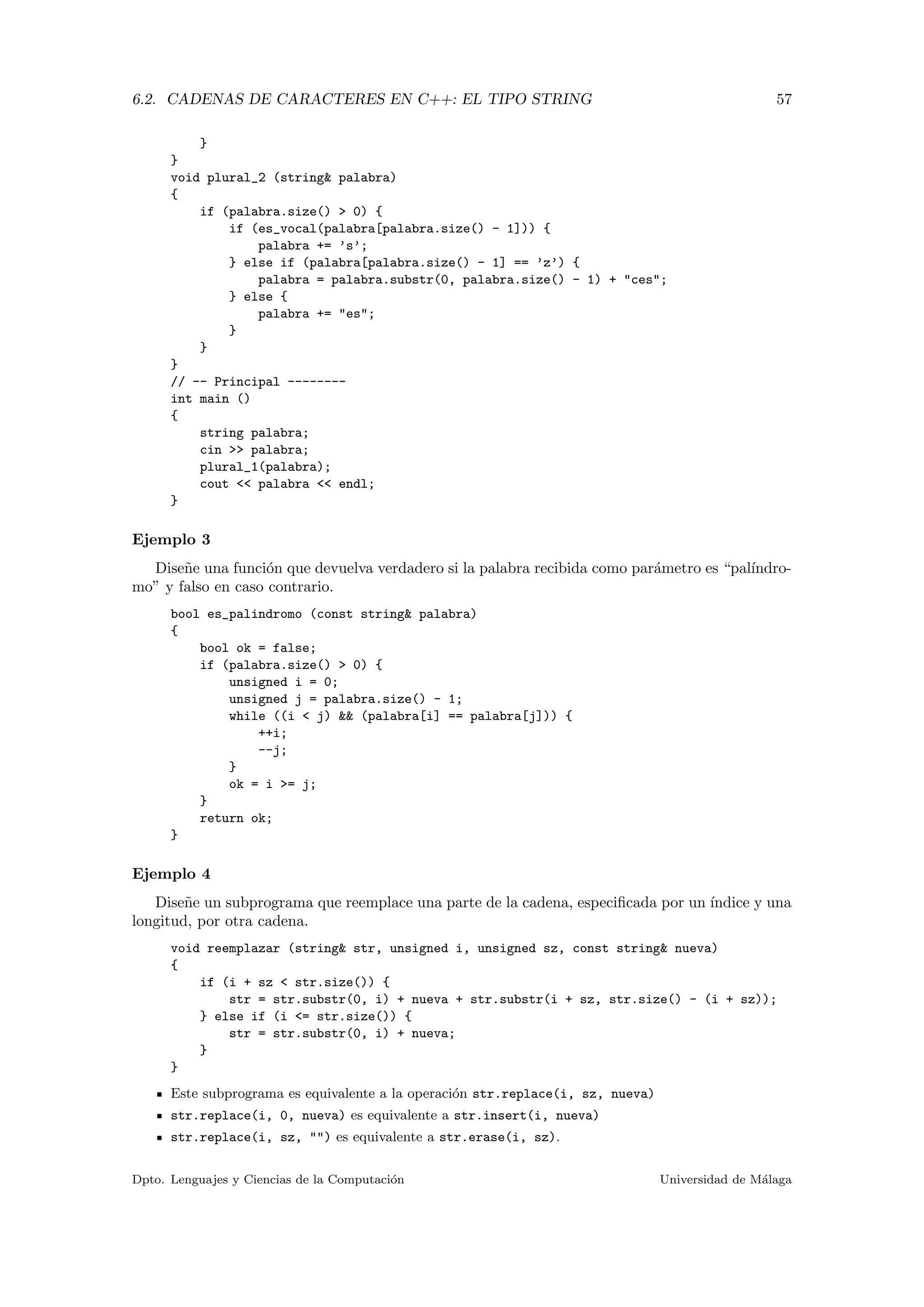 6.2. CADENAS DE CARACTERES EN C++: EL TIPO STRING 57
}
}
void plural_2 (string& palabra)
{
if (palabra.size() > 0) {
if (es_vocal(palabra[palabra.size() - 1])) {
palabra += ’s’;
} else if (palabra[palabra.size() - 1] == ’z’) {
palabra = palabra.substr(0, palabra.size() - 1) + "ces";
} else {
palabra += "es";
}
}
}
// -- Principal --------
int main ()
{
string palabra;
cin >> palabra;
plural_1(palabra);
cout << palabra << endl;
}
Ejemplo 3
Dise˜ne una funci´on que devuelva verdadero si la palabra recibida como par´ametro es “pal´ındro-
mo” y falso en caso contrario.
bool es_palindromo (const string& palabra)
{
bool ok = false;
if (palabra.size() > 0) {
unsigned i = 0;
unsigned j = palabra.size() - 1;
while ((i < j) && (palabra[i] == palabra[j])) {
++i;
--j;
}
ok = i >= j;
}
return ok;
}
Ejemplo 4
Dise˜ne un subprograma que reemplace una parte de la cadena, especiﬁcada por un ´ındice y una
longitud, por otra cadena.
void reemplazar (string& str, unsigned i, unsigned sz, const string& nueva)
{
if (i + sz < str.size()) {
str = str.substr(0, i) + nueva + str.substr(i + sz, str.size() - (i + sz));
} else if (i <= str.size()) {
str = str.substr(0, i) + nueva;
}
}
Este subprograma es equivalente a la operaci´on str.replace(i, sz, nueva)
str.replace(i, 0, nueva) es equivalente a str.insert(i, nueva)
str.replace(i, sz, "") es equivalente a str.erase(i, sz).
Dpto. Lenguajes y Ciencias de la Computaci´on Universidad de M´alaga
 