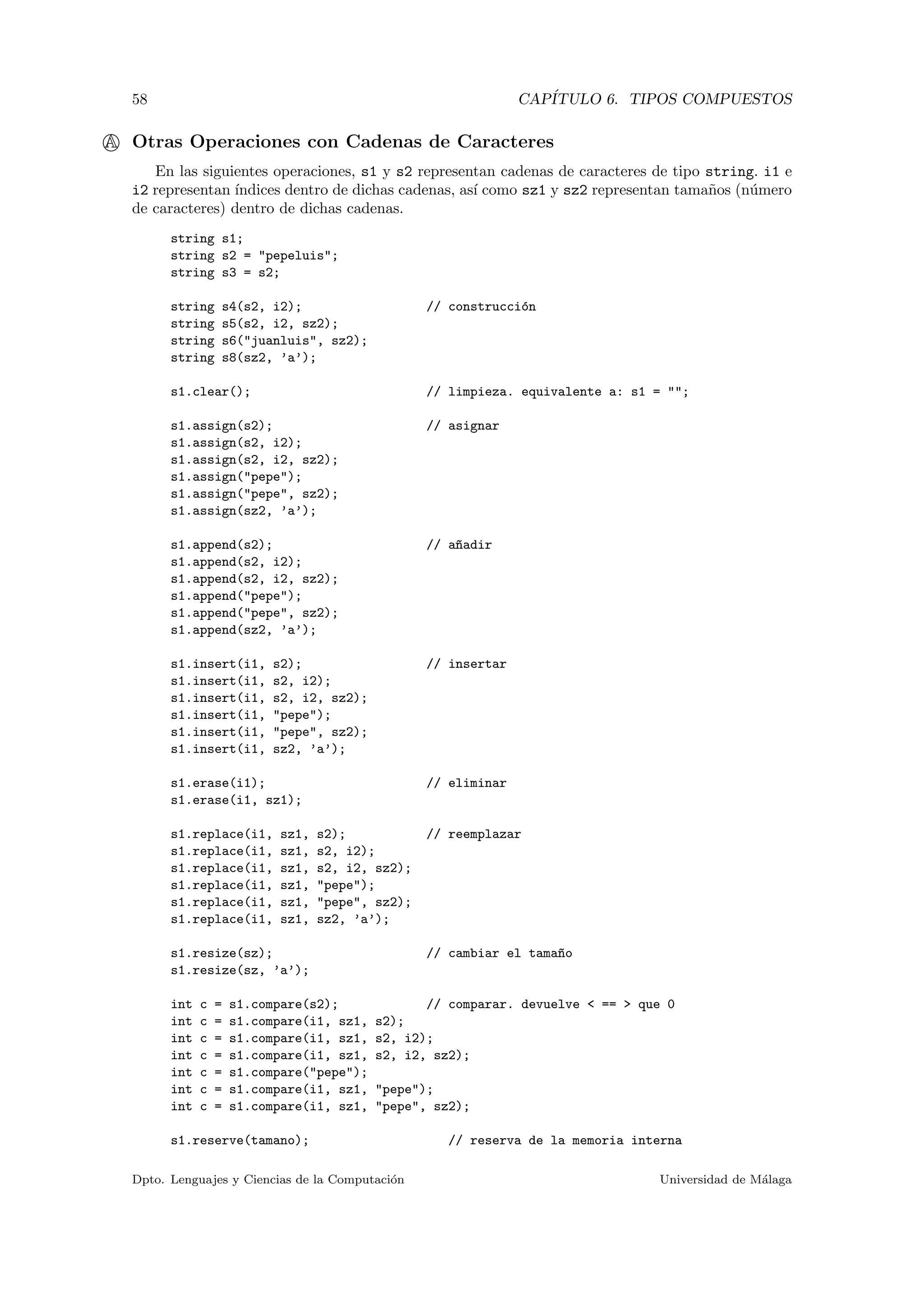 58 CAP´ITULO 6. TIPOS COMPUESTOS
A Otras Operaciones con Cadenas de Caracteres
En las siguientes operaciones, s1 y s2 representan cadenas de caracteres de tipo string. i1 e
i2 representan ´ındices dentro de dichas cadenas, as´ı como sz1 y sz2 representan tama˜nos (n´umero
de caracteres) dentro de dichas cadenas.
string s1;
string s2 = "pepeluis";
string s3 = s2;
string s4(s2, i2); // construcci´on
string s5(s2, i2, sz2);
string s6("juanluis", sz2);
string s8(sz2, ’a’);
s1.clear(); // limpieza. equivalente a: s1 = "";
s1.assign(s2); // asignar
s1.assign(s2, i2);
s1.assign(s2, i2, sz2);
s1.assign("pepe");
s1.assign("pepe", sz2);
s1.assign(sz2, ’a’);
s1.append(s2); // a~nadir
s1.append(s2, i2);
s1.append(s2, i2, sz2);
s1.append("pepe");
s1.append("pepe", sz2);
s1.append(sz2, ’a’);
s1.insert(i1, s2); // insertar
s1.insert(i1, s2, i2);
s1.insert(i1, s2, i2, sz2);
s1.insert(i1, "pepe");
s1.insert(i1, "pepe", sz2);
s1.insert(i1, sz2, ’a’);
s1.erase(i1); // eliminar
s1.erase(i1, sz1);
s1.replace(i1, sz1, s2); // reemplazar
s1.replace(i1, sz1, s2, i2);
s1.replace(i1, sz1, s2, i2, sz2);
s1.replace(i1, sz1, "pepe");
s1.replace(i1, sz1, "pepe", sz2);
s1.replace(i1, sz1, sz2, ’a’);
s1.resize(sz); // cambiar el tama~no
s1.resize(sz, ’a’);
int c = s1.compare(s2); // comparar. devuelve < == > que 0
int c = s1.compare(i1, sz1, s2);
int c = s1.compare(i1, sz1, s2, i2);
int c = s1.compare(i1, sz1, s2, i2, sz2);
int c = s1.compare("pepe");
int c = s1.compare(i1, sz1, "pepe");
int c = s1.compare(i1, sz1, "pepe", sz2);
s1.reserve(tamano); // reserva de la memoria interna
Dpto. Lenguajes y Ciencias de la Computaci´on Universidad de M´alaga
 
