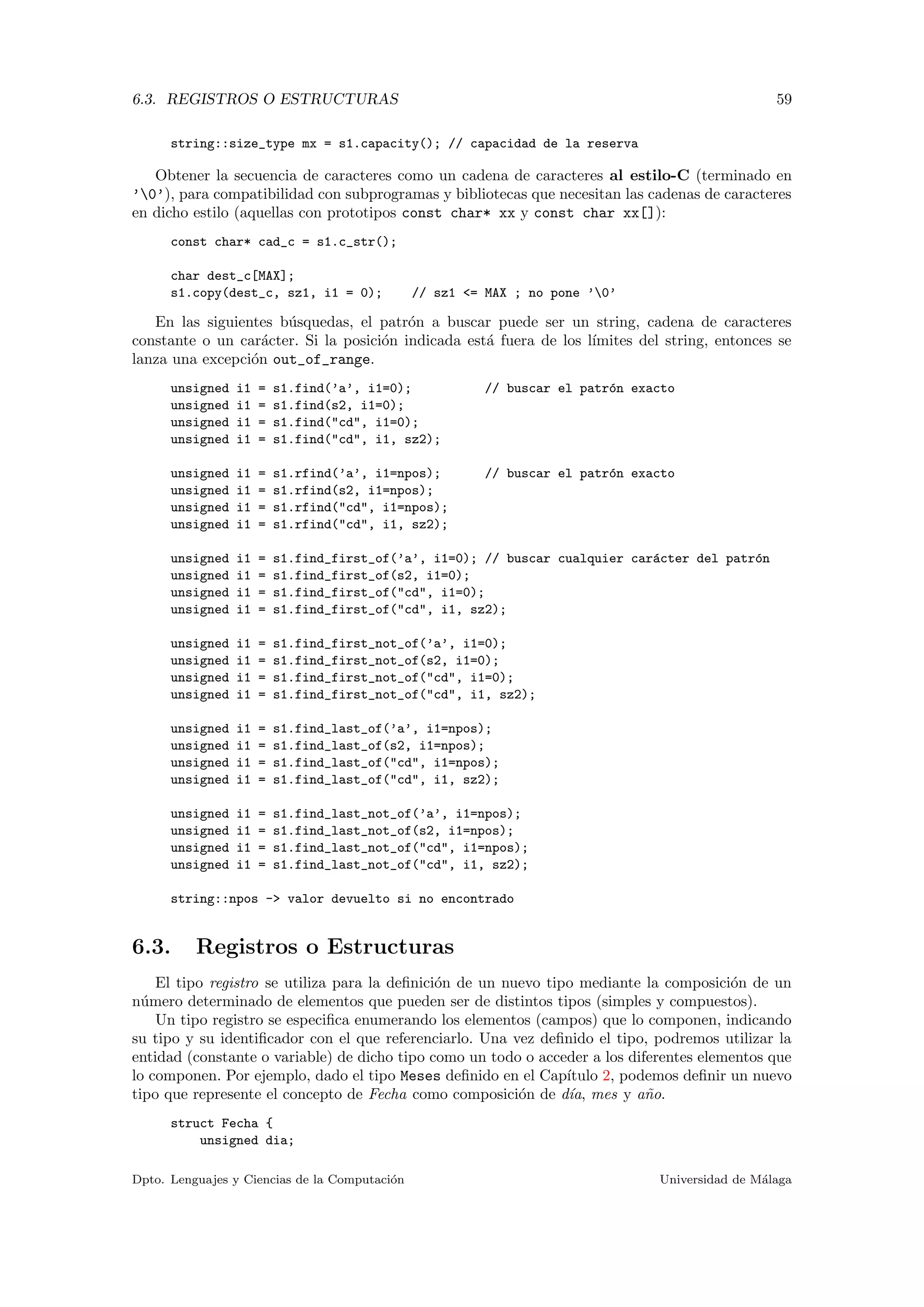 6.3. REGISTROS O ESTRUCTURAS 59
string::size_type mx = s1.capacity(); // capacidad de la reserva
Obtener la secuencia de caracteres como un cadena de caracteres al estilo-C (terminado en
’0’), para compatibilidad con subprogramas y bibliotecas que necesitan las cadenas de caracteres
en dicho estilo (aquellas con prototipos const char* xx y const char xx[]):
const char* cad_c = s1.c_str();
char dest_c[MAX];
s1.copy(dest_c, sz1, i1 = 0); // sz1 <= MAX ; no pone ’0’
En las siguientes b´usquedas, el patr´on a buscar puede ser un string, cadena de caracteres
constante o un car´acter. Si la posici´on indicada est´a fuera de los l´ımites del string, entonces se
lanza una excepci´on out_of_range.
unsigned i1 = s1.find(’a’, i1=0); // buscar el patr´on exacto
unsigned i1 = s1.find(s2, i1=0);
unsigned i1 = s1.find("cd", i1=0);
unsigned i1 = s1.find("cd", i1, sz2);
unsigned i1 = s1.rfind(’a’, i1=npos); // buscar el patr´on exacto
unsigned i1 = s1.rfind(s2, i1=npos);
unsigned i1 = s1.rfind("cd", i1=npos);
unsigned i1 = s1.rfind("cd", i1, sz2);
unsigned i1 = s1.find_first_of(’a’, i1=0); // buscar cualquier car´acter del patr´on
unsigned i1 = s1.find_first_of(s2, i1=0);
unsigned i1 = s1.find_first_of("cd", i1=0);
unsigned i1 = s1.find_first_of("cd", i1, sz2);
unsigned i1 = s1.find_first_not_of(’a’, i1=0);
unsigned i1 = s1.find_first_not_of(s2, i1=0);
unsigned i1 = s1.find_first_not_of("cd", i1=0);
unsigned i1 = s1.find_first_not_of("cd", i1, sz2);
unsigned i1 = s1.find_last_of(’a’, i1=npos);
unsigned i1 = s1.find_last_of(s2, i1=npos);
unsigned i1 = s1.find_last_of("cd", i1=npos);
unsigned i1 = s1.find_last_of("cd", i1, sz2);
unsigned i1 = s1.find_last_not_of(’a’, i1=npos);
unsigned i1 = s1.find_last_not_of(s2, i1=npos);
unsigned i1 = s1.find_last_not_of("cd", i1=npos);
unsigned i1 = s1.find_last_not_of("cd", i1, sz2);
string::npos -> valor devuelto si no encontrado
6.3. Registros o Estructuras
El tipo registro se utiliza para la deﬁnici´on de un nuevo tipo mediante la composici´on de un
n´umero determinado de elementos que pueden ser de distintos tipos (simples y compuestos).
Un tipo registro se especiﬁca enumerando los elementos (campos) que lo componen, indicando
su tipo y su identiﬁcador con el que referenciarlo. Una vez deﬁnido el tipo, podremos utilizar la
entidad (constante o variable) de dicho tipo como un todo o acceder a los diferentes elementos que
lo componen. Por ejemplo, dado el tipo Meses deﬁnido en el Cap´ıtulo 2, podemos deﬁnir un nuevo
tipo que represente el concepto de Fecha como composici´on de d´ıa, mes y a˜no.
struct Fecha {
unsigned dia;
Dpto. Lenguajes y Ciencias de la Computaci´on Universidad de M´alaga
 