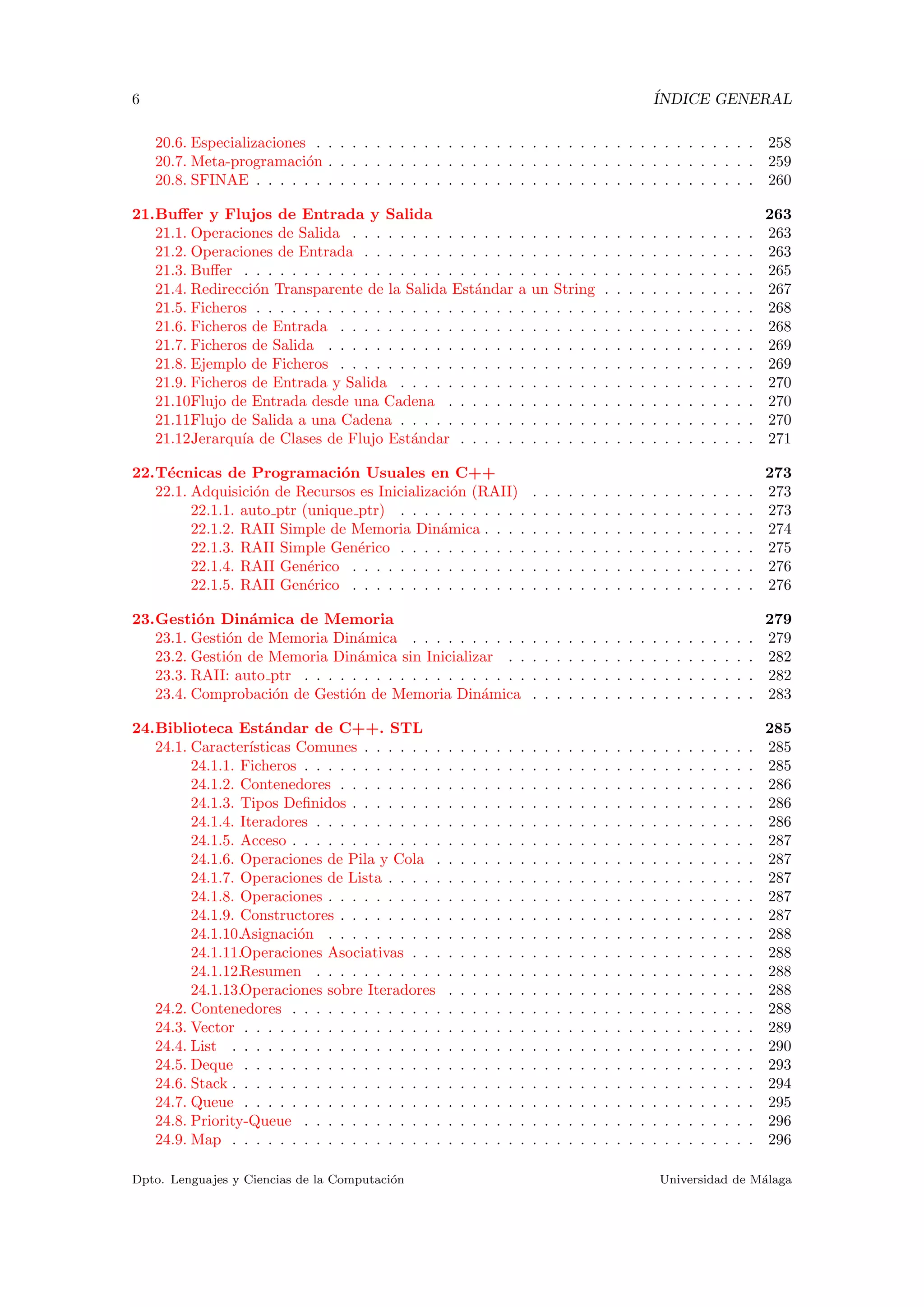 6 ´INDICE GENERAL
20.6. Especializaciones . . . . . . . . . . . . . . . . . . . . . . . . . . . . . . . . . . . . . 258
20.7. Meta-programaci´on . . . . . . . . . . . . . . . . . . . . . . . . . . . . . . . . . . . . 259
20.8. SFINAE . . . . . . . . . . . . . . . . . . . . . . . . . . . . . . . . . . . . . . . . . . 260
21.Buﬀer y Flujos de Entrada y Salida 263
21.1. Operaciones de Salida . . . . . . . . . . . . . . . . . . . . . . . . . . . . . . . . . . 263
21.2. Operaciones de Entrada . . . . . . . . . . . . . . . . . . . . . . . . . . . . . . . . . 263
21.3. Buﬀer . . . . . . . . . . . . . . . . . . . . . . . . . . . . . . . . . . . . . . . . . . . 265
21.4. Redirecci´on Transparente de la Salida Est´andar a un String . . . . . . . . . . . . . 267
21.5. Ficheros . . . . . . . . . . . . . . . . . . . . . . . . . . . . . . . . . . . . . . . . . . 268
21.6. Ficheros de Entrada . . . . . . . . . . . . . . . . . . . . . . . . . . . . . . . . . . . 268
21.7. Ficheros de Salida . . . . . . . . . . . . . . . . . . . . . . . . . . . . . . . . . . . . 269
21.8. Ejemplo de Ficheros . . . . . . . . . . . . . . . . . . . . . . . . . . . . . . . . . . . 269
21.9. Ficheros de Entrada y Salida . . . . . . . . . . . . . . . . . . . . . . . . . . . . . . 270
21.10.Flujo de Entrada desde una Cadena . . . . . . . . . . . . . . . . . . . . . . . . . . 270
21.11.Flujo de Salida a una Cadena . . . . . . . . . . . . . . . . . . . . . . . . . . . . . . 270
21.12.Jerarqu´ıa de Clases de Flujo Est´andar . . . . . . . . . . . . . . . . . . . . . . . . . 271
22.T´ecnicas de Programaci´on Usuales en C++ 273
22.1. Adquisici´on de Recursos es Inicializaci´on (RAII) . . . . . . . . . . . . . . . . . . . 273
22.1.1. auto ptr (unique ptr) . . . . . . . . . . . . . . . . . . . . . . . . . . . . . . 273
22.1.2. RAII Simple de Memoria Din´amica . . . . . . . . . . . . . . . . . . . . . . . 274
22.1.3. RAII Simple Gen´erico . . . . . . . . . . . . . . . . . . . . . . . . . . . . . . 275
22.1.4. RAII Gen´erico . . . . . . . . . . . . . . . . . . . . . . . . . . . . . . . . . . 276
22.1.5. RAII Gen´erico . . . . . . . . . . . . . . . . . . . . . . . . . . . . . . . . . . 276
23.Gesti´on Din´amica de Memoria 279
23.1. Gesti´on de Memoria Din´amica . . . . . . . . . . . . . . . . . . . . . . . . . . . . . 279
23.2. Gesti´on de Memoria Din´amica sin Inicializar . . . . . . . . . . . . . . . . . . . . . 282
23.3. RAII: auto ptr . . . . . . . . . . . . . . . . . . . . . . . . . . . . . . . . . . . . . . 282
23.4. Comprobaci´on de Gesti´on de Memoria Din´amica . . . . . . . . . . . . . . . . . . . 283
24.Biblioteca Est´andar de C++. STL 285
24.1. Caracter´ısticas Comunes . . . . . . . . . . . . . . . . . . . . . . . . . . . . . . . . . 285
24.1.1. Ficheros . . . . . . . . . . . . . . . . . . . . . . . . . . . . . . . . . . . . . . 285
24.1.2. Contenedores . . . . . . . . . . . . . . . . . . . . . . . . . . . . . . . . . . . 286
24.1.3. Tipos Deﬁnidos . . . . . . . . . . . . . . . . . . . . . . . . . . . . . . . . . . 286
24.1.4. Iteradores . . . . . . . . . . . . . . . . . . . . . . . . . . . . . . . . . . . . . 286
24.1.5. Acceso . . . . . . . . . . . . . . . . . . . . . . . . . . . . . . . . . . . . . . . 287
24.1.6. Operaciones de Pila y Cola . . . . . . . . . . . . . . . . . . . . . . . . . . . 287
24.1.7. Operaciones de Lista . . . . . . . . . . . . . . . . . . . . . . . . . . . . . . . 287
24.1.8. Operaciones . . . . . . . . . . . . . . . . . . . . . . . . . . . . . . . . . . . . 287
24.1.9. Constructores . . . . . . . . . . . . . . . . . . . . . . . . . . . . . . . . . . . 287
24.1.10.Asignaci´on . . . . . . . . . . . . . . . . . . . . . . . . . . . . . . . . . . . . 288
24.1.11.Operaciones Asociativas . . . . . . . . . . . . . . . . . . . . . . . . . . . . . 288
24.1.12.Resumen . . . . . . . . . . . . . . . . . . . . . . . . . . . . . . . . . . . . . 288
24.1.13.Operaciones sobre Iteradores . . . . . . . . . . . . . . . . . . . . . . . . . . 288
24.2. Contenedores . . . . . . . . . . . . . . . . . . . . . . . . . . . . . . . . . . . . . . . 288
24.3. Vector . . . . . . . . . . . . . . . . . . . . . . . . . . . . . . . . . . . . . . . . . . . 289
24.4. List . . . . . . . . . . . . . . . . . . . . . . . . . . . . . . . . . . . . . . . . . . . . 290
24.5. Deque . . . . . . . . . . . . . . . . . . . . . . . . . . . . . . . . . . . . . . . . . . . 293
24.6. Stack . . . . . . . . . . . . . . . . . . . . . . . . . . . . . . . . . . . . . . . . . . . . 294
24.7. Queue . . . . . . . . . . . . . . . . . . . . . . . . . . . . . . . . . . . . . . . . . . . 295
24.8. Priority-Queue . . . . . . . . . . . . . . . . . . . . . . . . . . . . . . . . . . . . . . 296
24.9. Map . . . . . . . . . . . . . . . . . . . . . . . . . . . . . . . . . . . . . . . . . . . . 296
Dpto. Lenguajes y Ciencias de la Computaci´on Universidad de M´alaga
 