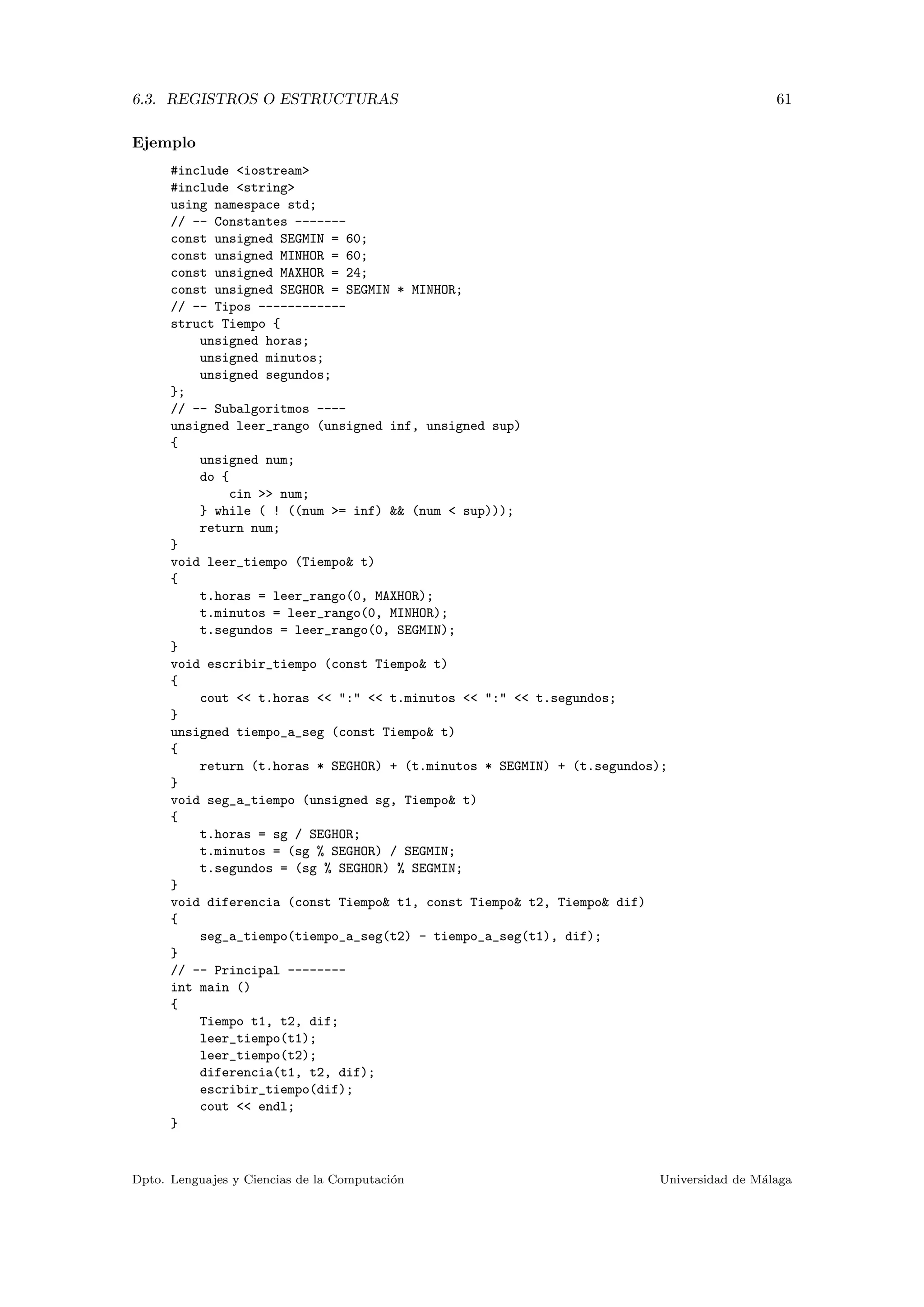 6.3. REGISTROS O ESTRUCTURAS 61
Ejemplo
#include <iostream>
#include <string>
using namespace std;
// -- Constantes -------
const unsigned SEGMIN = 60;
const unsigned MINHOR = 60;
const unsigned MAXHOR = 24;
const unsigned SEGHOR = SEGMIN * MINHOR;
// -- Tipos ------------
struct Tiempo {
unsigned horas;
unsigned minutos;
unsigned segundos;
};
// -- Subalgoritmos ----
unsigned leer_rango (unsigned inf, unsigned sup)
{
unsigned num;
do {
cin >> num;
} while ( ! ((num >= inf) && (num < sup)));
return num;
}
void leer_tiempo (Tiempo& t)
{
t.horas = leer_rango(0, MAXHOR);
t.minutos = leer_rango(0, MINHOR);
t.segundos = leer_rango(0, SEGMIN);
}
void escribir_tiempo (const Tiempo& t)
{
cout << t.horas << ":" << t.minutos << ":" << t.segundos;
}
unsigned tiempo_a_seg (const Tiempo& t)
{
return (t.horas * SEGHOR) + (t.minutos * SEGMIN) + (t.segundos);
}
void seg_a_tiempo (unsigned sg, Tiempo& t)
{
t.horas = sg / SEGHOR;
t.minutos = (sg % SEGHOR) / SEGMIN;
t.segundos = (sg % SEGHOR) % SEGMIN;
}
void diferencia (const Tiempo& t1, const Tiempo& t2, Tiempo& dif)
{
seg_a_tiempo(tiempo_a_seg(t2) - tiempo_a_seg(t1), dif);
}
// -- Principal --------
int main ()
{
Tiempo t1, t2, dif;
leer_tiempo(t1);
leer_tiempo(t2);
diferencia(t1, t2, dif);
escribir_tiempo(dif);
cout << endl;
}
Dpto. Lenguajes y Ciencias de la Computaci´on Universidad de M´alaga
 