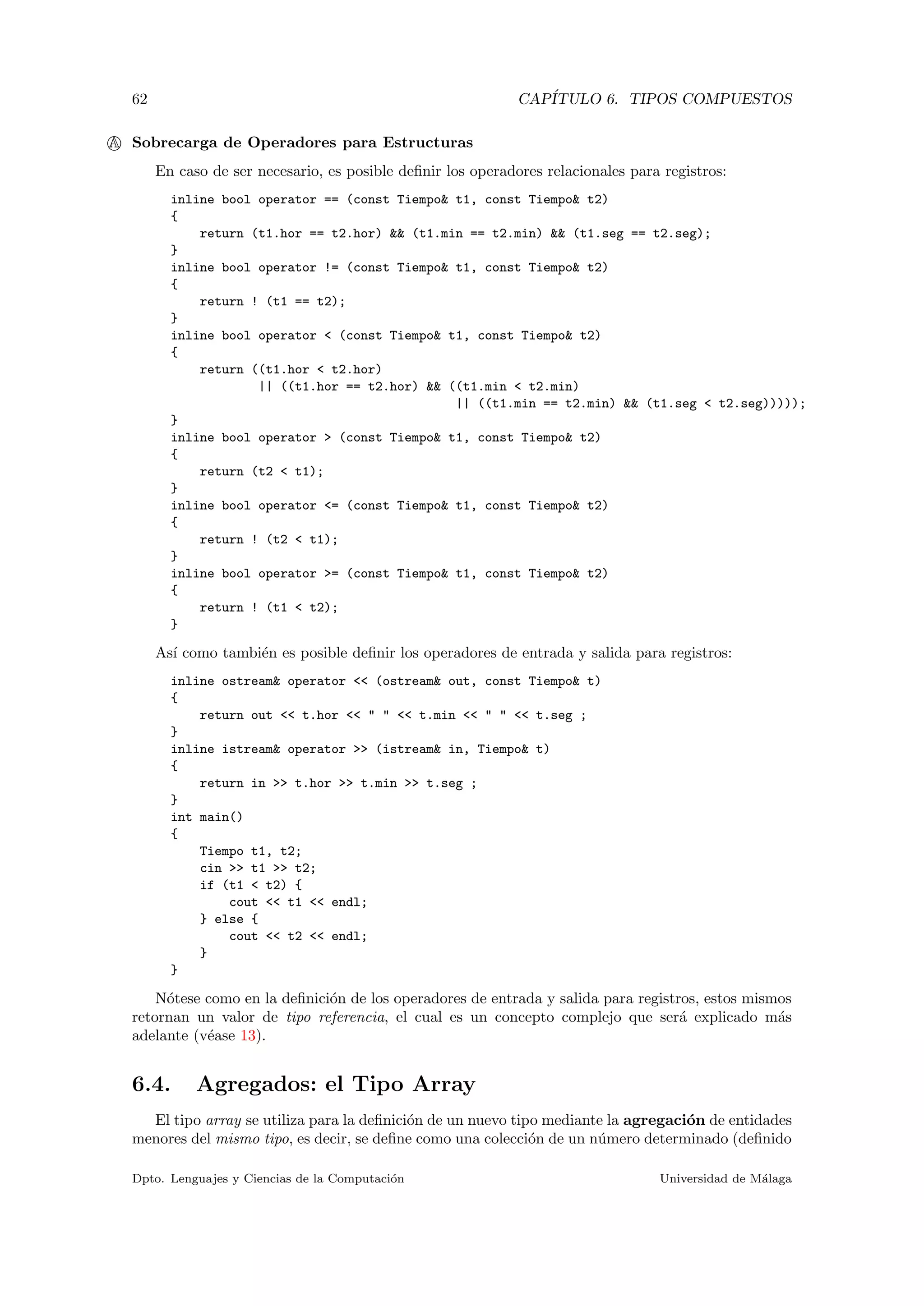62 CAP´ITULO 6. TIPOS COMPUESTOS
A Sobrecarga de Operadores para Estructuras
En caso de ser necesario, es posible deﬁnir los operadores relacionales para registros:
inline bool operator == (const Tiempo& t1, const Tiempo& t2)
{
return (t1.hor == t2.hor) && (t1.min == t2.min) && (t1.seg == t2.seg);
}
inline bool operator != (const Tiempo& t1, const Tiempo& t2)
{
return ! (t1 == t2);
}
inline bool operator < (const Tiempo& t1, const Tiempo& t2)
{
return ((t1.hor < t2.hor)
|| ((t1.hor == t2.hor) && ((t1.min < t2.min)
|| ((t1.min == t2.min) && (t1.seg < t2.seg)))));
}
inline bool operator > (const Tiempo& t1, const Tiempo& t2)
{
return (t2 < t1);
}
inline bool operator <= (const Tiempo& t1, const Tiempo& t2)
{
return ! (t2 < t1);
}
inline bool operator >= (const Tiempo& t1, const Tiempo& t2)
{
return ! (t1 < t2);
}
As´ı como tambi´en es posible deﬁnir los operadores de entrada y salida para registros:
inline ostream& operator << (ostream& out, const Tiempo& t)
{
return out << t.hor << " " << t.min << " " << t.seg ;
}
inline istream& operator >> (istream& in, Tiempo& t)
{
return in >> t.hor >> t.min >> t.seg ;
}
int main()
{
Tiempo t1, t2;
cin >> t1 >> t2;
if (t1 < t2) {
cout << t1 << endl;
} else {
cout << t2 << endl;
}
}
N´otese como en la deﬁnici´on de los operadores de entrada y salida para registros, estos mismos
retornan un valor de tipo referencia, el cual es un concepto complejo que ser´a explicado m´as
adelante (v´ease 13).
6.4. Agregados: el Tipo Array
El tipo array se utiliza para la deﬁnici´on de un nuevo tipo mediante la agregaci´on de entidades
menores del mismo tipo, es decir, se deﬁne como una colecci´on de un n´umero determinado (deﬁnido
Dpto. Lenguajes y Ciencias de la Computaci´on Universidad de M´alaga
 
