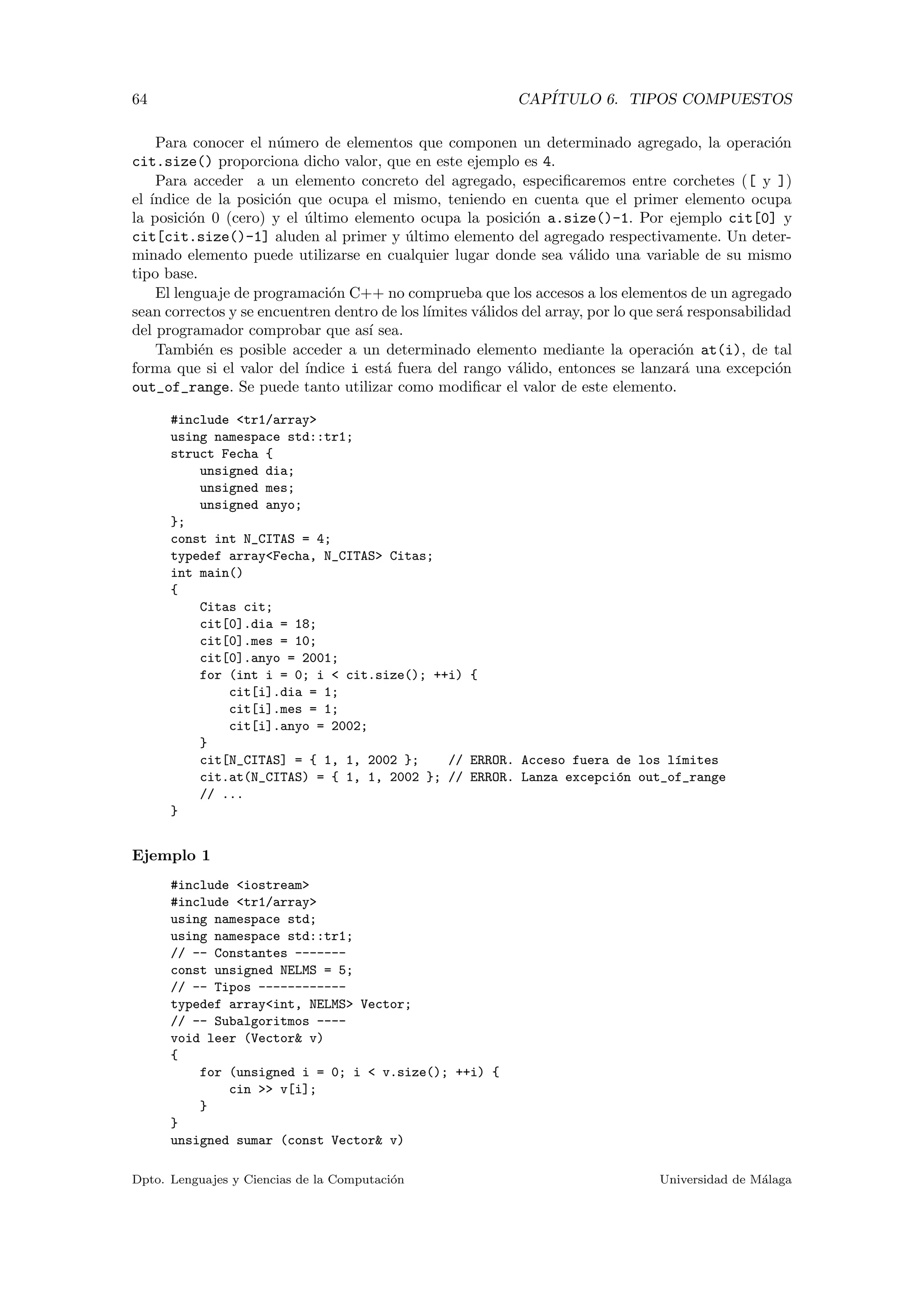 64 CAP´ITULO 6. TIPOS COMPUESTOS
Para conocer el n´umero de elementos que componen un determinado agregado, la operaci´on
cit.size() proporciona dicho valor, que en este ejemplo es 4.
Para acceder a un elemento concreto del agregado, especiﬁcaremos entre corchetes ([ y ])
el ´ındice de la posici´on que ocupa el mismo, teniendo en cuenta que el primer elemento ocupa
la posici´on 0 (cero) y el ´ultimo elemento ocupa la posici´on a.size()-1. Por ejemplo cit[0] y
cit[cit.size()-1] aluden al primer y ´ultimo elemento del agregado respectivamente. Un deter-
minado elemento puede utilizarse en cualquier lugar donde sea v´alido una variable de su mismo
tipo base.
El lenguaje de programaci´on C++ no comprueba que los accesos a los elementos de un agregado
sean correctos y se encuentren dentro de los l´ımites v´alidos del array, por lo que ser´a responsabilidad
del programador comprobar que as´ı sea.
Tambi´en es posible acceder a un determinado elemento mediante la operaci´on at(i), de tal
forma que si el valor del ´ındice i est´a fuera del rango v´alido, entonces se lanzar´a una excepci´on
out_of_range. Se puede tanto utilizar como modiﬁcar el valor de este elemento.
#include <tr1/array>
using namespace std::tr1;
struct Fecha {
unsigned dia;
unsigned mes;
unsigned anyo;
};
const int N_CITAS = 4;
typedef array<Fecha, N_CITAS> Citas;
int main()
{
Citas cit;
cit[0].dia = 18;
cit[0].mes = 10;
cit[0].anyo = 2001;
for (int i = 0; i < cit.size(); ++i) {
cit[i].dia = 1;
cit[i].mes = 1;
cit[i].anyo = 2002;
}
cit[N_CITAS] = { 1, 1, 2002 }; // ERROR. Acceso fuera de los l´ımites
cit.at(N_CITAS) = { 1, 1, 2002 }; // ERROR. Lanza excepci´on out_of_range
// ...
}
Ejemplo 1
#include <iostream>
#include <tr1/array>
using namespace std;
using namespace std::tr1;
// -- Constantes -------
const unsigned NELMS = 5;
// -- Tipos ------------
typedef array<int, NELMS> Vector;
// -- Subalgoritmos ----
void leer (Vector& v)
{
for (unsigned i = 0; i < v.size(); ++i) {
cin >> v[i];
}
}
unsigned sumar (const Vector& v)
Dpto. Lenguajes y Ciencias de la Computaci´on Universidad de M´alaga
 