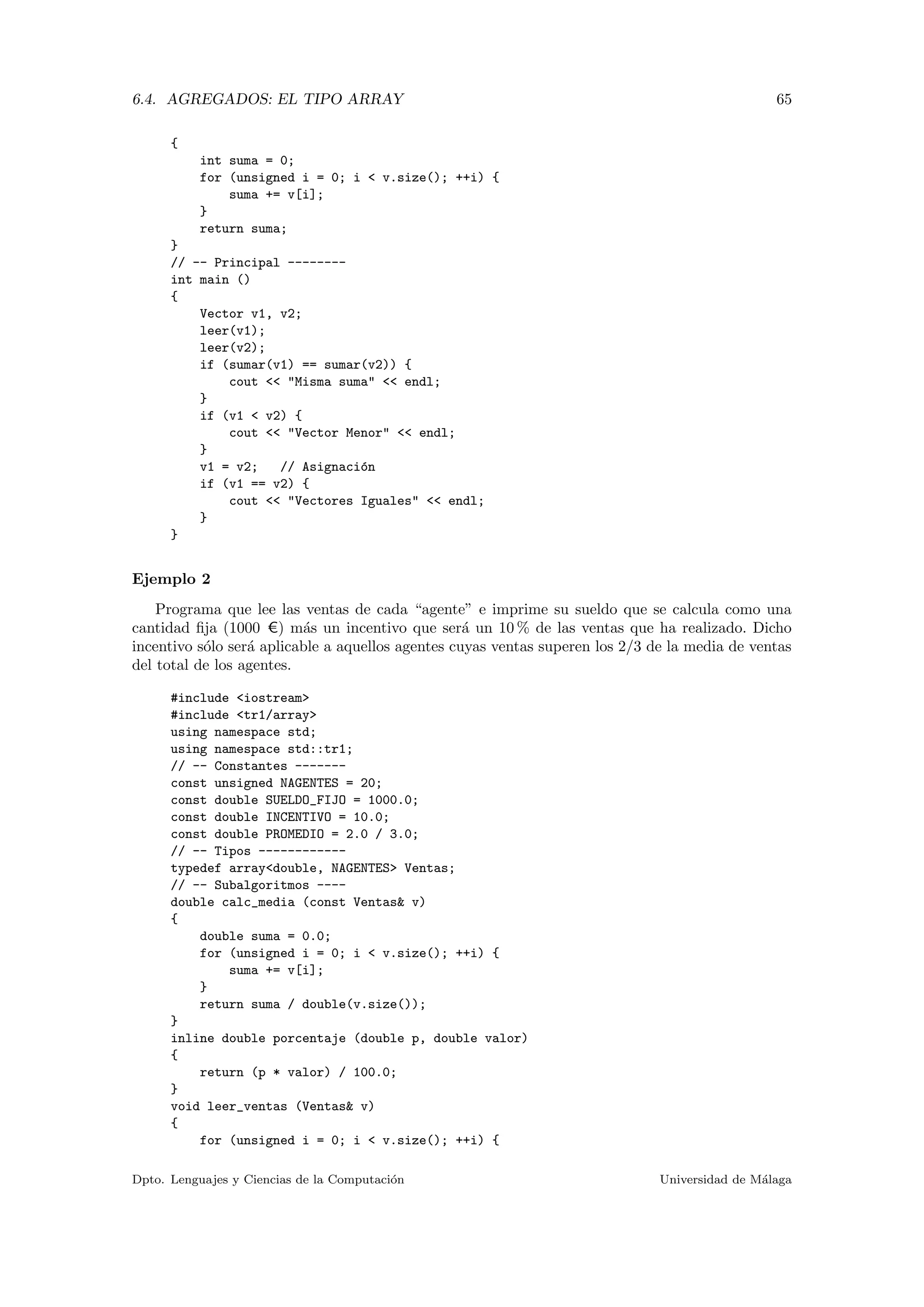 6.4. AGREGADOS: EL TIPO ARRAY 65
{
int suma = 0;
for (unsigned i = 0; i < v.size(); ++i) {
suma += v[i];
}
return suma;
}
// -- Principal --------
int main ()
{
Vector v1, v2;
leer(v1);
leer(v2);
if (sumar(v1) == sumar(v2)) {
cout << "Misma suma" << endl;
}
if (v1 < v2) {
cout << "Vector Menor" << endl;
}
v1 = v2; // Asignaci´on
if (v1 == v2) {
cout << "Vectores Iguales" << endl;
}
}
Ejemplo 2
Programa que lee las ventas de cada “agente” e imprime su sueldo que se calcula como una
cantidad ﬁja (1000 C) m´as un incentivo que ser´a un 10 % de las ventas que ha realizado. Dicho
incentivo s´olo ser´a aplicable a aquellos agentes cuyas ventas superen los 2/3 de la media de ventas
del total de los agentes.
#include <iostream>
#include <tr1/array>
using namespace std;
using namespace std::tr1;
// -- Constantes -------
const unsigned NAGENTES = 20;
const double SUELDO_FIJO = 1000.0;
const double INCENTIVO = 10.0;
const double PROMEDIO = 2.0 / 3.0;
// -- Tipos ------------
typedef array<double, NAGENTES> Ventas;
// -- Subalgoritmos ----
double calc_media (const Ventas& v)
{
double suma = 0.0;
for (unsigned i = 0; i < v.size(); ++i) {
suma += v[i];
}
return suma / double(v.size());
}
inline double porcentaje (double p, double valor)
{
return (p * valor) / 100.0;
}
void leer_ventas (Ventas& v)
{
for (unsigned i = 0; i < v.size(); ++i) {
Dpto. Lenguajes y Ciencias de la Computaci´on Universidad de M´alaga
 