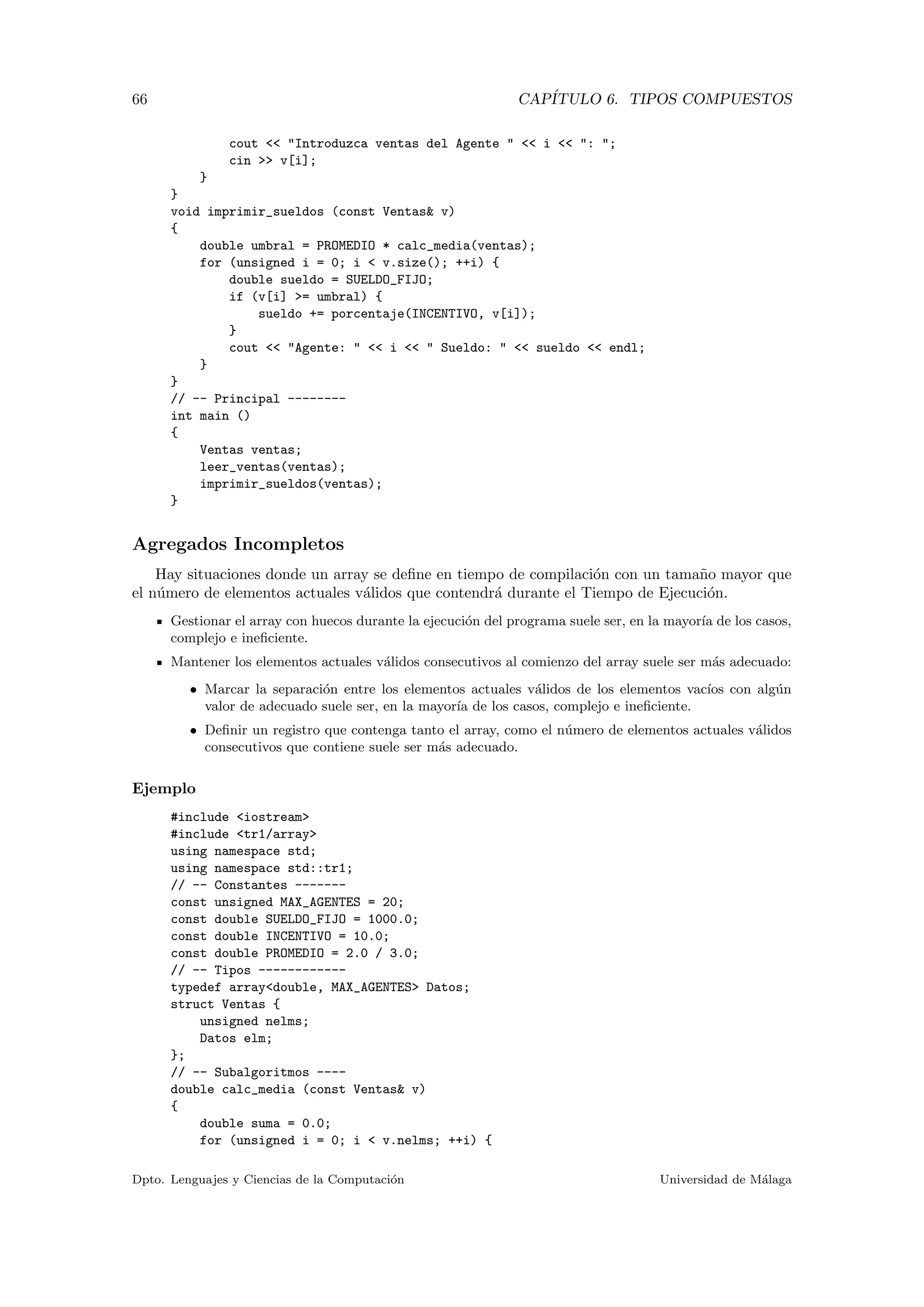 66 CAP´ITULO 6. TIPOS COMPUESTOS
cout << "Introduzca ventas del Agente " << i << ": ";
cin >> v[i];
}
}
void imprimir_sueldos (const Ventas& v)
{
double umbral = PROMEDIO * calc_media(ventas);
for (unsigned i = 0; i < v.size(); ++i) {
double sueldo = SUELDO_FIJO;
if (v[i] >= umbral) {
sueldo += porcentaje(INCENTIVO, v[i]);
}
cout << "Agente: " << i << " Sueldo: " << sueldo << endl;
}
}
// -- Principal --------
int main ()
{
Ventas ventas;
leer_ventas(ventas);
imprimir_sueldos(ventas);
}
Agregados Incompletos
Hay situaciones donde un array se deﬁne en tiempo de compilaci´on con un tama˜no mayor que
el n´umero de elementos actuales v´alidos que contendr´a durante el Tiempo de Ejecuci´on.
Gestionar el array con huecos durante la ejecuci´on del programa suele ser, en la mayor´ıa de los casos,
complejo e ineﬁciente.
Mantener los elementos actuales v´alidos consecutivos al comienzo del array suele ser m´as adecuado:
• Marcar la separaci´on entre los elementos actuales v´alidos de los elementos vac´ıos con alg´un
valor de adecuado suele ser, en la mayor´ıa de los casos, complejo e ineﬁciente.
• Deﬁnir un registro que contenga tanto el array, como el n´umero de elementos actuales v´alidos
consecutivos que contiene suele ser m´as adecuado.
Ejemplo
#include <iostream>
#include <tr1/array>
using namespace std;
using namespace std::tr1;
// -- Constantes -------
const unsigned MAX_AGENTES = 20;
const double SUELDO_FIJO = 1000.0;
const double INCENTIVO = 10.0;
const double PROMEDIO = 2.0 / 3.0;
// -- Tipos ------------
typedef array<double, MAX_AGENTES> Datos;
struct Ventas {
unsigned nelms;
Datos elm;
};
// -- Subalgoritmos ----
double calc_media (const Ventas& v)
{
double suma = 0.0;
for (unsigned i = 0; i < v.nelms; ++i) {
Dpto. Lenguajes y Ciencias de la Computaci´on Universidad de M´alaga
 
