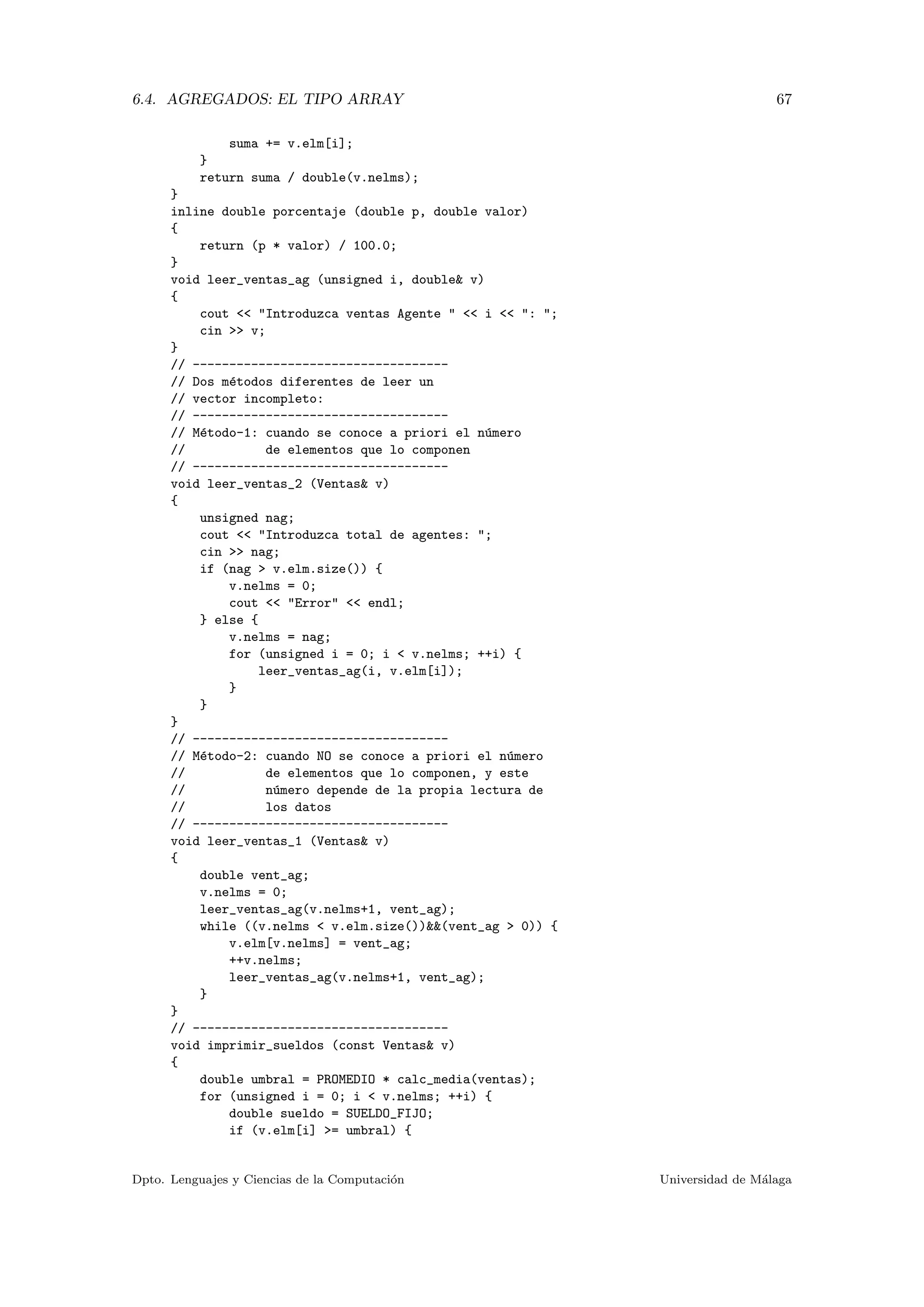 6.4. AGREGADOS: EL TIPO ARRAY 67
suma += v.elm[i];
}
return suma / double(v.nelms);
}
inline double porcentaje (double p, double valor)
{
return (p * valor) / 100.0;
}
void leer_ventas_ag (unsigned i, double& v)
{
cout << "Introduzca ventas Agente " << i << ": ";
cin >> v;
}
// -----------------------------------
// Dos m´etodos diferentes de leer un
// vector incompleto:
// -----------------------------------
// M´etodo-1: cuando se conoce a priori el n´umero
// de elementos que lo componen
// -----------------------------------
void leer_ventas_2 (Ventas& v)
{
unsigned nag;
cout << "Introduzca total de agentes: ";
cin >> nag;
if (nag > v.elm.size()) {
v.nelms = 0;
cout << "Error" << endl;
} else {
v.nelms = nag;
for (unsigned i = 0; i < v.nelms; ++i) {
leer_ventas_ag(i, v.elm[i]);
}
}
}
// -----------------------------------
// M´etodo-2: cuando NO se conoce a priori el n´umero
// de elementos que lo componen, y este
// n´umero depende de la propia lectura de
// los datos
// -----------------------------------
void leer_ventas_1 (Ventas& v)
{
double vent_ag;
v.nelms = 0;
leer_ventas_ag(v.nelms+1, vent_ag);
while ((v.nelms < v.elm.size())&&(vent_ag > 0)) {
v.elm[v.nelms] = vent_ag;
++v.nelms;
leer_ventas_ag(v.nelms+1, vent_ag);
}
}
// -----------------------------------
void imprimir_sueldos (const Ventas& v)
{
double umbral = PROMEDIO * calc_media(ventas);
for (unsigned i = 0; i < v.nelms; ++i) {
double sueldo = SUELDO_FIJO;
if (v.elm[i] >= umbral) {
Dpto. Lenguajes y Ciencias de la Computaci´on Universidad de M´alaga
 