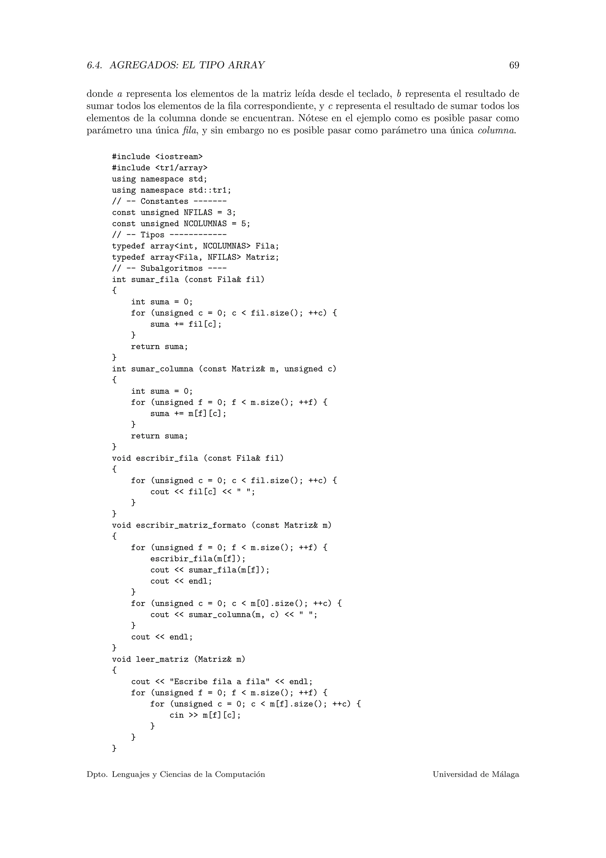 6.4. AGREGADOS: EL TIPO ARRAY 69
donde a representa los elementos de la matriz le´ıda desde el teclado, b representa el resultado de
sumar todos los elementos de la ﬁla correspondiente, y c representa el resultado de sumar todos los
elementos de la columna donde se encuentran. N´otese en el ejemplo como es posible pasar como
par´ametro una ´unica ﬁla, y sin embargo no es posible pasar como par´ametro una ´unica columna.
#include <iostream>
#include <tr1/array>
using namespace std;
using namespace std::tr1;
// -- Constantes -------
const unsigned NFILAS = 3;
const unsigned NCOLUMNAS = 5;
// -- Tipos ------------
typedef array<int, NCOLUMNAS> Fila;
typedef array<Fila, NFILAS> Matriz;
// -- Subalgoritmos ----
int sumar_fila (const Fila& fil)
{
int suma = 0;
for (unsigned c = 0; c < fil.size(); ++c) {
suma += fil[c];
}
return suma;
}
int sumar_columna (const Matriz& m, unsigned c)
{
int suma = 0;
for (unsigned f = 0; f < m.size(); ++f) {
suma += m[f][c];
}
return suma;
}
void escribir_fila (const Fila& fil)
{
for (unsigned c = 0; c < fil.size(); ++c) {
cout << fil[c] << " ";
}
}
void escribir_matriz_formato (const Matriz& m)
{
for (unsigned f = 0; f < m.size(); ++f) {
escribir_fila(m[f]);
cout << sumar_fila(m[f]);
cout << endl;
}
for (unsigned c = 0; c < m[0].size(); ++c) {
cout << sumar_columna(m, c) << " ";
}
cout << endl;
}
void leer_matriz (Matriz& m)
{
cout << "Escribe fila a fila" << endl;
for (unsigned f = 0; f < m.size(); ++f) {
for (unsigned c = 0; c < m[f].size(); ++c) {
cin >> m[f][c];
}
}
}
Dpto. Lenguajes y Ciencias de la Computaci´on Universidad de M´alaga
 
