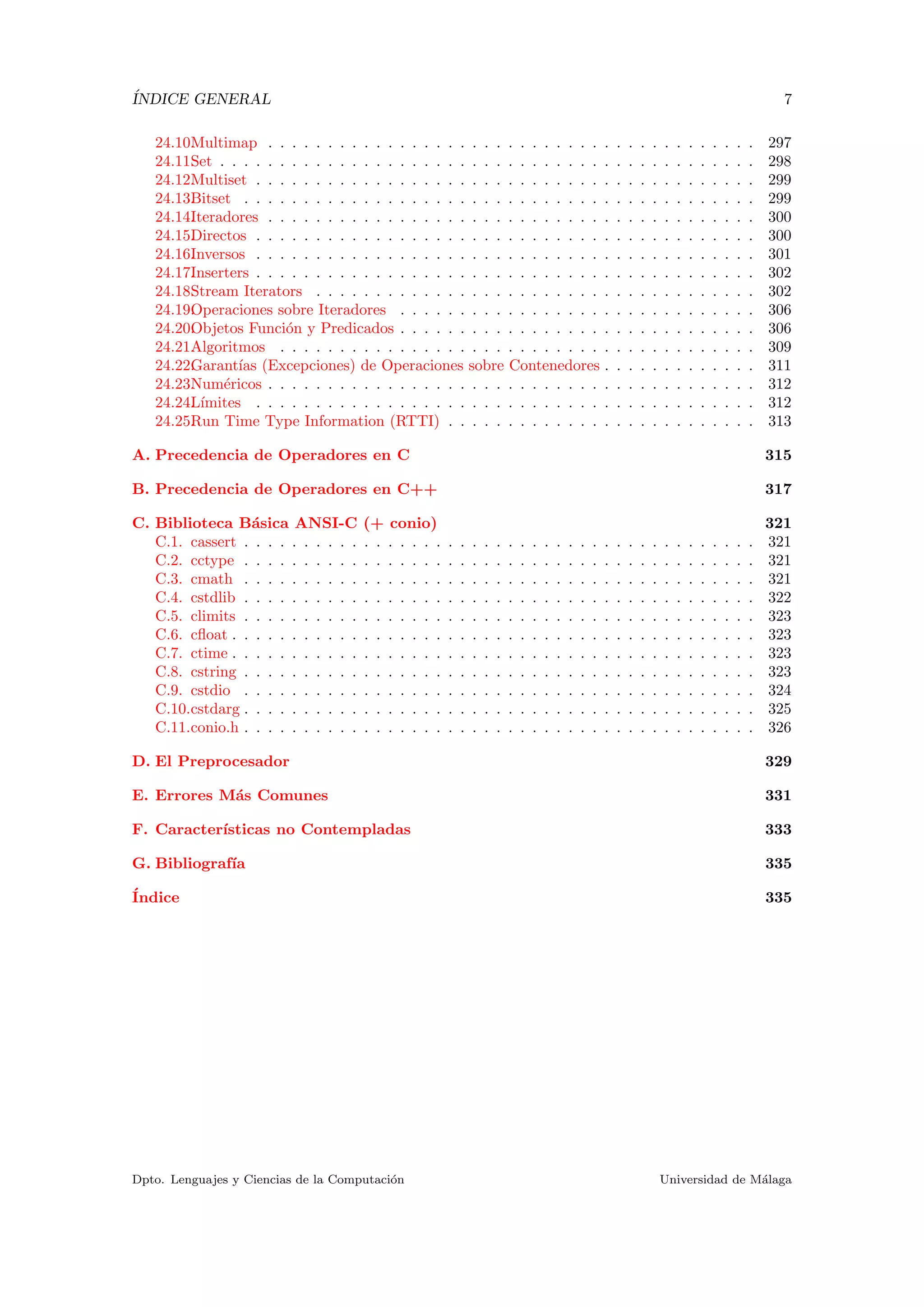 ´INDICE GENERAL 7
24.10.Multimap . . . . . . . . . . . . . . . . . . . . . . . . . . . . . . . . . . . . . . . . . 297
24.11.Set . . . . . . . . . . . . . . . . . . . . . . . . . . . . . . . . . . . . . . . . . . . . . 298
24.12.Multiset . . . . . . . . . . . . . . . . . . . . . . . . . . . . . . . . . . . . . . . . . . 299
24.13.Bitset . . . . . . . . . . . . . . . . . . . . . . . . . . . . . . . . . . . . . . . . . . . 299
24.14.Iteradores . . . . . . . . . . . . . . . . . . . . . . . . . . . . . . . . . . . . . . . . . 300
24.15.Directos . . . . . . . . . . . . . . . . . . . . . . . . . . . . . . . . . . . . . . . . . . 300
24.16.Inversos . . . . . . . . . . . . . . . . . . . . . . . . . . . . . . . . . . . . . . . . . . 301
24.17.Inserters . . . . . . . . . . . . . . . . . . . . . . . . . . . . . . . . . . . . . . . . . . 302
24.18.Stream Iterators . . . . . . . . . . . . . . . . . . . . . . . . . . . . . . . . . . . . . 302
24.19.Operaciones sobre Iteradores . . . . . . . . . . . . . . . . . . . . . . . . . . . . . . 306
24.20.Objetos Funci´on y Predicados . . . . . . . . . . . . . . . . . . . . . . . . . . . . . . 306
24.21.Algoritmos . . . . . . . . . . . . . . . . . . . . . . . . . . . . . . . . . . . . . . . . 309
24.22.Garant´ıas (Excepciones) de Operaciones sobre Contenedores . . . . . . . . . . . . . 311
24.23.Num´ericos . . . . . . . . . . . . . . . . . . . . . . . . . . . . . . . . . . . . . . . . . 312
24.24.L´ımites . . . . . . . . . . . . . . . . . . . . . . . . . . . . . . . . . . . . . . . . . . 312
24.25.Run Time Type Information (RTTI) . . . . . . . . . . . . . . . . . . . . . . . . . . 313
A. Precedencia de Operadores en C 315
B. Precedencia de Operadores en C++ 317
C. Biblioteca B´asica ANSI-C (+ conio) 321
C.1. cassert . . . . . . . . . . . . . . . . . . . . . . . . . . . . . . . . . . . . . . . . . . . 321
C.2. cctype . . . . . . . . . . . . . . . . . . . . . . . . . . . . . . . . . . . . . . . . . . . 321
C.3. cmath . . . . . . . . . . . . . . . . . . . . . . . . . . . . . . . . . . . . . . . . . . . 321
C.4. cstdlib . . . . . . . . . . . . . . . . . . . . . . . . . . . . . . . . . . . . . . . . . . . 322
C.5. climits . . . . . . . . . . . . . . . . . . . . . . . . . . . . . . . . . . . . . . . . . . . 323
C.6. cﬂoat . . . . . . . . . . . . . . . . . . . . . . . . . . . . . . . . . . . . . . . . . . . . 323
C.7. ctime . . . . . . . . . . . . . . . . . . . . . . . . . . . . . . . . . . . . . . . . . . . . 323
C.8. cstring . . . . . . . . . . . . . . . . . . . . . . . . . . . . . . . . . . . . . . . . . . . 323
C.9. cstdio . . . . . . . . . . . . . . . . . . . . . . . . . . . . . . . . . . . . . . . . . . . 324
C.10.cstdarg . . . . . . . . . . . . . . . . . . . . . . . . . . . . . . . . . . . . . . . . . . . 325
C.11.conio.h . . . . . . . . . . . . . . . . . . . . . . . . . . . . . . . . . . . . . . . . . . . 326
D. El Preprocesador 329
E. Errores M´as Comunes 331
F. Caracter´ısticas no Contempladas 333
G. Bibliograf´ıa 335
´Indice 335
Dpto. Lenguajes y Ciencias de la Computaci´on Universidad de M´alaga
 