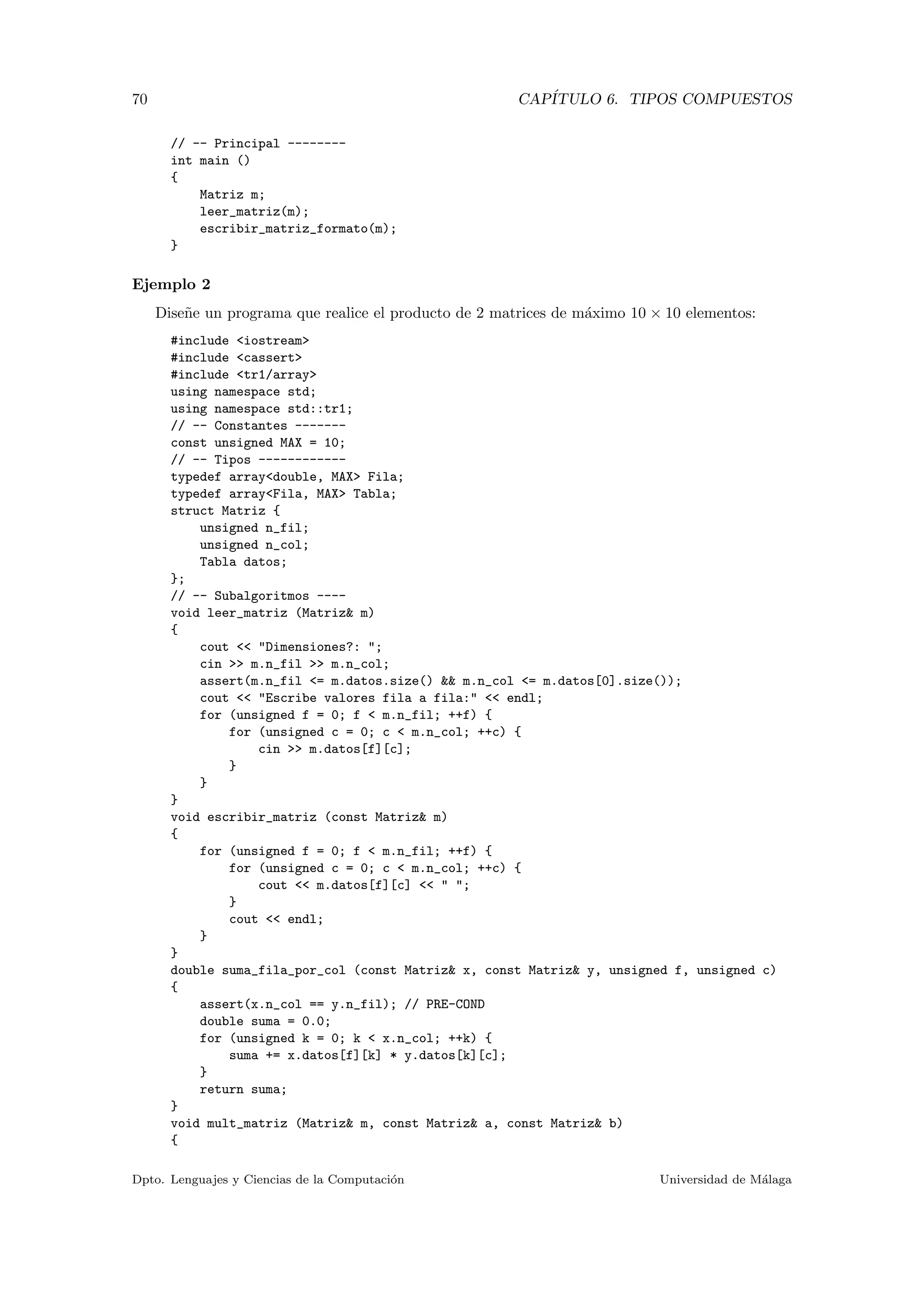 70 CAP´ITULO 6. TIPOS COMPUESTOS
// -- Principal --------
int main ()
{
Matriz m;
leer_matriz(m);
escribir_matriz_formato(m);
}
Ejemplo 2
Dise˜ne un programa que realice el producto de 2 matrices de m´aximo 10 × 10 elementos:
#include <iostream>
#include <cassert>
#include <tr1/array>
using namespace std;
using namespace std::tr1;
// -- Constantes -------
const unsigned MAX = 10;
// -- Tipos ------------
typedef array<double, MAX> Fila;
typedef array<Fila, MAX> Tabla;
struct Matriz {
unsigned n_fil;
unsigned n_col;
Tabla datos;
};
// -- Subalgoritmos ----
void leer_matriz (Matriz& m)
{
cout << "Dimensiones?: ";
cin >> m.n_fil >> m.n_col;
assert(m.n_fil <= m.datos.size() && m.n_col <= m.datos[0].size());
cout << "Escribe valores fila a fila:" << endl;
for (unsigned f = 0; f < m.n_fil; ++f) {
for (unsigned c = 0; c < m.n_col; ++c) {
cin >> m.datos[f][c];
}
}
}
void escribir_matriz (const Matriz& m)
{
for (unsigned f = 0; f < m.n_fil; ++f) {
for (unsigned c = 0; c < m.n_col; ++c) {
cout << m.datos[f][c] << " ";
}
cout << endl;
}
}
double suma_fila_por_col (const Matriz& x, const Matriz& y, unsigned f, unsigned c)
{
assert(x.n_col == y.n_fil); // PRE-COND
double suma = 0.0;
for (unsigned k = 0; k < x.n_col; ++k) {
suma += x.datos[f][k] * y.datos[k][c];
}
return suma;
}
void mult_matriz (Matriz& m, const Matriz& a, const Matriz& b)
{
Dpto. Lenguajes y Ciencias de la Computaci´on Universidad de M´alaga
 