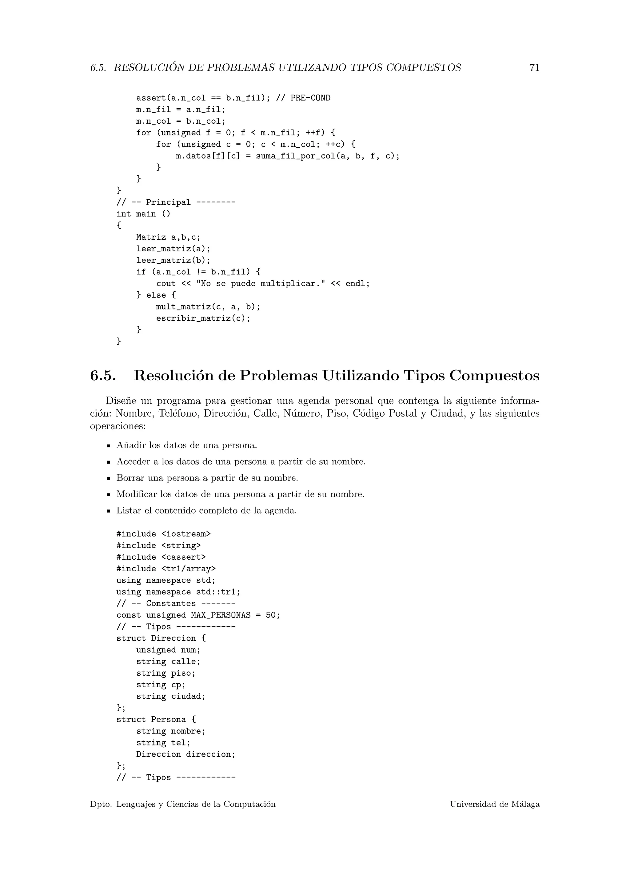 6.5. RESOLUCI ´ON DE PROBLEMAS UTILIZANDO TIPOS COMPUESTOS 71
assert(a.n_col == b.n_fil); // PRE-COND
m.n_fil = a.n_fil;
m.n_col = b.n_col;
for (unsigned f = 0; f < m.n_fil; ++f) {
for (unsigned c = 0; c < m.n_col; ++c) {
m.datos[f][c] = suma_fil_por_col(a, b, f, c);
}
}
}
// -- Principal --------
int main ()
{
Matriz a,b,c;
leer_matriz(a);
leer_matriz(b);
if (a.n_col != b.n_fil) {
cout << "No se puede multiplicar." << endl;
} else {
mult_matriz(c, a, b);
escribir_matriz(c);
}
}
6.5. Resoluci´on de Problemas Utilizando Tipos Compuestos
Dise˜ne un programa para gestionar una agenda personal que contenga la siguiente informa-
ci´on: Nombre, Tel´efono, Direcci´on, Calle, N´umero, Piso, C´odigo Postal y Ciudad, y las siguientes
operaciones:
A˜nadir los datos de una persona.
Acceder a los datos de una persona a partir de su nombre.
Borrar una persona a partir de su nombre.
Modiﬁcar los datos de una persona a partir de su nombre.
Listar el contenido completo de la agenda.
#include <iostream>
#include <string>
#include <cassert>
#include <tr1/array>
using namespace std;
using namespace std::tr1;
// -- Constantes -------
const unsigned MAX_PERSONAS = 50;
// -- Tipos ------------
struct Direccion {
unsigned num;
string calle;
string piso;
string cp;
string ciudad;
};
struct Persona {
string nombre;
string tel;
Direccion direccion;
};
// -- Tipos ------------
Dpto. Lenguajes y Ciencias de la Computaci´on Universidad de M´alaga
 