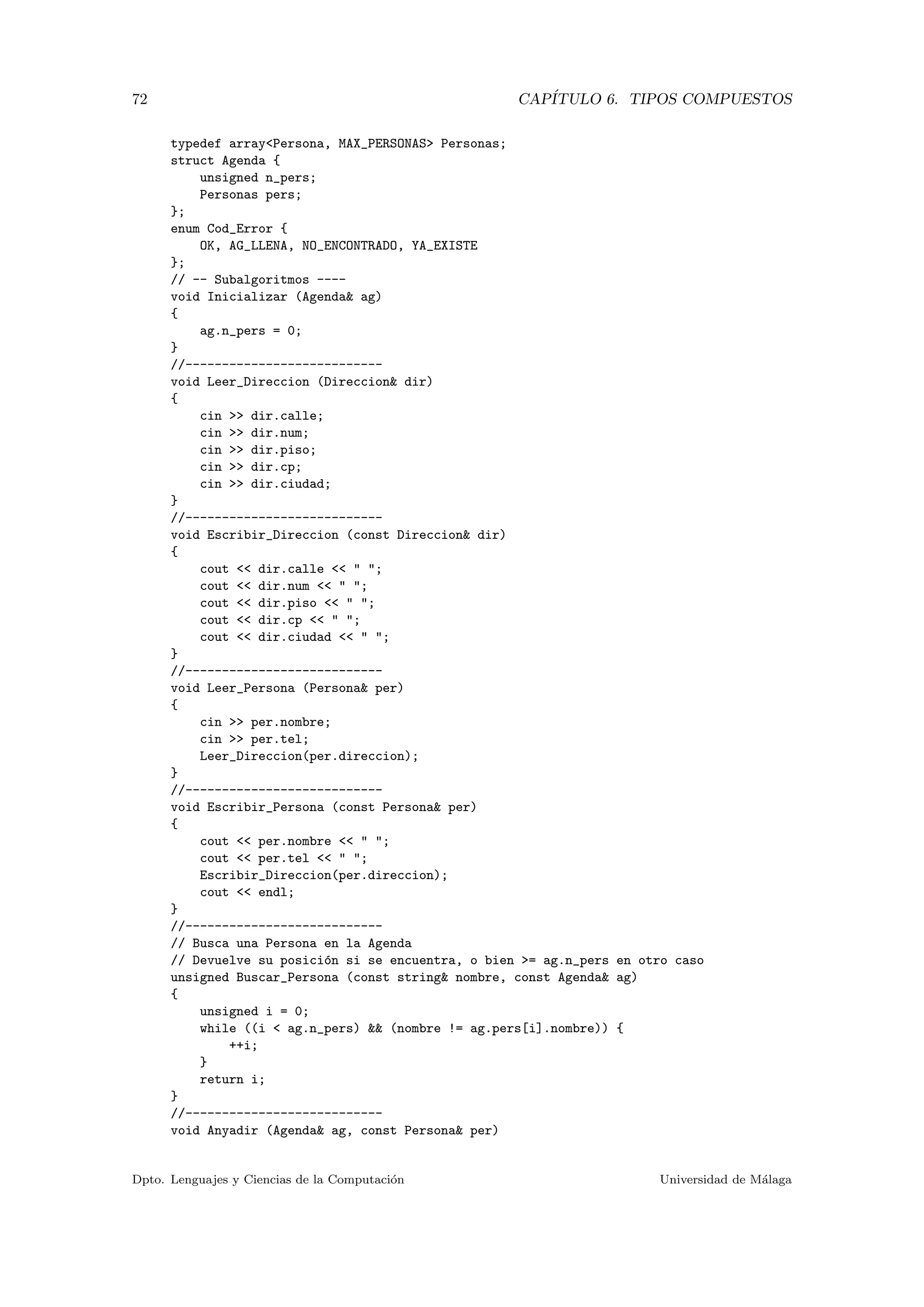 72 CAP´ITULO 6. TIPOS COMPUESTOS
typedef array<Persona, MAX_PERSONAS> Personas;
struct Agenda {
unsigned n_pers;
Personas pers;
};
enum Cod_Error {
OK, AG_LLENA, NO_ENCONTRADO, YA_EXISTE
};
// -- Subalgoritmos ----
void Inicializar (Agenda& ag)
{
ag.n_pers = 0;
}
//---------------------------
void Leer_Direccion (Direccion& dir)
{
cin >> dir.calle;
cin >> dir.num;
cin >> dir.piso;
cin >> dir.cp;
cin >> dir.ciudad;
}
//---------------------------
void Escribir_Direccion (const Direccion& dir)
{
cout << dir.calle << " ";
cout << dir.num << " ";
cout << dir.piso << " ";
cout << dir.cp << " ";
cout << dir.ciudad << " ";
}
//---------------------------
void Leer_Persona (Persona& per)
{
cin >> per.nombre;
cin >> per.tel;
Leer_Direccion(per.direccion);
}
//---------------------------
void Escribir_Persona (const Persona& per)
{
cout << per.nombre << " ";
cout << per.tel << " ";
Escribir_Direccion(per.direccion);
cout << endl;
}
//---------------------------
// Busca una Persona en la Agenda
// Devuelve su posici´on si se encuentra, o bien >= ag.n_pers en otro caso
unsigned Buscar_Persona (const string& nombre, const Agenda& ag)
{
unsigned i = 0;
while ((i < ag.n_pers) && (nombre != ag.pers[i].nombre)) {
++i;
}
return i;
}
//---------------------------
void Anyadir (Agenda& ag, const Persona& per)
Dpto. Lenguajes y Ciencias de la Computaci´on Universidad de M´alaga
 