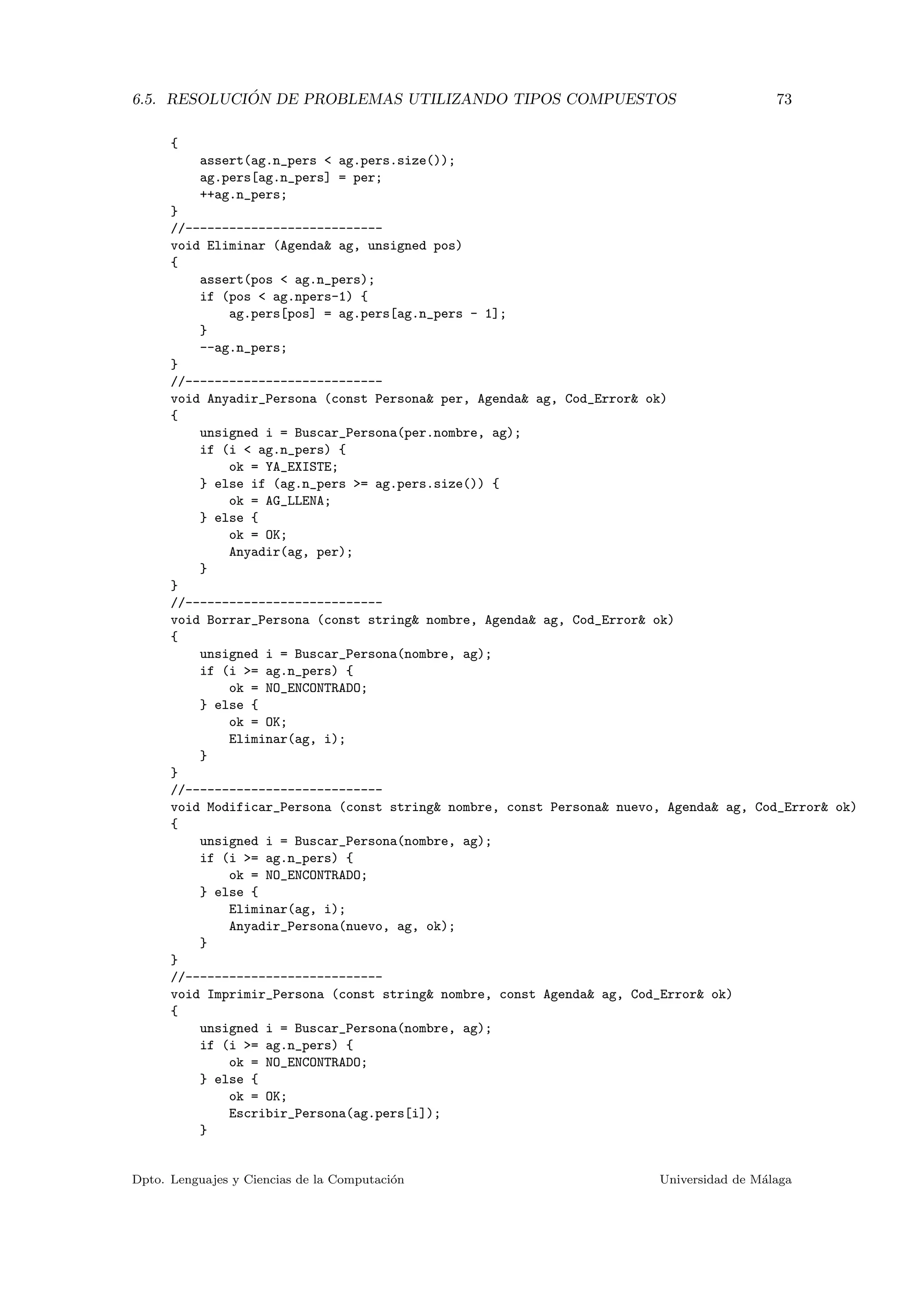 6.5. RESOLUCI ´ON DE PROBLEMAS UTILIZANDO TIPOS COMPUESTOS 73
{
assert(ag.n_pers < ag.pers.size());
ag.pers[ag.n_pers] = per;
++ag.n_pers;
}
//---------------------------
void Eliminar (Agenda& ag, unsigned pos)
{
assert(pos < ag.n_pers);
if (pos < ag.npers-1) {
ag.pers[pos] = ag.pers[ag.n_pers - 1];
}
--ag.n_pers;
}
//---------------------------
void Anyadir_Persona (const Persona& per, Agenda& ag, Cod_Error& ok)
{
unsigned i = Buscar_Persona(per.nombre, ag);
if (i < ag.n_pers) {
ok = YA_EXISTE;
} else if (ag.n_pers >= ag.pers.size()) {
ok = AG_LLENA;
} else {
ok = OK;
Anyadir(ag, per);
}
}
//---------------------------
void Borrar_Persona (const string& nombre, Agenda& ag, Cod_Error& ok)
{
unsigned i = Buscar_Persona(nombre, ag);
if (i >= ag.n_pers) {
ok = NO_ENCONTRADO;
} else {
ok = OK;
Eliminar(ag, i);
}
}
//---------------------------
void Modificar_Persona (const string& nombre, const Persona& nuevo, Agenda& ag, Cod_Error& ok)
{
unsigned i = Buscar_Persona(nombre, ag);
if (i >= ag.n_pers) {
ok = NO_ENCONTRADO;
} else {
Eliminar(ag, i);
Anyadir_Persona(nuevo, ag, ok);
}
}
//---------------------------
void Imprimir_Persona (const string& nombre, const Agenda& ag, Cod_Error& ok)
{
unsigned i = Buscar_Persona(nombre, ag);
if (i >= ag.n_pers) {
ok = NO_ENCONTRADO;
} else {
ok = OK;
Escribir_Persona(ag.pers[i]);
}
Dpto. Lenguajes y Ciencias de la Computaci´on Universidad de M´alaga
 