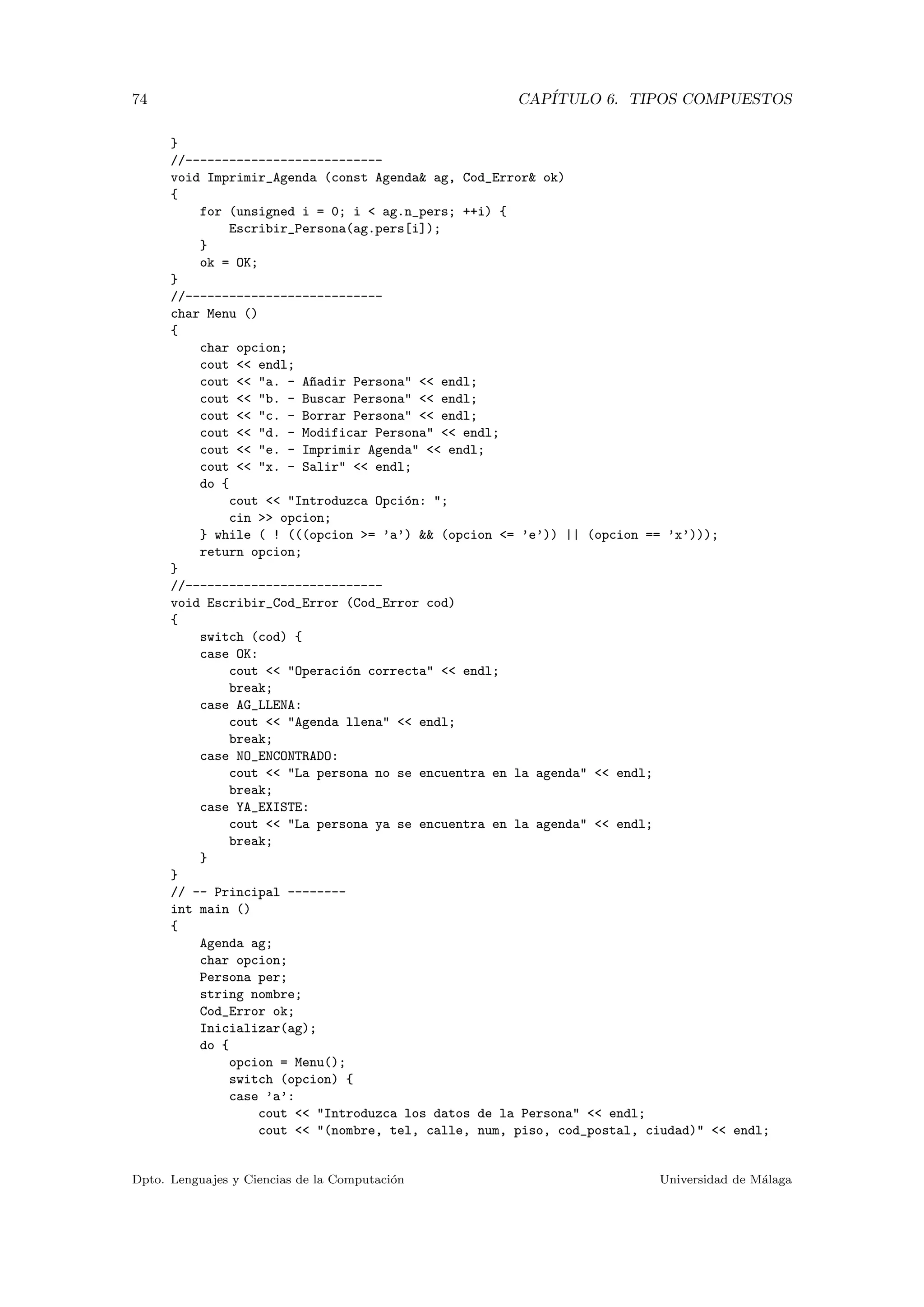 74 CAP´ITULO 6. TIPOS COMPUESTOS
}
//---------------------------
void Imprimir_Agenda (const Agenda& ag, Cod_Error& ok)
{
for (unsigned i = 0; i < ag.n_pers; ++i) {
Escribir_Persona(ag.pers[i]);
}
ok = OK;
}
//---------------------------
char Menu ()
{
char opcion;
cout << endl;
cout << "a. - A~nadir Persona" << endl;
cout << "b. - Buscar Persona" << endl;
cout << "c. - Borrar Persona" << endl;
cout << "d. - Modificar Persona" << endl;
cout << "e. - Imprimir Agenda" << endl;
cout << "x. - Salir" << endl;
do {
cout << "Introduzca Opci´on: ";
cin >> opcion;
} while ( ! (((opcion >= ’a’) && (opcion <= ’e’)) || (opcion == ’x’)));
return opcion;
}
//---------------------------
void Escribir_Cod_Error (Cod_Error cod)
{
switch (cod) {
case OK:
cout << "Operaci´on correcta" << endl;
break;
case AG_LLENA:
cout << "Agenda llena" << endl;
break;
case NO_ENCONTRADO:
cout << "La persona no se encuentra en la agenda" << endl;
break;
case YA_EXISTE:
cout << "La persona ya se encuentra en la agenda" << endl;
break;
}
}
// -- Principal --------
int main ()
{
Agenda ag;
char opcion;
Persona per;
string nombre;
Cod_Error ok;
Inicializar(ag);
do {
opcion = Menu();
switch (opcion) {
case ’a’:
cout << "Introduzca los datos de la Persona" << endl;
cout << "(nombre, tel, calle, num, piso, cod_postal, ciudad)" << endl;
Dpto. Lenguajes y Ciencias de la Computaci´on Universidad de M´alaga
 