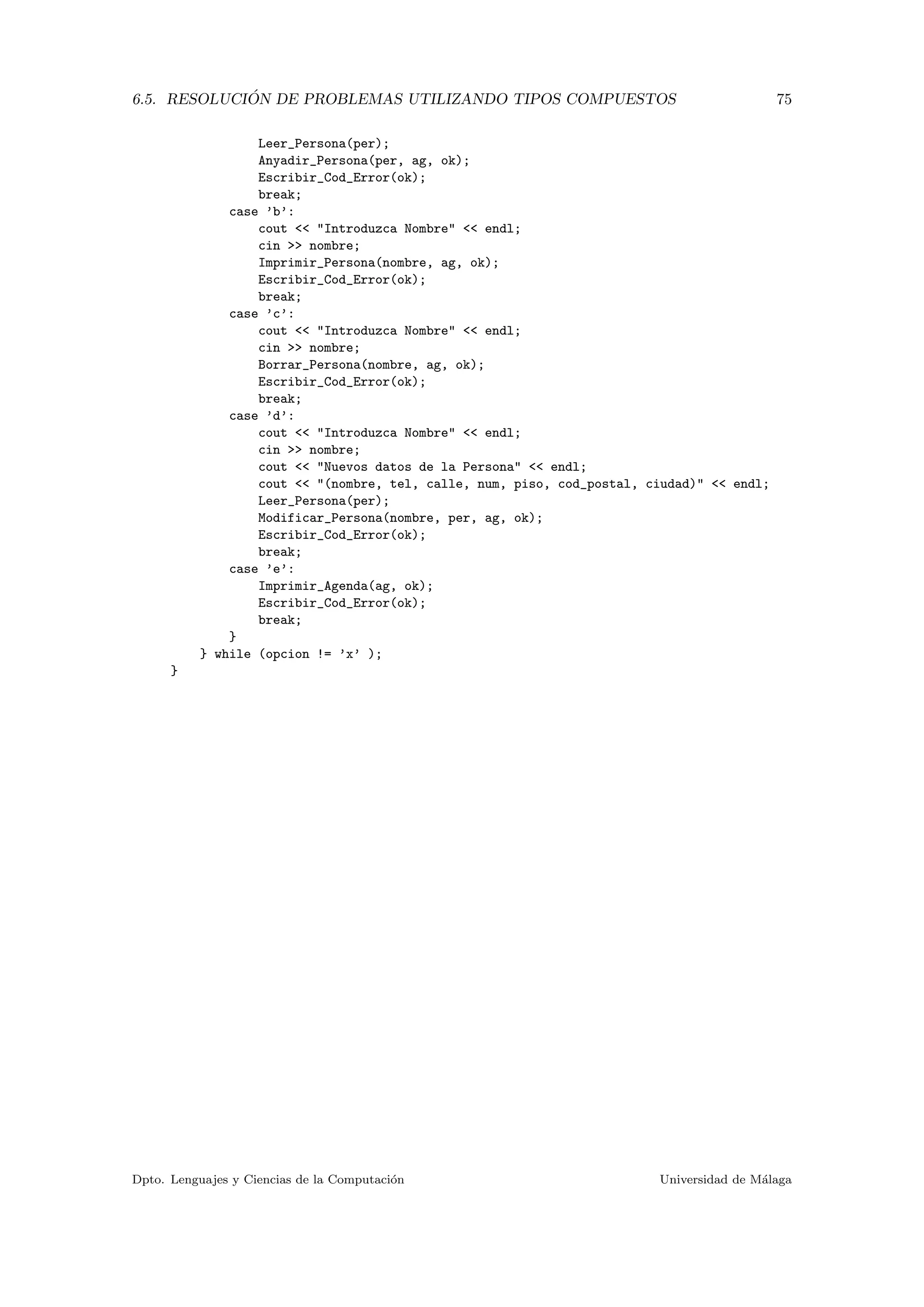 6.5. RESOLUCI ´ON DE PROBLEMAS UTILIZANDO TIPOS COMPUESTOS 75
Leer_Persona(per);
Anyadir_Persona(per, ag, ok);
Escribir_Cod_Error(ok);
break;
case ’b’:
cout << "Introduzca Nombre" << endl;
cin >> nombre;
Imprimir_Persona(nombre, ag, ok);
Escribir_Cod_Error(ok);
break;
case ’c’:
cout << "Introduzca Nombre" << endl;
cin >> nombre;
Borrar_Persona(nombre, ag, ok);
Escribir_Cod_Error(ok);
break;
case ’d’:
cout << "Introduzca Nombre" << endl;
cin >> nombre;
cout << "Nuevos datos de la Persona" << endl;
cout << "(nombre, tel, calle, num, piso, cod_postal, ciudad)" << endl;
Leer_Persona(per);
Modificar_Persona(nombre, per, ag, ok);
Escribir_Cod_Error(ok);
break;
case ’e’:
Imprimir_Agenda(ag, ok);
Escribir_Cod_Error(ok);
break;
}
} while (opcion != ’x’ );
}
Dpto. Lenguajes y Ciencias de la Computaci´on Universidad de M´alaga
 