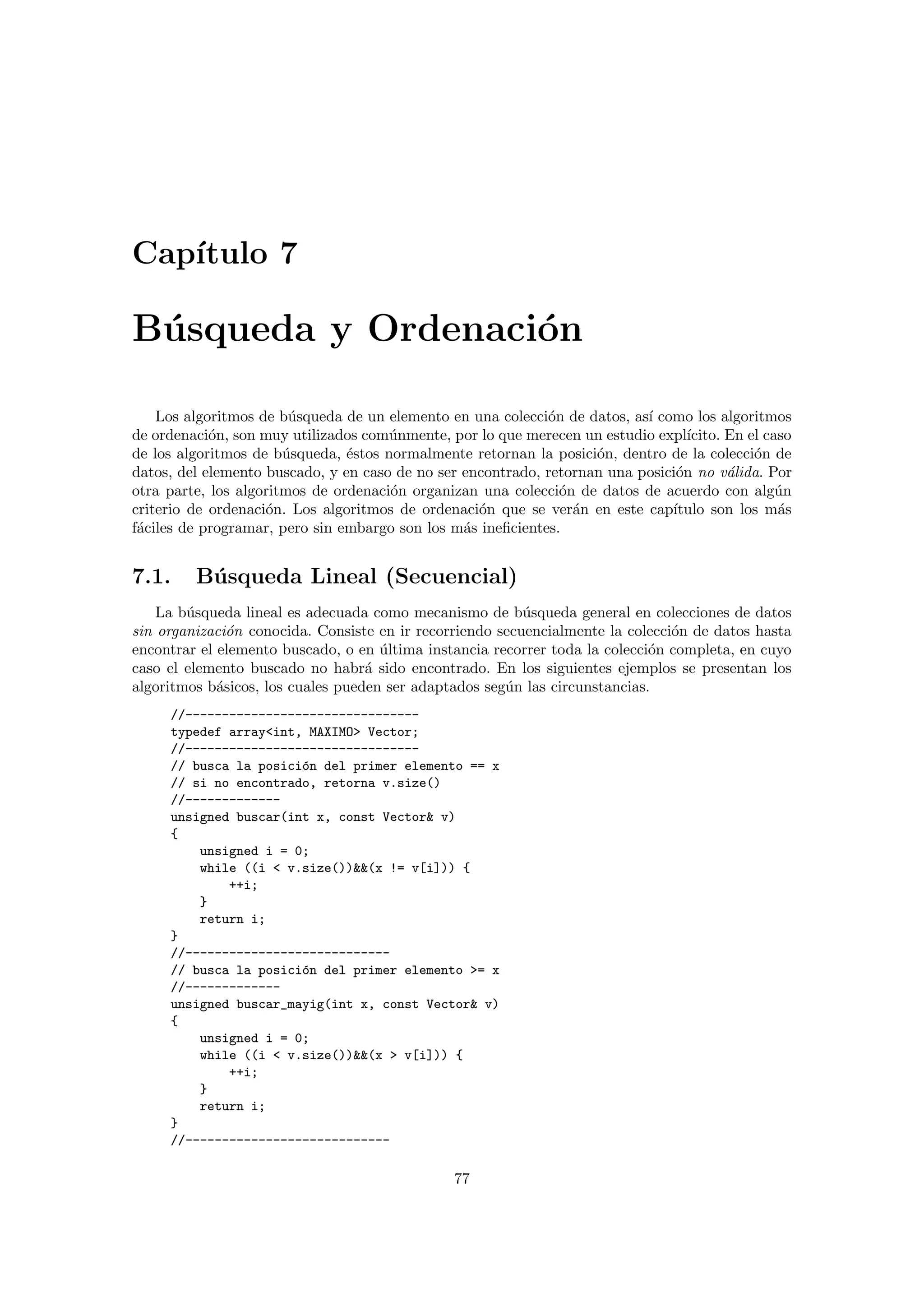Cap´ıtulo 7
B´usqueda y Ordenaci´on
Los algoritmos de b´usqueda de un elemento en una colecci´on de datos, as´ı como los algoritmos
de ordenaci´on, son muy utilizados com´unmente, por lo que merecen un estudio expl´ıcito. En el caso
de los algoritmos de b´usqueda, ´estos normalmente retornan la posici´on, dentro de la colecci´on de
datos, del elemento buscado, y en caso de no ser encontrado, retornan una posici´on no v´alida. Por
otra parte, los algoritmos de ordenaci´on organizan una colecci´on de datos de acuerdo con alg´un
criterio de ordenaci´on. Los algoritmos de ordenaci´on que se ver´an en este cap´ıtulo son los m´as
f´aciles de programar, pero sin embargo son los m´as ineﬁcientes.
7.1. B´usqueda Lineal (Secuencial)
La b´usqueda lineal es adecuada como mecanismo de b´usqueda general en colecciones de datos
sin organizaci´on conocida. Consiste en ir recorriendo secuencialmente la colecci´on de datos hasta
encontrar el elemento buscado, o en ´ultima instancia recorrer toda la colecci´on completa, en cuyo
caso el elemento buscado no habr´a sido encontrado. En los siguientes ejemplos se presentan los
algoritmos b´asicos, los cuales pueden ser adaptados seg´un las circunstancias.
//--------------------------------
typedef array<int, MAXIMO> Vector;
//--------------------------------
// busca la posici´on del primer elemento == x
// si no encontrado, retorna v.size()
//-------------
unsigned buscar(int x, const Vector& v)
{
unsigned i = 0;
while ((i < v.size())&&(x != v[i])) {
++i;
}
return i;
}
//----------------------------
// busca la posici´on del primer elemento >= x
//-------------
unsigned buscar_mayig(int x, const Vector& v)
{
unsigned i = 0;
while ((i < v.size())&&(x > v[i])) {
++i;
}
return i;
}
//----------------------------
77
 